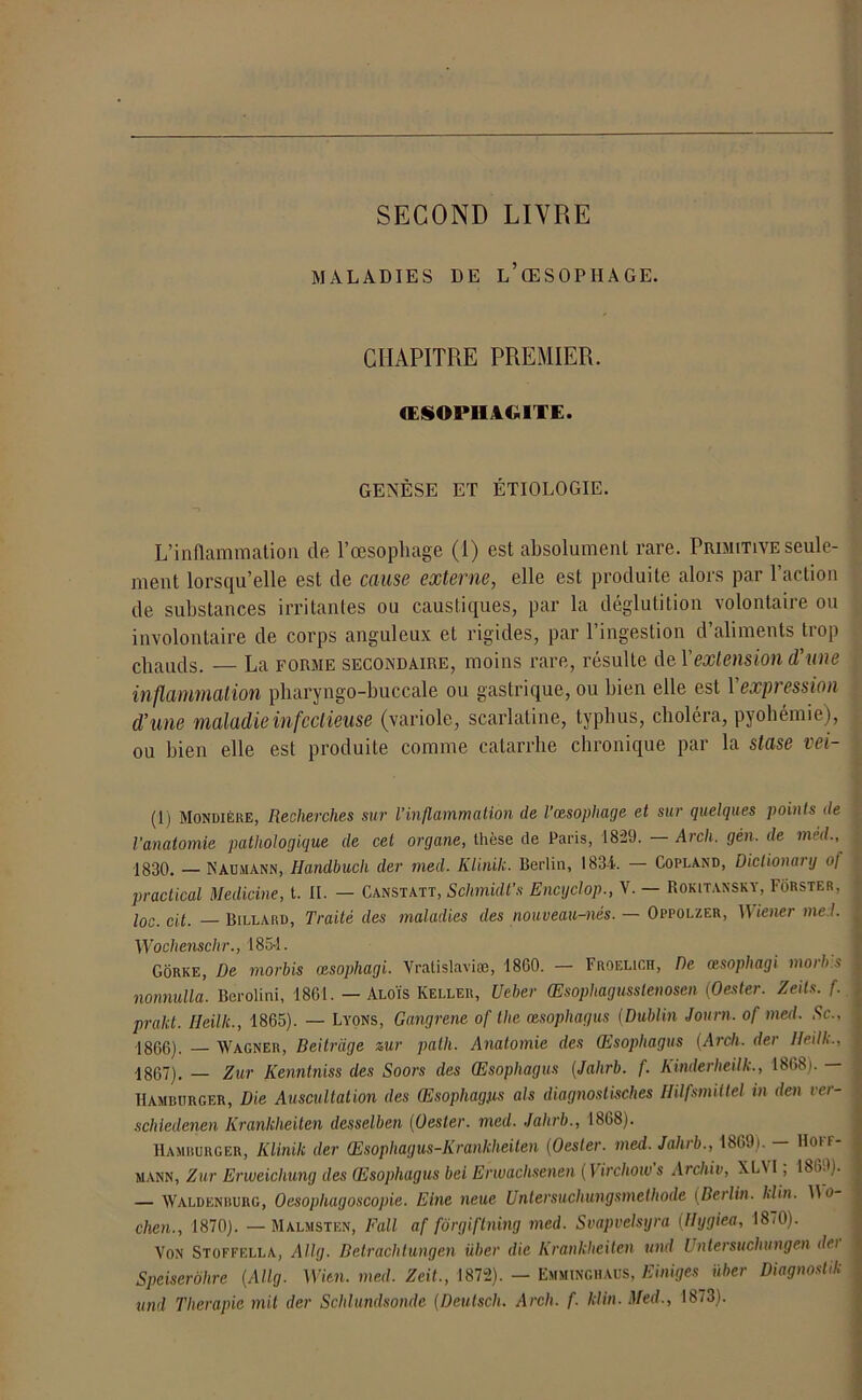 SECOND LIVRE MALADIES DE L’ŒSOPHAGE. CHAPITRE PREMIER. ŒSOl* II AGITE. GENÈSE ET ÉTIOLOGIE. L’inflammation de l’œsophage (1) est absolument rare. Primitive seule- ment lorsqu’elle est de cause externe, elle est produite alors par l’action de substances irritantes ou caustiques, par la déglutition volontaire ou involontaire de corps anguleux et rigides, par l’ingestion d’aliments trop chauds. — La forme secondaire, moins rare, résulte del'extension d'une inflammation pharyngo-buccale ou gastrique, ou bien elle est 1 expression d’une maladie infectieuse (variole, scarlatine, typhus, choléra, pyohémie), ou bien elle est produite comme catarrhe chronique par la stase vei- (1) Mondière, Recherches sur l'inflammation de l’œsophage et sur quelques points de l’anatomie pathologique de cet organe, thèse de Paris, 1829. — Arch. gén, de méd., 1830. — N au mann, Handbuch der nied. Klinilc. Berlin, 183-1. — Copland, Dictionary of practical Medicine, t. IL — Canstatt, Schmidt’s Encyclop., V. — Rokitansky, Forster, loc. dp Billard, Traité des maladies des nouveau-nés. — Oppolzer, Wiener me t. Wochenschr., 1854. Gorke, De morbis œsophagi. Vratislaviæ, 1860. — Froelich, De œsophagi mort» s nonnulla. Berolini, 1861. — Aloïs Iveller, U cher Œsophagusslenoscn (Oester. Zeils. f. prakt. Heilk., 1865). — Lyons, Gangrené of the œsophagus (Dublin Joum. of med. Sc.. 1866) . Wagner, Beitrage zur palh. Anatomie des Qisophagus (Arch. der Iteilk., 1867) . — Zur Kenntniss des Soors des Œsophagus (Jahrb. f. Kinderheilk., 1868). — Hamburger, Die Auscultation des Œsophagus als diagnostisches Hilfsmittel in den vei- schledenen Iirankheiten desselben (Oester. med. Jahrb., 1868). Hamburger, Klinilc der Œsophagus-Krankheiten (Oester. med. Jahrb., 18691. Hoif- mann, Zur Enueichung des Œsophagus bei Erwaclisenen ( Virchow s Archiv, XLM , 186.fl. — Waldenburg, Oesophagoscopie. Eine neue Untersuchungsmethode (Berlin. Klin. Do chen., 1870). —Malmsten, Fall af fôrgiftning med. Svapvetsgra (llygiea, 18/0). Von Stoffella, Allg. Betrachtungen über die Krankheiten und Untersuchungen dei Speiserôhre (Allg. WU». med. Zeit., 1872). — Emminghaus, Einiges über Diagnoslilc und Tlierapie mit der Schlundsonde (Deulsch. Arch. f. klin. Med., 1873).