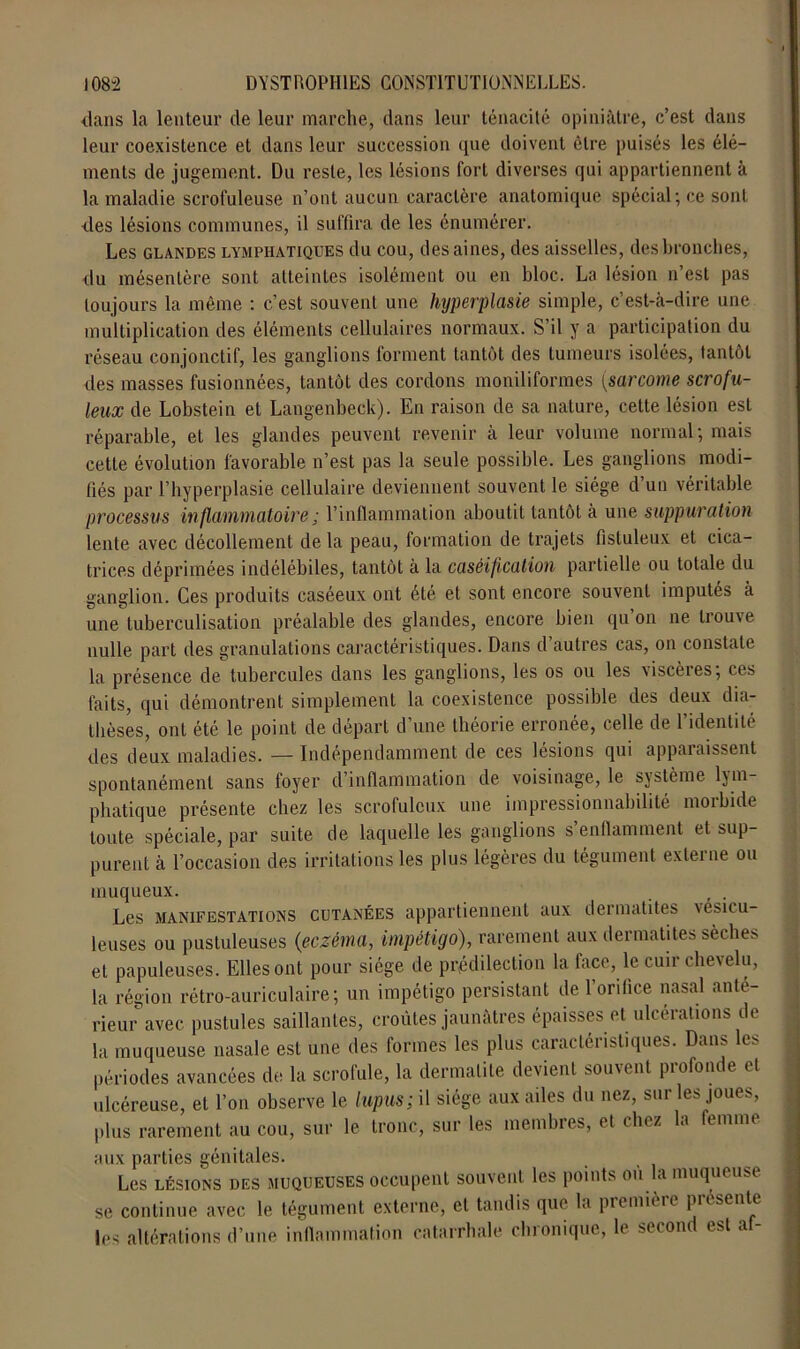 dans la lenteur de leur marche, dans leur ténacité opiniâtre, c’est dans leur coexistence et dans leur succession que doivent être puisés les élé- ments de jugement. Du reste, les lésions fort diverses qui appartiennent à la maladie scrofuleuse n’ont aucun caractère anatomique spécial; ce sont des lésions communes, il suffira de les énumérer. Les glandes lymphatiques du cou, des aines, des aisselles, des bronches, du mésentère sont atteintes isolément ou en bloc. La lésion n’est pas toujours la même : c’est souvent une hyperplasie simple, c’est-à-dire une multiplication des éléments cellulaires normaux. S’il y a participation du réseau conjonctif, les ganglions forment tantôt des tumeurs isolées, tantôt des masses fusionnées, tantôt des cordons moniliformes (sarcome scrofu- leux de Lobstein et Langenbeck). En raison de sa nature, cette lésion est réparable, et les glandes peuvent revenir à leur volume normal; mais cette évolution favorable n’est pas la seule possible. Les ganglions modi- fiés par l’hyperplasie cellulaire deviennent souvent le siège d’un véritable processus inflammatoire ; l’inflammation aboutit tantôt à une suppuration lente avec décollement de la peau, formation de trajets fistuleux et cica- trices déprimées indélébiles, tantôt à la caséification partielle ou totale du ganglion. Ces produits caséeux ont été et sont encore souvent imputés à une tuberculisation préalable des glandes, encore bien qu’on ne trouve nulle part des granulations caractéristiques. Dans d autres cas, on constate la présence de tubercules dans les ganglions, les os ou les viscères; ces faits, qui démontrent simplement la coexistence possible des deux dia- thèses, ont été le point de départ d’une théorie erronée, celle de l’identité des deux maladies. — Indépendamment de ces lésions qui apparaissent spontanément sans foyer d’inflammation de voisinage, le système lym- phatique présente chez les scrofuleux une impressionnabilité morbide toute spéciale, par suite de laquelle les ganglions s enflamment et sup- purent à l’occasion des irritations les plus légères du tégument externe ou muqueux. . , . Les manifestations cutanées appartiennent aux dermatites vesicu- leuses ou pustuleuses (eczéma, impétigo), rarement aux dermatites sèches et papuleuses. Elles ont pour siège de prédilection la face, le cuir chevelu, la région rétro-auriculaire; un impétigo persistant de l’orifice nasal ante- rieur avec pustules saillantes, croûtes jaunâtres épaisses et ulcérations de la muqueuse nasale est une des formes les plus caractéristiques. Dans es périodes avancées de la scrofule, la dermatite devient souvent profonde et ulcéreuse, et l’on observe le lupus; il siège aux ailes du nez, sur les joues, plus rarement au cou, sur le tronc, sur les membres, et chez la femme aux parties génitales. Les lésions DES MUQUEUSES occupent souvent les points ou la muqueuse se continue avec le tégument externe, et tandis que la première pr sente les altérations d’une inflammation catarrhale chronique, le second est af-