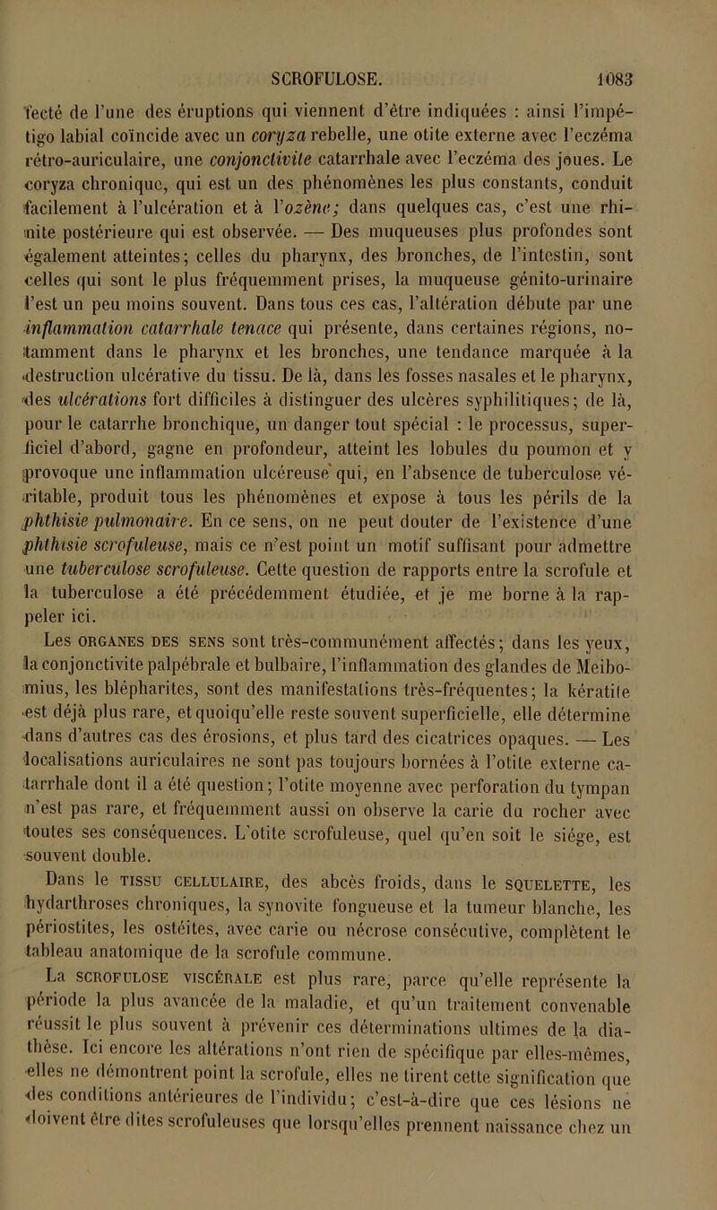 t'ecté de l’une des éruptions qui viennent d’être indiquées : ainsi l’impé- tigo labial coïncide avec un coryza rebelle, une otite externe avec l’eczéma rétro-auriculaire, une conjonctivite catarrhale avec l’eczéma des joues. Le coryza chronique, qui est un des phénomènes les plus constants, conduit facilement à l’ulcération et à Yozène; dans quelques cas, c’est une rhi- inite postérieure qui est observée. — Des muqueuses plus profondes sont également atteintes; celles du pharynx, des bronches, de l’intestin, sont celles qui sont le plus fréquemment prises, la muqueuse génito-urinaire l’est un peu moins souvent. Dans tous ces cas, l’altération débute par une inflammation catarrhale tenace qui présente, dans certaines régions, no- tamment dans le pharynx et les bronches, une tendance marquée à la ■destruction ulcérative du tissu. De là, dans les fosses nasales et le pharynx, -des ulcérations fort difficiles à distinguer des ulcères syphilitiques; de là, pour le catarrhe bronchique, un danger tout spécial : le processus, super- ficiel d’abord, gagne en profondeur, atteint les lobules du poumon et y (provoque une inflammation ulcéreuse* qui, en l’absence de tuberculose vé- ritable, produit tous les phénomènes et expose à tous les périls de la .phthisie pulmonaire. En ce sens, on ne peut douter de l’existence d’une phthisie scrofuleuse, mais ce n’est point un motif suffisant pour admettre une tuberculose scrofuleuse. Cette question de rapports entre la scrofule et la tuberculose a été précédemment étudiée, et je me borne à la rap- peler ici. Les organes des sens sont très-communément affectés; dans les yeux, la conjonctivite palpébrale et bulbaire, l’inflammation des glandes de Meibo- mius, les blépharites, sont des manifestations très-fréquentes; la kératite ■est déjà plus rare, et quoiqu’elle reste souvent superficielle, elle détermine dans d’autres cas des érosions, et plus tard des cicatrices opaques. — Les localisations auriculaires ne sont pas toujours bornées à l’otite externe ca- tarrhale dont il a été question; l’otite moyenne avec perforation du tympan n’est pas rare, et fréquemment aussi on observe la carie du rocher avec •toutes ses conséquences. L’otite scrofuleuse, quel qu’en soit le siège, est souvent double. Dans le tissu cellulaire, des abcès froids, dans le squelette, les hydarthroses chroniques, la synovite fongueuse et la tumeur blanche, les périostites, les ostéites, avec carie ou nécrose consécutive, complètent le tableau anatomique de la scrofule commune. La scrofulose viscérale est plus rare, parce qu’elle représente la période la plus avancée de la maladie, et qu’un traitement convenable réussit le plus souvent à prévenir ces déterminations ultimes de la dia- thèse. Ici encoie les alterations n ont rien de spécifique par elles-mêmes, •elles ne démontrent point la scrofule, elles ne tirent cette signification que des conditions antérieures de l’individu; c’est-à-dire que ces lésions ne doivent être dites scrofuleuses que lorsqu’elles prennent naissance chez un