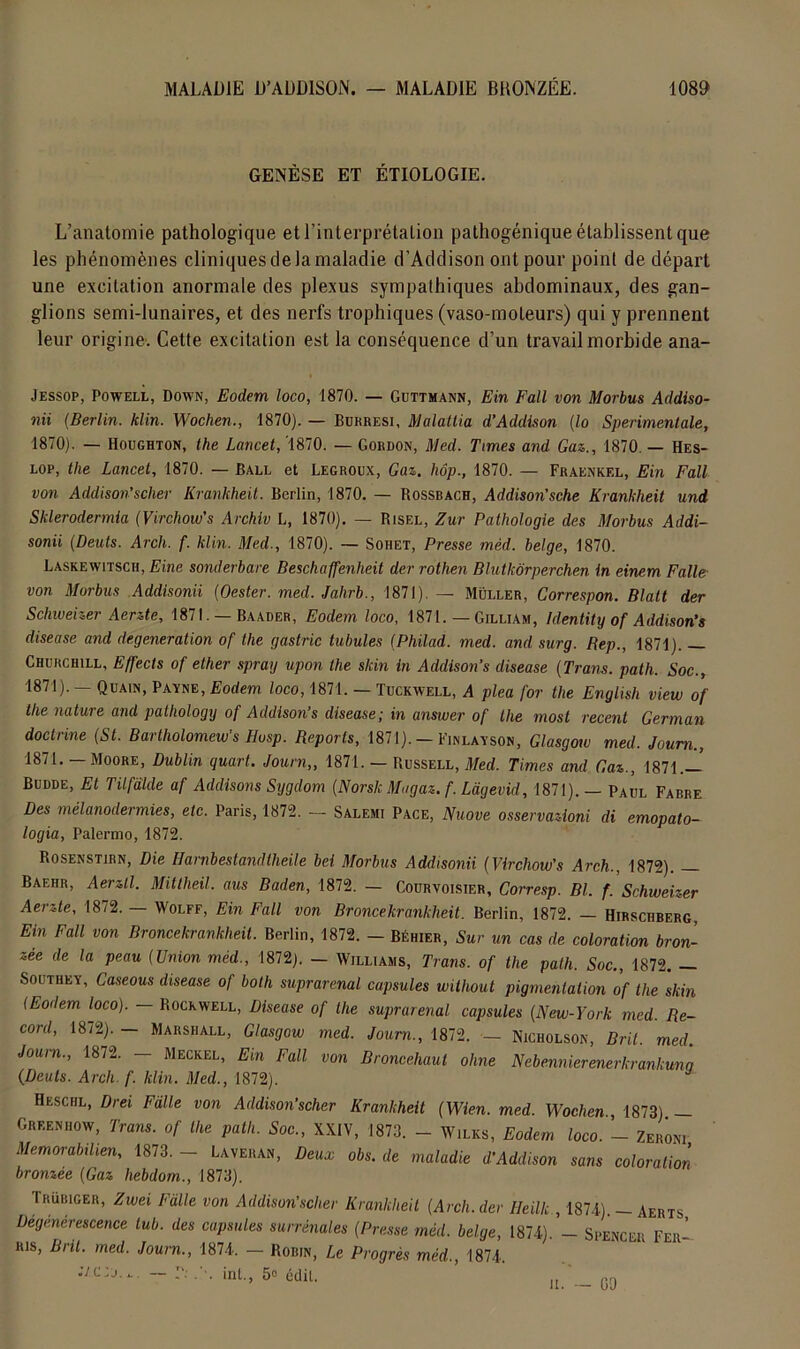 GENÈSE ET ÉTIOLOGIE. L’anatomie pathologique et l’interprétation pathogénique établissent que les phénomènes cliniques de la maladie d’Addison ont pour point de départ une excitation anormale des plexus sympathiques abdominaux, des gan- glions semi-lunaires, et des nerfs trophiques (vaso-moteurs) qui y prennent leur origine. Cette excitation est la conséquence d’un travail morbide ana- Jessop, Powell, Down, Eodem loco, 1870. — Guttmann, Ein Fall von Morbus Addiso- nii (Berlin. klin. Wochen., 1870). — Burresi, Malallia d’Addison (lo Sperimenlale, 1870). — Houghton, the Lancet, 1870. — Gordon, Med. Times and Gaz., 1870. — Hes- lop, the Lancet, 1870. — Ball et Legroux, Gaz. hôp., 1870. — Fraenkel, Ein Fall von Âddison'scher Krankheit. Berlin, 1870. — Rossbach, Addison'sche Krankheit und Sklerodermla (Virchow’s Archiv L, 1870). — Bisel, Zut Pathologie des Morbus Addi- sonii (.Deuts. Arch. f. klin. Med., 1870). — Sohet, Presse mèd. belge, 1870. Laskewitsch, Eine sonderbare Beschaffenheit der rothen Blutkôrperchen in einem Falle von Morbus Addisonii (Oester. med. Jalirb., 1871). — Muller, Correspon. Blatt der Schweizer Aerzte, 1871. — Baader, Eodem loco, 1871. — Gilliam, Identity of Addison’s diseuse and degeneration of the gastric tubules (Philad. med. and surg. Rep., 1871). Churchill, Effects of ether spray upon the skin in Addison’s diseuse (Trans. path. Soc., 1871). — Quain, Payne, Eodem loco, 1871. — Tuckwell, A plea for the English view of the nature and patliology of Addison’s disease; in answer of lhe most recent German doctrine (St. Bartholomew's Husp. Reports, 1871). — Finlayson, Glasgow med. Joum., 1871. — Moore, Dublin quart. Journ,, 1871. — Russell, Med. Times and Gaz., 1871.— Budde, Et Tilfalde af Addisons Sygclom (Norslc Magaz. f. Làgevid, 1871). — Paul Fabre Des mélanodermies, etc. Paris, 1872. — Salemi Pace, Nuove osservazioni di emopato- logia, Palermo, 1872. Rosenstirn, Die Ilarnbestandtheile bel Morbus Addisonii (Virchow’s Arch., 1872). — Baehr, Aerzll. Mittheil. aus Baden, 1872. — Courvoisier, Corresp. Bl. f. Schweizer Aerzte, 1872. — Wolff, Ein Fall von B ronce krankheit. Berlin, 1872. — Hirschberg, Ein Fall von Broncekrankheit. Berlin, 1872. - Béhier, Sur un cas de coloration bron- zée de la peau (Union mèd., 1872). — Williams, Trans. of the path. Soc., 1872. Southey, Caseous disease of both suprarénal capsules without pigmentation of lhe skin (Eodem loco). — Rockwell, Disease of lhe suprarénal capsules (New-York med. Re- cord, 18/2). — Marshall, Glasgow med. Journ., 1872. — Nicholson, Bril. med. Joum., 1872. — Meckel, Em Fall von Broncehaut ohne Nebennierenerkrankunq (Deuts. Arch. f. klin. Med., 1872). Heschl, Drei Falle von Addison’scher Krankheit (Wien. med. Wochen., 1873) — Greenhow, Trans. of lhe path. Soc., XXIV, 1873. - W.lks, Eodem loco. - Zermi Memorabdien, 1873. — Laveran, Deux obs. de maladie d’Addison sans coloration bronzée (Gaz hebdom., 1873). Trübiger, Zwei L’aile von Addison’scher Krankheit (Arch. der Heilk., 1874). —Aerts Dégénérescence lub. des capsules surrénales (Presse mèd. belge, 1874). - Spencer Feii-- ris, Bril. med. Journ., 1874. — Robin, Le Progrès mèd., 1874. -/c,j.t — r.' . . inl., 5° édit. u. — 09