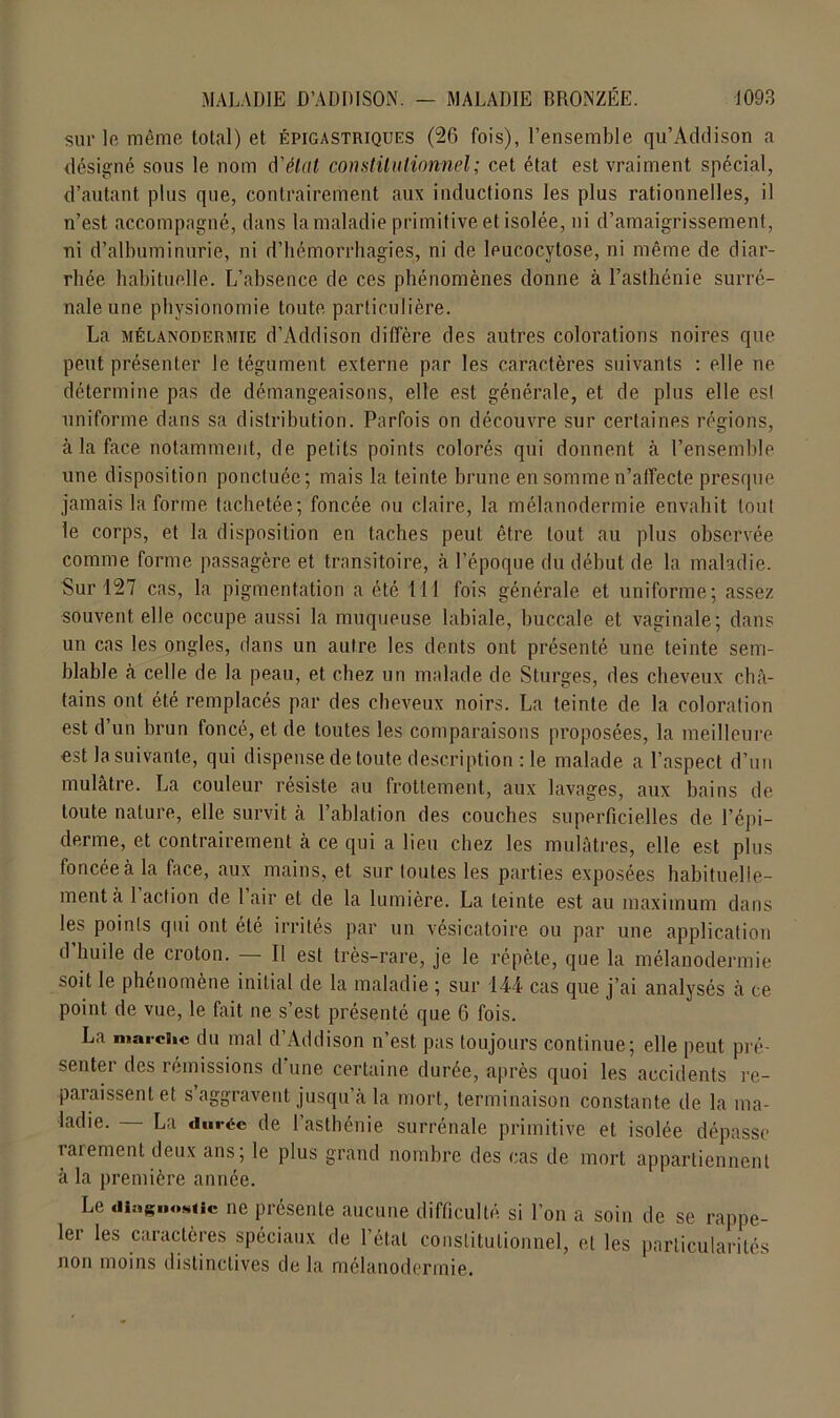 sur le même total) et épigastriques (26 fois), l’ensemble qu’Addison a désigné sous le nom d'état constitutionnel; cet état est vraiment spécial, d’autant plus que, contrairement aux inductions les plus rationnelles, il n’est accompagné, dans la maladie primitive et isolée, ni d’amaigrissement, ni d’albuminurie, ni d’hémorrhagies, ni de leucocytose, ni même de diar- rhée habituelle. L’absence de ces phénomènes donne à l’asthénie surré- nale une physionomie toute particulière. La mélanodermie d’Addison diffère des autres colorations noires que peut présenter le tégument externe par les caractères suivants : elle ne détermine pas de démangeaisons, elle est générale, et de plus elle est uniforme dans sa distribution. Parfois on découvre sur certaines régions, à la face notamment, de petits points colorés qui donnent à l’ensemble une disposition ponctuée; mais la teinte brune en somme n’affecte presque jamais la forme tachetée; foncée ou claire, la mélanodermie envahit tout le corps, et la disposition en taches peut être tout au plus observée comme forme passagère et transitoire, à l’époque du début de la maladie. Sur 127 cas, la pigmentation a été 111 fois générale et uniforme; assez souvent elle occupe aussi la muqueuse labiale, buccale et vaginale; dans un cas les ongles, dans un autre les dents ont présenté une teinte sem- blable à celle de la peau, et chez un malade de Sturges, des cheveux châ- tains ont été remplacés par des cheveux noirs. La teinte de la coloration est d’un brun foncé, et de toutes les comparaisons proposées, la meilleure est la suivante, qui dispense de toute description : le malade a l’aspect d’un mulâtre. La couleur résiste au frottement, aux lavages, aux bains de toute nature, elle survit à l’ablation des couches superficielles de l’épi- derme, et contrairement à ce qui a lieu chez les mulâtres, elle est plus foncée à la face, aux mains, et sur toutes les parties exposées habituelle- ment à 1 action de 1 air et de la lumière. La teinte est au maximum dans les points qui ont été irrités par un vésicatoire ou par une application d huile de croton. Il est très-rare, je le répète, que la mélanodermie soit le phénomène initial de la maladie ; sur 144 cas que j’ai analysés à ce point de vue, le fait ne s’est présenté que 6 fois. La marche du mal d’Addison n’est pas toujours continue; elle peut pré- senter des rémissions d'une certaine durée, après quoi les accidents re- paraissent et s’aggravent jusqu’à la mort, terminaison constante de la ma- ladie. — La durée de l’asthénie surrénale primitive et isolée dépasse rarement deux ans; le plus grand nombre des cas de mort appartiennent à la première année. Le diagnostic ne présente aucune difficulté, si l’on a soin de se rappe- lei les caractères spéciaux de 1 état constitutionnel, et les particularités non moins distinctives de la mélanodermie.