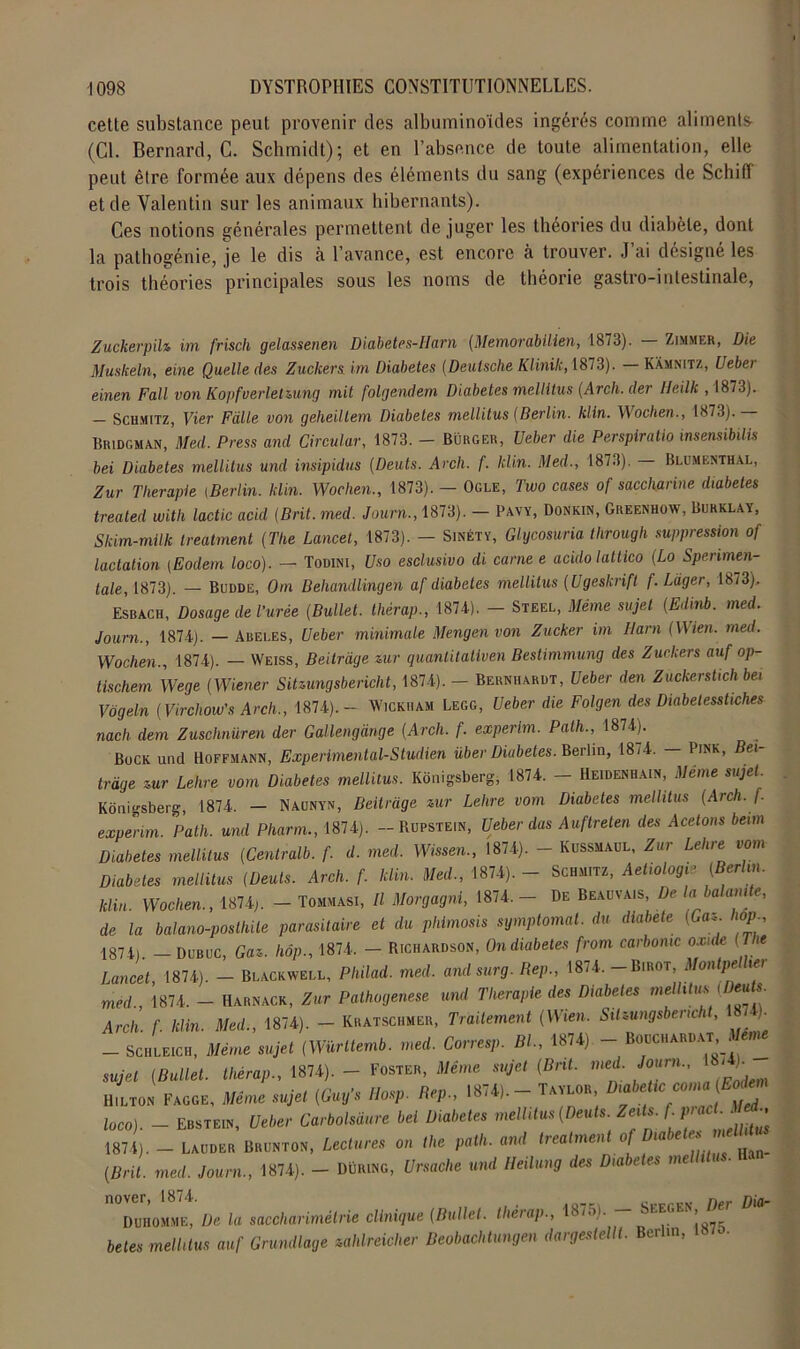 cette substance peut provenir des albuminoïdes ingérés comme alimenta (Cl. Bernard, C. Schmidt); et en l’absence de toute alimentation, elle peut être formée aux dépens des éléments du sang (expériences de Schifl et de Valentin sur les animaux hibernants). Ces notions générales permettent de juger les théories du diabète, dont la pathogénie, je le dis h l’avance, est encore à trouver. J’ai désigné les trois théories principales sous les noms de théorie gastro-intestinale, Zuckerpih im frisch gelassenen Diabetes-Harn (Memorabilien, 1873). Zimmer, Die Muskeln, eine Quelle des Zuckers im Diabètes (Deutsche Klinik, 1873). Kamnitz, Ueber einen Fall von Kopfverlebiung mit folgendem Diabètes mellitus (Arch. der Ueilk , 1873). - Schmitz, Vier Faite von geheiltem Diabètes mellitus (Berlin, klln. Wochen., 1873).— Bridgman, Med. Press and Circulai-, 1873. - Bürger, Veber die Perspiratio insensibilis bei Diabètes mellitus und insipidus (Deuts. Arcli. f. klin. Med., 1873). — Blumenthal, Zur Thérapie iBerlin. klin. Wochen., 1873). — Ogle, Two cases of saccharine diabètes treated witli lactic acid (Brit. med. Journ., 1873). — Pavy, Donkin, Greenhow, Burklay, Skim-milk treatment (The Lancet, 1873). — Sinéty, Glycosuria through suppression of lactation (Eodem loco). — Todini, t/so esclusivo di carne e acidolattico (Lo Spenmen- tale, 1873). — Budde, Om Behandlingen af diabètes mellitus (Ugeskrifl f. Làger, 1673). Esbach, Dosage de Tarée (Ballet. thérap., 1874). - Steel, Même sujet (Edinb. med. Journ., 1874). — Areles, Ueber minimale Mengen von Zucker im Ham (Wien. med. Wochen., 1874). — Weiss, Beitrage zur quanlitativen Bestimmung des Zuckers auf op- tischem Wege (Wiener Sitzungsbericht, 1874). - Bernhardt, Ueber den Zuckerstich be, Vogeln (Virchow's Arch., 1874).- Wickmam Legg, Ueber die Folgen des Diabetesstiches nach dem Zuschnüren der Gallengange (Arch. f. experlm. Path., 1874). Bock und Hoffmann, Experimental-Studien über Diabètes. Berlin, 18,4. — Pink, Bei- trdge zur Lehre vom Diabètes mellitus. Kônigsberg, 1874. - Heidenhain, Même sujet. Kônigsberg, 1874. — Naunyn, Beitrage zur Lehre vom Diabètes mellitus (Arch. f. experim. Path. und Pharm., 1874). - Rdpstein, Ueber dus Auftreten des Acetons beim Diabètes mellitus (Centralb. f. d. med. Wissen., 1874). - Kussmaul, Zur Lehre vom Diabètes mellitus (Deuts. Arch. f. klin. Med., 1874). - Schmitz, Aetiologie (Berlin, klin. Wochen., 1874). - Tommasi, Il Morgagni, 1874, - De Beauvais, De la ha ont e, de la balano-posthile parasitaire et du phimosis symptomal. du diabete (Cfl«. hop 1874). — Dubuc, Gaz. hôp., 1874. - Richardson, Ondxabetes from carbomc oxide (The Lancet, 1874). - Blackwell, Philad. med. andsurg. Hep., 1874,-Birot, Montpellier med., 1874. - Harnack, Zur Pathogenese und Thérapie des Diabètes melhtus (Deuts Arch. f. klin. Med., 1874). - Kratschmer, Traitement (Wien. Sitzungsbericht, 8 ). - Schleich, Même sujet (Würltemb. med. Corresp. Bl., 1874) - Bouchardat, m sujet (Ballet, thérap., 1874). - Foster, Même sujet (Bnt. med. Journ., -)■ Hilton Fagge, Même sujet (Guy’s Hosp. Hep., 1874). - Taylor Diabe ii: comai (Eodem loco). - Ebstein, Ueber Carbolsdure bel Diabètes mellitus (Deuts. ZeMs. f 1874). — Laudër Brunton, Lectures on the path. and treatment of iaee* Han_ (Brit. med. Journ., 1874). - Düring, Ursache und Heilung des Diabètes me nover, 1874. n njfl_ Duhomme, De la saccharimétrie clinique (Ballet, thérap., 18,.n. — i3b^GE ’ betes melhtus auf Grundlage zahlreicher Beobachtungen dargestellt. Berlin, .