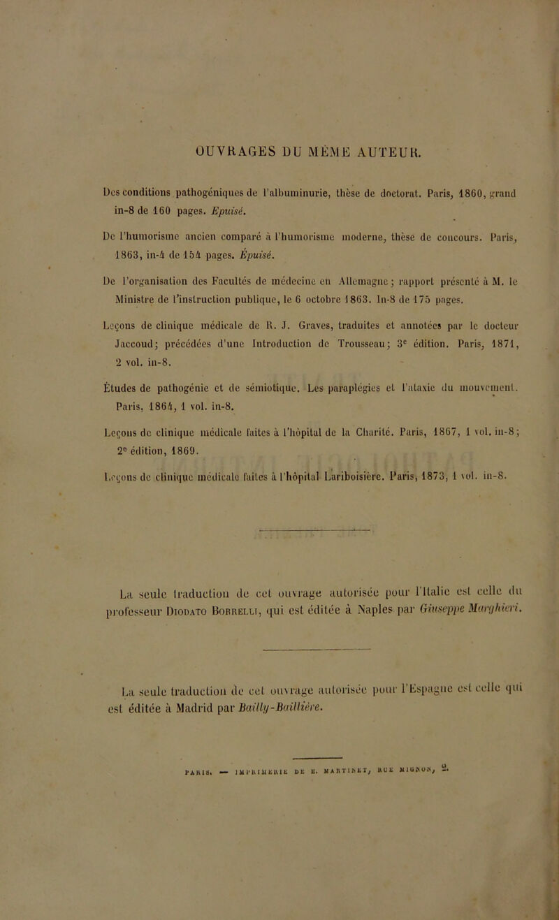 OUVRAGES DU MEME AUTEUR. Des conditions pathogéniques de l’albuminurie, thèse de doctorat. Paris, 1860, grand in-8 de 160 pages. Epuisé. De l'huinorigine ancien comparé à l’humorisme moderne, thèse de coucours. Paris, 1863, in-4 de 154 pages. Épuisé. De l’organisation des Facultés de médecine en Allemagne; rapport présenté à M. le Ministre de l’instruction publique, le 6 octobre 1863. ln-8 de 175 pages. Leçons de clinique médicale de R. J. Graves, traduites et annotées par le docteur Jaccoud; précédées d’une Introduction de Trousseau; 3e édition. Paris, 1871, 2 vol. in-8. Études de pathogénie et de sémiotique. Les paraplégies et l’ataxie du mouvement. Paris, 1864, 1 vol. in-8. Leçons de clinique médicale laites à l’hôpital de la Charité. Paris, 1867, 1 vol. in-8 ; 2e édition, 1869. Leçons de clinique médicale laites à l’hôpital Lariboisière. Paris, 1873, 1 vol. in-8. La seule traduction de cet ouvrage autorisée pour 1 Italie est celle du professeur Diodato Bobrei.lt, qui est éditée à Naples par Giuseppe Marghiiri. La seule traduction de cet ouvrage autorisée est éditée à Madrid par Bailly-Baillière. pour l’Espagne est celle qui VA iUil. — JMVHIMEIUE DE E. MAIIT1DEI, HUE M1UHUH, 2.