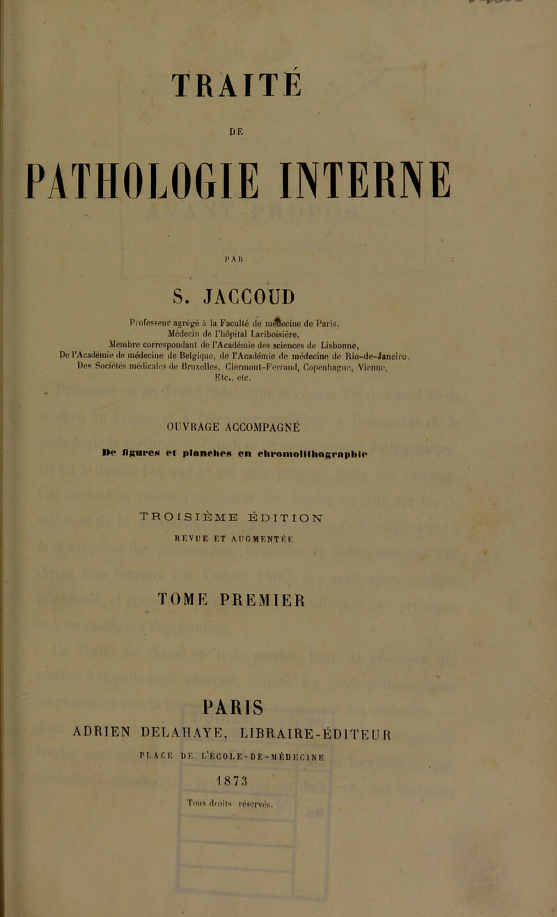 DE PATHOLOGIE INTERNE 1* A I! S. JACCOUD Professeur agrégé à la Faculté de mfltecine de Paris, Médecin de l’hôpital Lariboisière, Membre correspondant de l’Académie des sciences de Lisbonne, De l’Académie de médecine de Belgique, de l'Académie de médecine de Rio-de-Janeiro. Des Sociétés médicales de Bruxelles, Clermont-Ferrand, Copenhague, Vienne, Etc., etc. OUVRAGE ACCOMPAGNÉ De flgiircs ol iiInneliCR en eliroinolUliogrnpIiie TROISIÈME ÉDITION REVUE ET AUGMENTÉE TOME PREMIER PARIS ADRIEN DELAHAYE, LIBRAIRE-ÉDITEUR PLACE DE I.’É COLE-DE -MÉDECINE 18 7 3 Tons droits réservés.