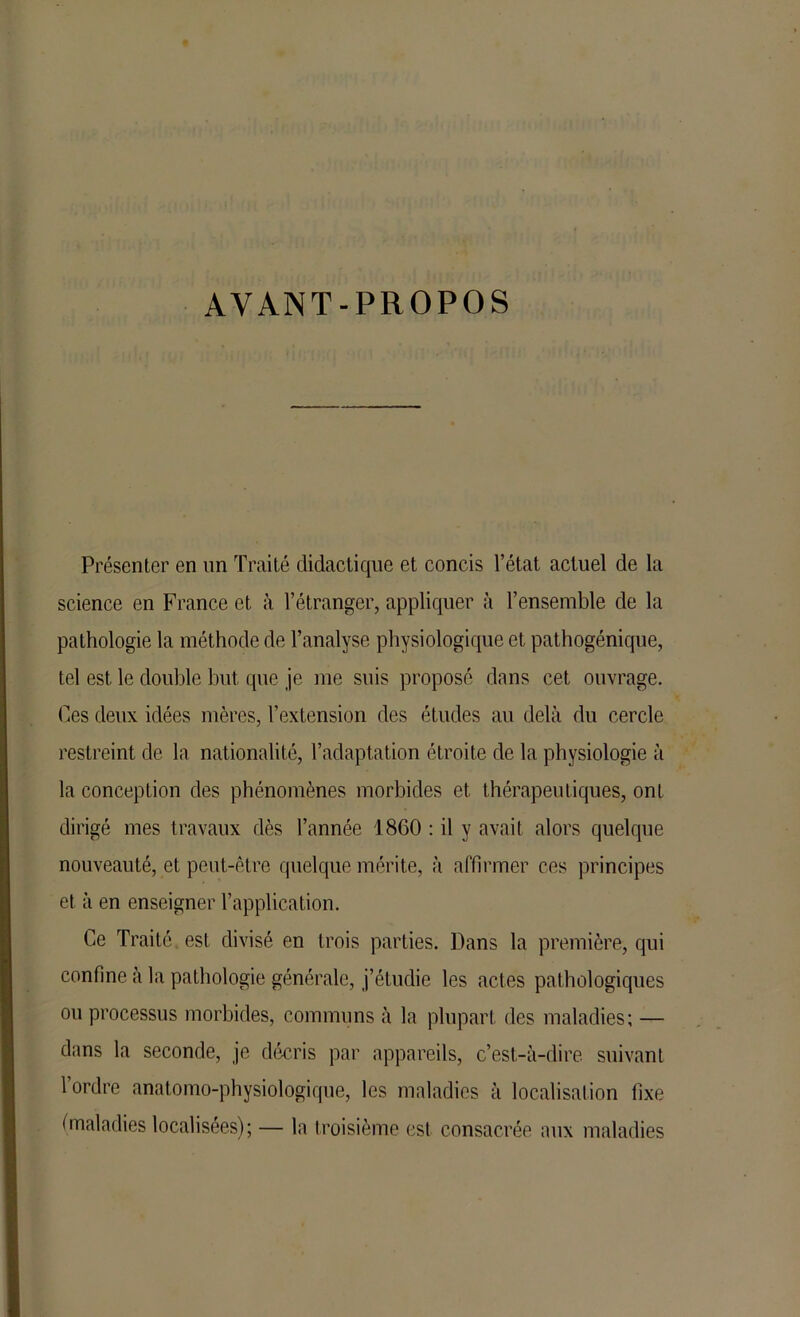 AVANT-PROPOS Présenter en nn Traité didactique et concis l’état actuel de la science en France et à l’étranger, appliquer à l’ensemble de la pathologie la méthode de l’analyse physiologique et pathogénique, tel est le double but que je me suis proposé dans cet ouvrage. Ces deux idées mères, l’extension des études au delà du cercle restreint de la nationalité, l’adaptation étroite de la physiologie à la conception des phénomènes morbides et thérapeutiques, ont dirigé mes travaux dès l’année 1860 : il y avait alors quelque nouveauté, et peut-être quelque mérite, à affirmer ces principes et à en enseigner l’application. Ce Traité est divisé en trois parties. Dans la première, qui confine à la pathologie générale, j’étudie les actes pathologiques ou processus morbides, communs à la plupart des maladies; — dans la seconde, je décris par appareils, c’est-à-dire suivant l’ordre anatomo-physiologique, les maladies à localisation fixe (maladies localisées); — la troisième esl consacrée aux maladies