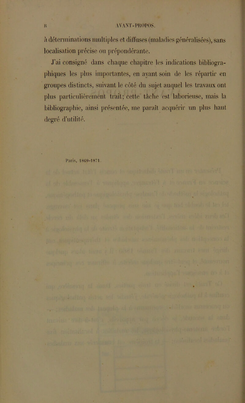 WANT-I'KOI'OS. 1! il déterminations mult iples et diffuses (maladies généralisées), sans localisation précise ou prépondérante. J’ai consigné dans chaque chapitre les indications bibliogra- phiques les plus importantes, en ayant soin de les répartir en groupes distincts, suivant le côté du sujet auquel les travaux ont plus particulièrement trait; cette tâche est laborieuse, mais la bibliographie, ainsi présentée, me paraît acquérir un plus haut degré d’utilité. Paris, 1869-1871,