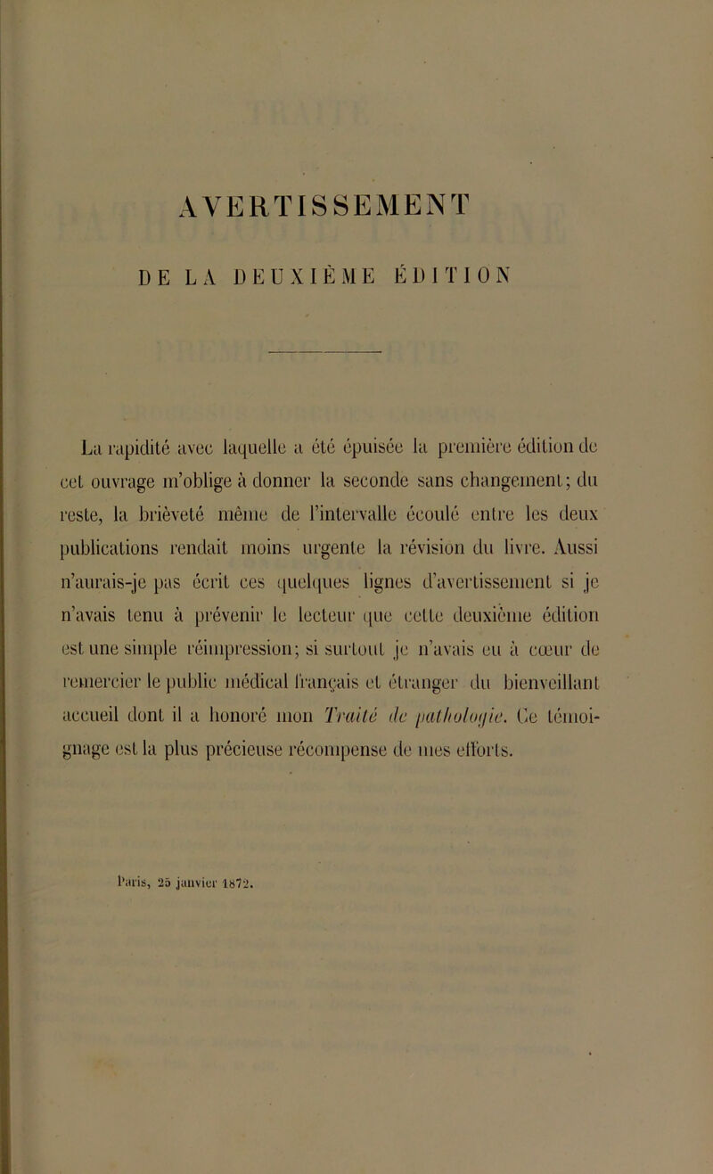 AVERTISSEMENT DE LA DEUXIÈME ÉDITION La rapidité avec laquelle a été épuisée la première édition de cet ouvrage m’oblige à donner la seconde sans changement; du reste, la brièveté même de l’intervalle écoulé entre les deux publications rendait moins urgente la révision du livre. Aussi n’aurais-je pas écrit ces quelques lignes d’avertissement si je n’avais tenu à prévenir le lecteur que cette deuxième édition est une simple réimpression; si surtout je n’avais eu à cœur de remercier le public médical français et étranger du bienveillant accueil dont il a honoré mon Traite de /latlioloijie. Ce témoi- gnage est la plus précieuse récompense de mes eilbrts. l’aris, 25 janvier 1872.