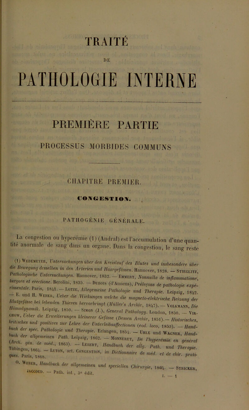 DE PREMIÈRE PARTIE PROCESSUS MORBIDES COMMUNS CHAPITRE PREMIER. CONGESTION. PATHOGÉNIE GÉNÉRALE. La congestion ou hyperémie (1) (Amiral) est l’accumulation d’une quan- tité anormale de sang dans un organe. Dans la congestion, le sang reste (1)AVedemeyer, Untersuchungen über deti Kreislauf des Blutes und imbesôndere liber die Bewegung desselben in den Arterien und Haargefassen. Hannover, 1828. - Stieglitz Pathologische Untersuchungen. Hannover, 1832. - Emmert, Nonnulla de. inflammatione] Uirgore et ereetione. Berolini, 1835. - Dubois (d’Amiens), Prêterons de pathologie expé- rimentale Vans, 1841. Lotze, Allégemeine Pathologie und Thérapie. LeipL i£ mut, r Uelier <he Wirkunrjen welrhc' dk rnagneto-elektrische Behung der I utgefasse bei lebenden Thieven liervorbrmgt (Müller’s Arc,hiv, 18/,7). - Volkmann Die 1850' “ SIM0N (J )’ Genertl1 1,athol°M- London, 1850. _ Vm- \ ; ErweÜerUngen ,ddnerer Refasse (.Dessen Archiv, 1851).- Historisches '.uüsches und positives mr Lehre der Unterleibsaffeclionen (eod. loco, 1853). - Hand- !UCk Plagie und Thérapie. ErJangen, 185/,. - ühi.e und Wagner Hand- TüwLrJ 1 “ LEBERT’ HandbUCh der aU<-l■ «»<* Thérapie, ^s. Paris, i808~ ST'°N’ “ * «Mr. prali- °* EBER’ IIandbuch der allgemeinen und speciellen Chirurgie, ma/,. - Stiuckek jaccouu. - Path. int, a» édil.