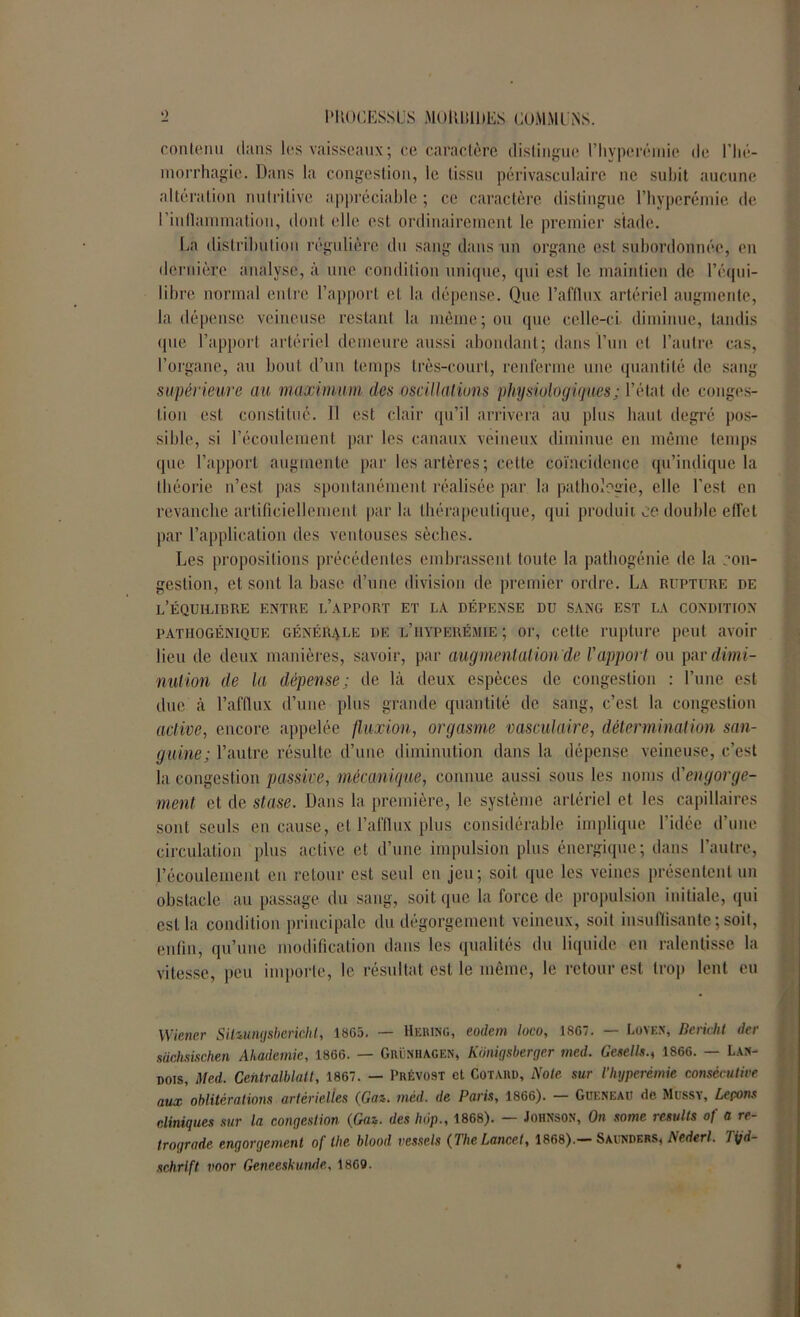 contenu dans les vaisseaux ; ce caractère distingue t’hyperémie de l’hé- morrhagie. Dans la congestion, le tissu périvasculaire ne subit aucune altération nutritive appréciable ; ce caractère distingue l’hyperémie de rinllammation, dont elle est ordinairement le premier stade. La distribution régulière du sang dans un organe est subordonnée, en dernière analyse, à une condition unique, qui est le maintien de l’équi- libre normal entre l’apport et la dépense. Que l’afflux artériel augmente, la dépense veineuse restant la môme; ou que celle-ci diminue, tandis (pie l’apport artériel demeure aussi abondant; dans l’un et l’autre cas, l’organe, au bout d’un temps très-court, renferme une quantité de sang supérieure au maximum des oscillations physiologiques; l’état de conges- tion est constitué. Il est clair qu’il arrivera au plus haut degré pos- sible, si l’écoulement par les canaux veineux diminue en même temps que l’apport augmente par les artères; cette coïncidence qu’indique la théorie n’est, pas spontanément réalisée par la pathologie, elle l’est en revanche artificiellement par la thérapeutique, qui produit ce double effet par l’application des ventouses sèches. Les propositions précédentes embrassent toute la pathogénie de la con- gestion, et sont la base d’une division de premier ordre. La rupture de l’équilibre entre l’apport et la dépense du sang est la condition pathogénique générale de l’hyperémie ; or, cette rupture peut avoir lieu de deux manières, savoir, par augmentation de l'apport ou par dimi- nution de la dépense; de là deux espèces de congestion : l’une est due à l’afflux d’une plus grande quantité de sang, c’est la congestion active, encore appelée fluxion, orgasme vasculaire, détermination san- guine; l’autre résulte d’une diminution dans la dépense veineuse, c’est la congestion passive, mécanique, connue aussi sous les noms d'engorge- ment et de stase. Dans la première, le système artériel et les capillaires sont seuls en cause, et l’afflux plus considérable implique l’idée d’une circulation plus active et d’une impulsion plus énergique; dans l’autre, l’écoulement en retour est seul en jeu; soit que les veines présentent un obstacle au passage du sang, soit que la force de propulsion initiale, qui est la condition principale du dégorgement veineux, soit insuffisante ; soit, enfin, qu’une modification dans les qualités du liquide en ralentisse la vitesse, peu importe, le résultat est le même, le retour est trop lent eu • Wiener SiUungsbericht, 1S65. — Hering, eodem loco, 1867. — Loyen, Dcricht der sachsischen Ahadcmie, 1866. — Grénhagen, Kônigsberger med. Gcsells., 1866. — Lan- dois, Med. Centralblatt, 1867. — Prévost et Cotard, Note sur l’hyperémie consécutive aux oblitérations artérielles (Gaz. méd. de Paris, 1866). — Güeneau de Mussv, Lepons cliniques sur la congestion (Gaz. des luip., 1868). — Johnson, On some resulls of a ré- trogradé engorgement of lhe blood vrnels (The Lancet, 1868).— Saunders, Nederl. Tijd- schrlft voor Geneeskunde, 1869.