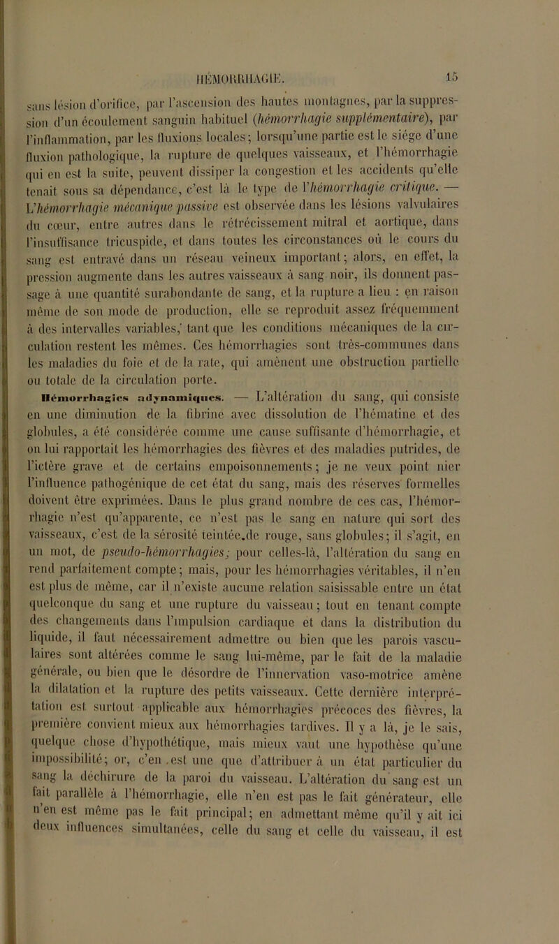 16 HÉMOIltlllAGlE. sans lésion d’orifice, par l’ascension des hautes montagnes, par la suppres- sion d’un écoulement sanguin habituel (hémorrhagie supplémentaire), par l’inflammation, par les fluxions locales 5 lorsqu une partie est le siégé d une fluxion pathologique, la rupture de quelques vaisseaux, et l’hémorrhagie qui on est la suite, peuvent dissiper la congestion el les accidents qu’elle tenait sous sa dépendance, c’est là le type de Y hémorrhagie critique. — L’hémorrhagie mécanique passive est observée dans les lésions valvulaires du cœur, entre autres dans le rétrécissement mitral et aortique, dans l’insuffisance tricuspide, et dans toutes les circonstances où le cours du sang est entravé dans un réseau veineux important; alors, en effet., la pression augmente dans les autres vaisseaux à sang noir, ils donnent pas- sage à une quantité surabondante de sang, et la rupture a lieu : en raison même de son mode de production, elle se reproduit assez fréquemment à des intervalles variables,' tant que les conditions mécaniques de la cir- culation restent les mêmes. Ces hémorrhagies sont très-communes dans les maladies du foie et de la rate, qui amènent une obstruction partielle ou totale de la circulation porte. Hémorrhagies ntlynnmiqiics. — L’altération dll Sailg, qui Consiste en une diminution de la fibrine avec dissolution de l’hématine et des globules, a été considérée comme une cause suffisante d’hémorrhagie, et on lui rapportait les hémorrhagies des fièvres et des maladies putrides, de l’ictère grave et de certains empoisonnements; je ne veux point nier l’influence pathogénique de cet état du sang, mais des réserves formelles doivent être exprimées. Dans le plus grand nombre de ces cas, l’hémor- rhagie n’est qu’apparente, ce n’est pas le sang en nature qui sort des vaisseaux, c’est de la sérosité teintée.de rouge, sans globules; il s’agit, en un mot, de pseudo-hémorrhagies; pour celles-là, l’altération du sang en rend parfaitement compte ; mais, pour les hémorrhagies véritables, il n’eu est plus de même, car il n’existe aucune relation saisissable entre un état quelconque du sang et une rupture du vaisseau ; tout en tenant compte des changements dans l’impulsion cardiaque et dans la distribution du liquide, il faut nécessairement admettre ou bien que les parois vascu- laires sont altérées comme le sang lui-même, par le fait de la maladie générale, ou bien que le désordre de l’innervation vaso-motrice amène la dilatation et la rupture des petits vaisseaux. Cette dernière interpré- tation est surtout applicable aux hémorrhagies précoces des fièvres, la première convient mieux aux hémorrhagies tardives. Il y a là, je le sais, quelque chose d’hypothétique, mais mieux vaut une hypothèse qu’une impossibilité; or, c’en.est une que d’attribuer à un état particulier du sang la déchirure de la paroi du vaisseau. L’altération du sang est un lad parallèle à l’hémorrhagie, elle n’en est pas le fait générateur, elle n en est même pas le fait principal; en admettant même qu’il y ait ici deux influences simultanées, celle du sang el celle du vaisseau, il est