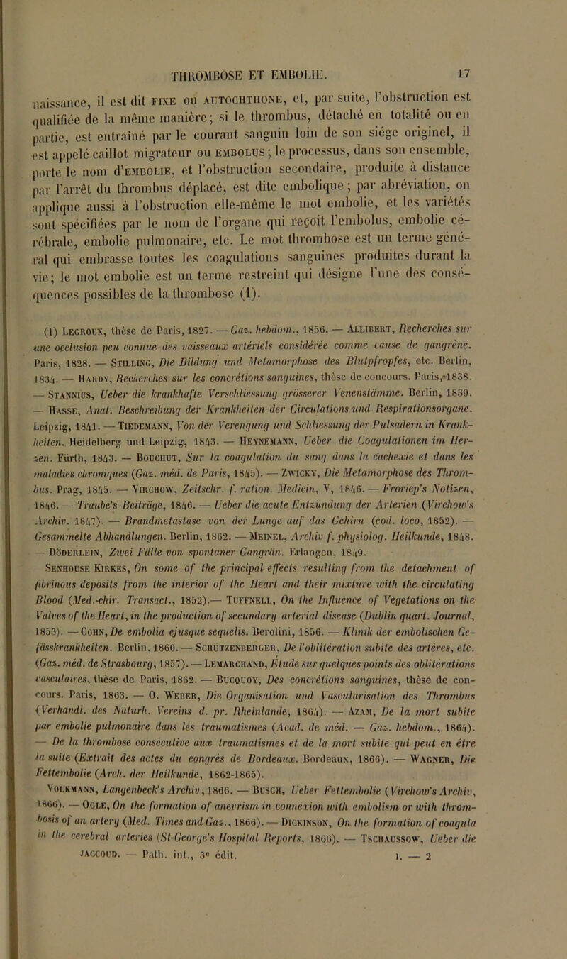 naissance, il est dit fixe ou autochthone, et, par suite, l'obstruction est qualifiée de la même manière; si le thrombus, détaché en totalité ou en partie, est entraîné par le courant sanguin loin de son siège originel, il est appelé caillot migrateur ou embolus ; le processus, dans son ensemble, porte le nom d’EMBOLiE, et l’obstruction secondaire, produite à distance par l’arrêt du thrombus déplacé, est dite embolique ; par abréviation, on applique aussi à l’obstruction elle-même le mot embolie, et les vaiiétés sont spécifiées par le nom de l’organe qui reçoit l’embolus, embolie cé- rébrale, embolie pulmonaire, etc. Le mot thrombose est un terme géné- ral qui embrasse toutes les coagulations sanguines produites durant la vie; le mot embolie est un terme restreint qui désigne l’une des consé- quences possibles de la thrombose (1). (1) Legroux, thèse de Paris, 1827. — Gaz., hebdum., 1856. — Allibert, Recherches sur une occlusion peu connue des vaisseaux artériels considérée comme cause de gangrène. Paris, 1828. — Stilling, Die Bildung und Métamorphosé des Blulpfropfes, etc. Berlin, 1834. •— Hardy, Recherches sur les concrétions sanguines, thèse de concours. Paris,*1838. — Stannius, Ueber die krankhafte Vcrsehliessung grôsserer Venenstiimme. Berlin, 1839. — Hassf., Anat. Beschreibung der Krànkheilen der Circulations und Respirationsorgane. Leipzig, 1841. —Tiedemann, Von der Verengung und Schliessung der Pulsadern in Krank- heiten. Heidelberg und Leipzig, 1843. — Heynemann, Ueber die Coagulationen irn 11er- zen. Fürth, 1843. — Bouchet, Sur la coagulation du sang dans la Cachexie et dans les maladies chroniques (Gaz. mèd. de Paris, 1845). — Zwicky, Die Métamorphosé des Throm- bus. Prag, 1845. — Virchow, Zeitsclir. f. ration. Medicin, V, 1846. — Froriep's Notizen, 1846. — Traube’s Beitriige, 1846. — Ueber die acule Entzündung der Arterien ( Virchow's Archiv. 1847). — Brandmetastase von der Lunge auf das Gehirn (eod. loco, 1852). — Gesammelte Abhandlungen. Berlin, 1862. — Meinel, Archiv f. physiolog. Ileilkunde, 1848. — Doderlein, Zwei Fcille von spontaner Gangrcin. Erlangen, 1849. Senhouse Kirkes, On some of the principal effects resulting from the détachaient of fibrinous deposits front the inlerior of the Heart and their mixture ivith the circulating Blood (Med.-chir. Transact., 1852).— Tüffnell, On tlie Influence of Végétations on the Valves of the Ileart, in the production of secundarg arterial discase (Dublin quart. Journal, 1853). —CoiiN,Æe embolia ejusque sequelis. Berolini, 1856. — Klinik der embolischcn Ge- fiisskrankheiten. Berlin, 1860. — Schützenrerger, De l’oblitération subite des artères, etc. (Gaz. mèd. de Strasbourg, 1857). — Lemarchand, Elude sur quelques points des oblitérations vasculaires, thèse de Paris, 1862. — Bucquoy, Des concrétions sanguines, thèse de con- cours. Paris, 1863. — 0. Weber, Die Organisation und Vascularisation des Thrombus ( Verhandl. des Naturli. Vereins d. pr. Rheinlande, 1864). — Azam, De la mort subite par embolie pulmonaire dans les traumatismes (Acad, de mèd. — Gaz. hebdom., 1864). — De la thrombose consécutive aux traumatismes et de la mort subite qui peut en être ta suite (Extrait des actes du congrès de Bordeaux. Bordeaux, 1866). — Wagner, Die Fettembolie (Arch. der lleilhunde, 1862-1865). Volkmann, Langenbeck’s Archiv , 1866. — Busch, Ueber Fettembolie (Virchow's Archiv, 1860). — Ogle, On the formation of anevrism in connexion willi embolism or witli throm- bosis of an arterg (Med. Times and Gaz., 1866). — Dickinson, On the formation of coagula in the cérébral arteries (St-George’s Hospital Reports, 1866). — Tschaussow, Ueber die JACCOUD. — Path. int., 3« édit. ). — 2