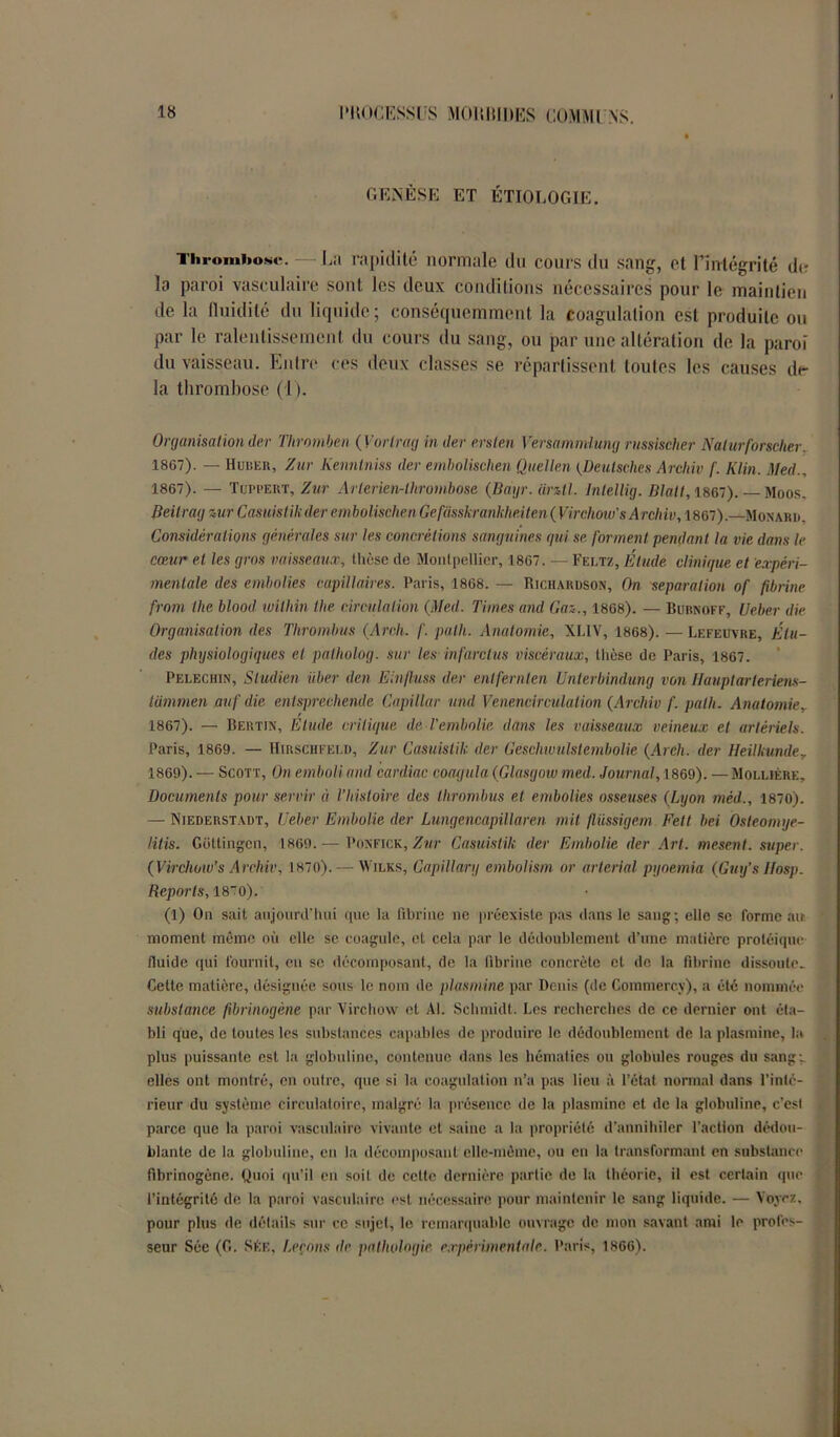 GENÈSE ET ÉTIOLOGIE. Thrombose. — La rapidité normale du cours du sang, et l’intégrité de la paroi vasculaire sont les deux conditions nécessaires pour le maintien de la fluidité du liquide; conséquemment la coagulation est produite ou par le ralentissement du cours du sang, ou par une altération de la paroi du vaisseau. Entre ces deux classes se répartissent toutes les causes de- là thrombose (1). Organisation der Thrombcn ( Vorlrag in der ersten Versammlung russiseher Nalurforscher. 1867). — Hubeii, Zur Kenntniss der embolischen Quellen {üeutsches Archiv f. Iilin. Med., 1867). — Tuppert, Zur Artcrien-lhrombosa (Baijr. iirztl. Intellig. Blall, 1867). — Moos, Beitrag zur Casuistik der embolischen Gefüsskranklmten ( Virchow’s Archiv, 1867)Monard. Considérations générales sur les concrétions sanguines qui se forment pendant la vie dans le cœur et les gros vaisseaux, thèse de Montpellier, 1867. — Feltz, Étude clinique et expéri- mentale des embolies capillaires. Paris, 1868. — Richardson, On séparation of fibrine from the blood wilhin the circulation (Med. Times and Gaz,, 1868). — Bubnoff, Ueber die Organisation des Thrombus (Arch. /'. palh. Anatomie, XLIV, 1868). — Lefeuvre, Élu- des physiologiques et palholog. sur les infarctus viscéraux, thèse de Paris, 1867. Pelechin, Sludien liber den Einfluss der enlfernten Unterbindung von Hauptarleriem- lammen auf die entsprechemle Capillar and Venencirculation (Archiv f. palh. Anatomie,. 1867). — Bertin, Etude critique de l'embolie dans les vaisseaux veineux et artériels. Paris, 1869. — Hirschfeld, Zur Casuistik der Geschwulstembolie (Arch. der Heilkunder 1869). — Scott, On emboliand cardiac coagula (Glasgow med. Journal, 1869). — Moluère, Documents pour servir à l’histoire des thrombus et embolies osseuses (Lyon mèd., 1870). — Niederstadt, Ueber Embolie der Lungencapillaren mit fliissigem Fett bel Osteomye- litis. Gottingen, 1869.— Ponfick, Zur Casuistik der Embolie der Art. mesent. super. (Virchow’s Archiv, 1870). — Wilks, Capillary embolism or arterial pyoemia (Guy’s Hosp. Reports, 180). (1) On sait aujourd’hui que la fibrine ne préexiste pas dans le sang; elle se forme ait moment même où elle se coagule, et cela par le dédoublement d’une matière protéique fluide qui fournit, en sc décomposant, de la fibrine concrète et de la fibrine dissoute. Cette matière, désignée sous le nom de pins mine par Denis (de Commerce), a été nommée substance fibrinogène par Virchow et Al. Schmidt. Les recherches de ce dernier ont éta- bli que, de toutes les substances capables de produire le dédoublement de la plasmine, la plus puissante est la globuline, contenue dans les hématies ou globules rouges du sang-, elles ont montré, en outre, que si la coagulation n’a pas lieu à l’état normal dans l’inté- rieur du système circulatoire, malgré la présence de la plasmine et de la globuline, c’esl parce que la paroi vasculaire vivante et saine a la propriété d'annihiler l’action dédou- blante de la globuline, eu la décomposant elle-même, ou en la transformant en substance fibrinogène. Quoi qu’il en soit de celte dernière partie de la théorie, il est certain que l’intégrité de la paroi vasculaire est nécessaire pour maintenir le sang liquide. — Voyez, pour plus de détails sur ce sujet, le remarquable ouvrage de mon savant ami le profes- seur Sée (G. Séf„ Leçons de pathologie expérimentale. Paris, 1866).