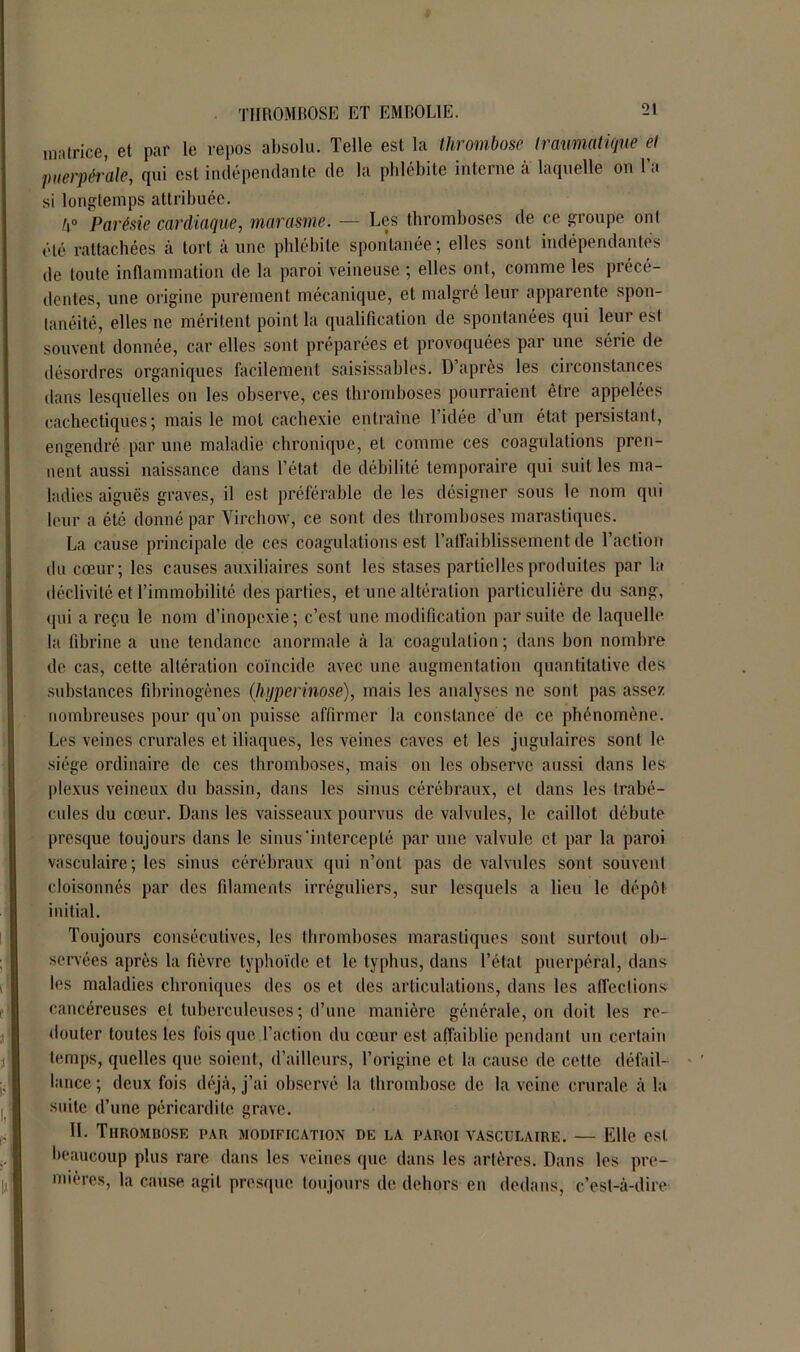 matrice, et par le repos absolu. Telle est la thrombose traumatique et puerpérale, qui est indépendante de la phlébite interne à laquelle on Ta si longtemps attribuée. k° Parésie cardiaque, marasme. — Les thromboses de ce groupe ont été rattachées à tort aune phlébite spontanée; elles sont indépendantes de toute inflammation de la paroi veineuse ; elles ont, comme les précé- dentes, une origine purement mécanique, et malgré leur apparente spon- tanéité, elles ne méritent point la qualification de spontanées qui leur est souvent donnée, car elles sont préparées et provoquées par une série de désordres organiques facilement saisissables. D’après les circonstances dans lesquelles on les observe, ces thromboses pourraient être appelées cachectiques; mais le mot cachexie entraîne l’idée d’un état persistant, engendré par une maladie chronique, et comme ces coagulations pren- nent aussi naissance dans l’état de débilité temporaire qui suit les ma- ladies aiguës graves, il est préférable de les désigner sous le nom qui leur a été donné par Virchow, ce sont des thromboses marastiques. La cause principale de ces coagulations est l’affaiblissement de l’action du cœur; les causes auxiliaires sont les stases partielles produites par la déclivité et l’immobilité des parties, et une altération particulière du sang, qui a reçu le nom d’inopexie; c’est une modification par suite de laquelle la fibrine a une tendance anormale à la coagulation ; dans bon nombre de cas, cette altération coïncide avec une augmentation quantitative des substances fibrinogènes (hyperinose), mais les analyses ne sont pas assez nombreuses pour qu’on puisse affirmer la constance de ce phénomène. Les veines crurales et iliaques, les veines caves et les jugulaires sont le siège ordinaire de ces thromboses, mais on les observe aussi dans les plexus veineux du bassin, dans les sinus cérébraux, et dans les trabé- cules du cœur. Dans les vaisseaux pourvus de valvules, le caillot débute presque toujours dans le sinus'intercepté par une valvule et par la paroi vasculaire; les sinus cérébraux qui n’ont pas de valvules sont souvent cloisonnés par des filaments irréguliers, sur lesquels a lieu le dépôt initial. Toujours consécutives, les thromboses marastiques sont surtout ob- servées après la fièvre typhoïde et le typhus, dans l’état puerpéral, dans les maladies chroniques des os et des articulations, dans les affections cancéreuses et tuberculeuses ; d’une manière générale, on doit les re- douter toutes les fois que l’action du cœur est affaiblie pendant un certain temps, quelles que soient, d’ailleurs, l’origine et la cause de cette défail- lance ; deux fois déjà, j’ai observé la thrombose de la veine crurale à la suite d’une péricardite grave. 11. Thrombose par modification de la paroi vasculaire. — Elle est beaucoup plus rare dans les veines que dans les artères. Dans les pre- mières, la cause agit presque toujours de dehors eu dedans, c’est-à-dire