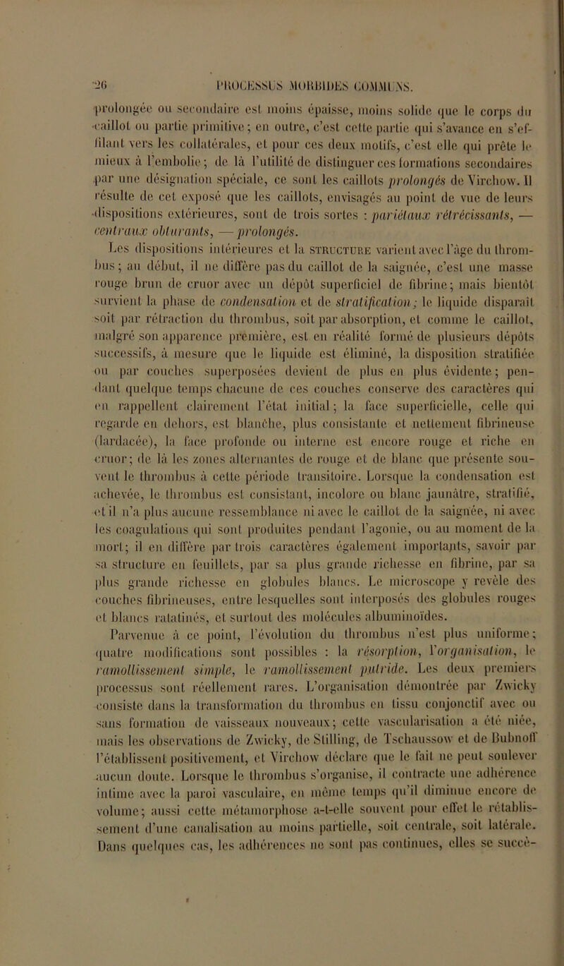 ■->(> PHÜCESSÜS M0KB1DES COMMUNS. 'prolongée ou secondaire est moins épaisse, moins solide que le corps du •caillot ou partie primitive; en outre, c’est cette partie qui s’avance en s’ef- lilant vers les collatérales, et pour ces deux motifs, c’est elle qui prête le mieux à l’embolie ; de là l’utilité de distinguer ces formations secondaires par une désignation spéciale, ce sont les caillots prolongés de Virchow. Il résulte de cet exposé que les caillots, envisagés au point de vue de leurs •dispositions extérieures, sont de trois sortes : pariétaux rétrécissants, — centraux obturants, —prolongés. Les dispositions intérieures et la structure varient avec l’âge du throm- bus; au début, il ne diffère pas du caillot de la saignée, c’est une masse rouge brun de cru or avec un dépôt superficiel de fibrine; mais bientôt survient la phase de condensation et de stratification; le liquide disparaît soit par rétraction du thrombus, soit par absorption, et comme le caillot, malgré son apparence première, est en réalité formé de plusieurs dépôts successifs, à mesure que le liquide est éliminé, la disposition stratifiée ou par couches superposées devient de plus en plus évidente; pen- dant quelque temps chacune de ces couches conserve des caractères qui en rappellent clairement l’état initial; la face superficielle, celle qui regarde en dehors, est blanèhe, plus consistante et nettement fibrineuse (lardacée), la face profonde ou interne est encore rouge et riche en cruor; de là les zones alternantes de rouge et de blanc que présente sou- vent le thrombus à celle période transitoire. Lorsque la condensation est achevée, le thrombus est consistant, incolore ou blanc jaunâtre, stratifié, et il n’a plus aucune ressemblance ni avec le caillot de la saignée, ni avec les coagulations qui sont produites pendant l’agonie, ou au moment de la mort; il en diffère par trois caractères également importants, savoir par sa structure en feuillets, par sa plus grande richesse en fibrine, par sa plus grande richesse en globules blancs. Le microscope y revèle des couches fibrineuses, entre lesquelles sont interposés des globules rouges et blancs ratatinés, cl surtout des molécules albuminoïdes. Parvenue à ce point, l’évolution du thrombus n’est plus uniforme; quatre modifications sont possibles : la résorption, Y organisation, le ramollissement simple, le ramollissement putride. Les deux premiers processus sont réellement rares. L’organisation démontrée par Zwicky consiste dans la transformation du thrombus en tissu conjonclit avec ou sans formation de vaisseaux nouveaux; celte vascularisation a été niée, mais les observations de Zwicky, deStilling, de Tsehaussow et de Bubnoll l’établissent positivement, et Virchow déclare que le tait ne peut soulever aucun doute. Lorsque le thrombus s’organise, il contracte une adhérence intime avec la paroi vasculaire, en même temps qu’il diminue encore de volume; aussi celte métamorphose a-t-elle souvent pour effet le rétablis- sement d’une canalisation au moins partielle, soit centrale, soit latérale. Dans quelques cas, les adhérences ne sont pas continues, elles se succè-