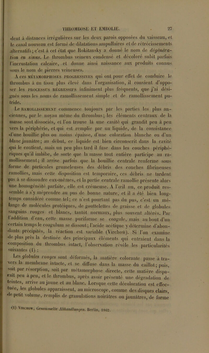 ■tient à distances irrégulières sur les deux parois opposées du vaisseau, et le canal nouveau est formé de dilatations ampullaires et de rétrécissements .alternatifs; c’est à cet étal que Rokitansky a donné le nom de dégénéra- tion en sinus. Le thrombus veineux condensé et décoloré subit parfois l’incrustation calcaire, cl donne ainsi naissance aux produits connus sous le nom de pierres veineuses. A ces métamorphoses progressives qui ont pour effet de conduire le thrombus à un tissu plus élevé dans l’organisation, il convient d’oppo- ser les processus régressifs infiniment plus fréquents, que j’ai dési- gnés sous les noms de ramollissement simple cl de ramollissement pu- tride. Le ramollissement commence toujours par les parties les plus an- ciennes, parle noyau même du thrombus; les éléments centraux de la masse sont dissociés, et l’on trouve là une cavité qui grandit peu à peu vers la périphérie, et qui est remplie par un liquide, de la consistance •d'une bouillie plus ou moins épaisse, d’une coloration blanche ou d’un blanc jaunâtre ; au début, ce liquide est bien circonscrit dans la cavité qui le contient, mais un peu plus tard il fuse dans les couches périphé- riques qu’il imbibe, de sorte que la masse tout entière participe au ra- mollissement ; il arrive parfois que la bouillie centrale renferme sous ‘forme de particules grumeleuses des débris des couches fibrineuses .ramollies, mais cette disposition est temporaire, ces débris ne tardent pas à se dissoudre eux-mêmes, et la partie centrale ramollie présente alors une homogénéité parfaite, elle est crémeuse. A l’œil nu, ce produit res- semble à s’y méprendre au pus de bonne nature, et il a été bien long- temps considéré comme tel; ce n’est pourtant pas du pus, c’est un mé- lange de molécules protéiques, de gouttelettes de graisse et de globules sanguins rouges et blancs, tantôt normaux, plus souvent altérés. Par 1 addition d’eau, cette masse puriforme se coagule, mais au bout d’un ■certain temps le coagulum se dissout; l’acide acétique y détermine d’abon- idants piécipités, la réaction est variable (Virchow). Si l’on examine ■de plus près la destinée des principaux éléments qui entraient dans la ■composition du thrombus intact, l’observation révèle les particularités suivantes (1) : Les globules rouges sont déformés, la matière colorante passe à tra- \eis la membrane intacte, et se diffuse dans la masse du caillot; puis, >oit par résorption, soit par métamorphose directe, celte matière dispa- «ait peu à peu, et le thrombus, après avoir présenté une dégradation de teintes, arrive au jaune et au blanc. Lorsque celte décoloration est effec- tuée, les globules apparaissent, au microscope, comme des disques clairs, -le petit volume, remplis de granulations noirâtres ou jaunâtres, de forme (O Viitciiow, Gesammelle Abhandlungen. Berlin, 1862.