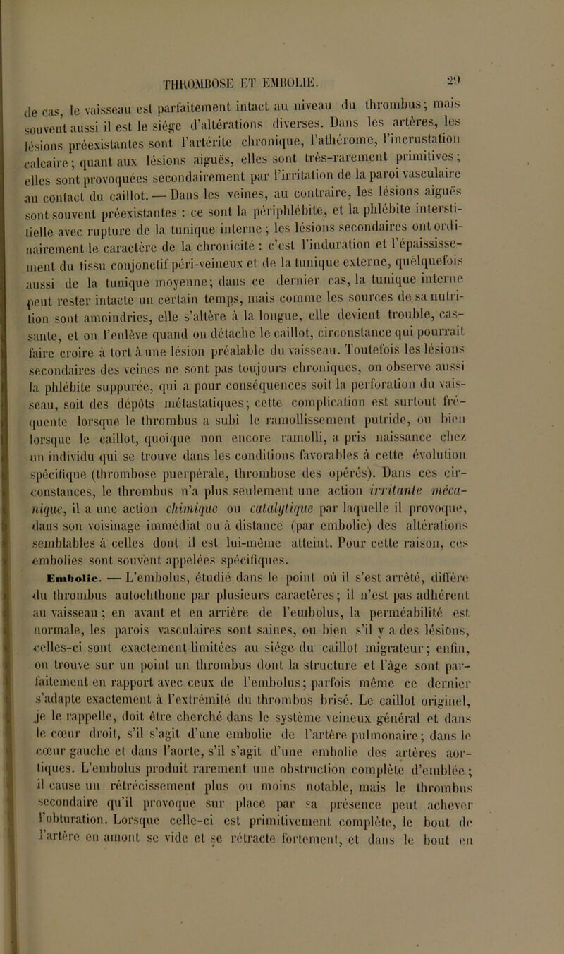 de cas, le vaisseau esl parfaitement intact au niveau du thrombus; mais souvent aussi il est le siège d’altérations diverses. Dans les artères, les lésions préexistantes sont l’artérite chronique, l’athérome, l’incrustation calcaire ; quant aux lésions aiguës, elles sont très-rarement primitives; elles sont provoquées secondairement par l’irritation de la paroi vasculaire au contact du caillot. — Dans les veines, au contraire, les lésions aiguës sont souvent préexistantes : ce sont la périphlébite, cl la phlébite intersti- tielle avec rupture de la tunique interne; les lésions secondaires ont ordi- nairement le caractère de la chronicité : c’est 1 induration et 1 épaississe- ment du tissu conjonctif péri-veineux et de la tunique externe, quelquefois aussi de la tunique moyenne; dans ce dernier cas, la tunique interne peut rester intacte un certain temps, mais comme les sources de sa nutri- tion sont amoindries, elle s’altère à la longue, elle devient trouble, cas- sante, et on l’enlève quand on détache le caillot, circonstance qui pourrait faire croire à tort à une lésion préalable du vaisseau. Toutefois les lésions secondaires des veines ne sont pas toujours chroniques, on observe aussi la phlébite suppurée, qui a pour conséquences soit la perforation du vais- seau, soit des dépôts métastatiques ; cette complication est surtout fré- quente lorsque le thrombus a subi le ramollissement putride, ou bien lorsque le caillot, quoique non encore ramolli, a pris naissance chez un individu qui se trouve dans les conditions favorables cà cette évolution spécifique (thrombose puerpérale, thrombose des opérés). Dans ces cir- constances, le thrombus n’a plus seulement une action irritante méca- nique, il a une action chimique ou catalytique par laquelle il provoque, dans son voisinage immédiat ou à distance (par embolie) des altérations semblables à celles dont il esl lui-même atteint. Pour cette raison, ces embolies sont souvent appelées spécifiques. Embolie. — L’embolus, étudié dans le point où il s’est arrêté, diffère du thrombus autochthone par plusieurs caractères; il n’est pas adhérent au vaisseau ; en avant et en arrière de l’euiholus, la perméabilité est normale, les parois vasculaires sont saines, ou bien s’il y a des lésions, celles-ci sont exactement limitées au siège du caillot migrateur; enfin, on trouve sur un point un thrombus dont la structure et Page sont par- faitement en rapport avec ceux de l’embolus; parfois même ce dernier s’adapte exactement à l’extrémité du thrombus brisé. Le caillot originel, je le rappelle, doit être cherché dans le système veineux général et dans le cœur droit, s’il s’agit d’une embolie de l’artère pulmonaire; dans le cœur gauche et dans l’aorte, s’il s’agit d’une embolie des artères aor- tiques. L’embolus produit rarement une obstruction complète d’emblée ; il cause un rétrécissement plus ou moins notable, mais le thrombus secondaire qu’il provoque sur place par sa présence peut achever l’obturation. Lorsque celle-ci est primitivement complète, le bout de l’artère en amont se vide et se rétracte fortement, et dans le bout en