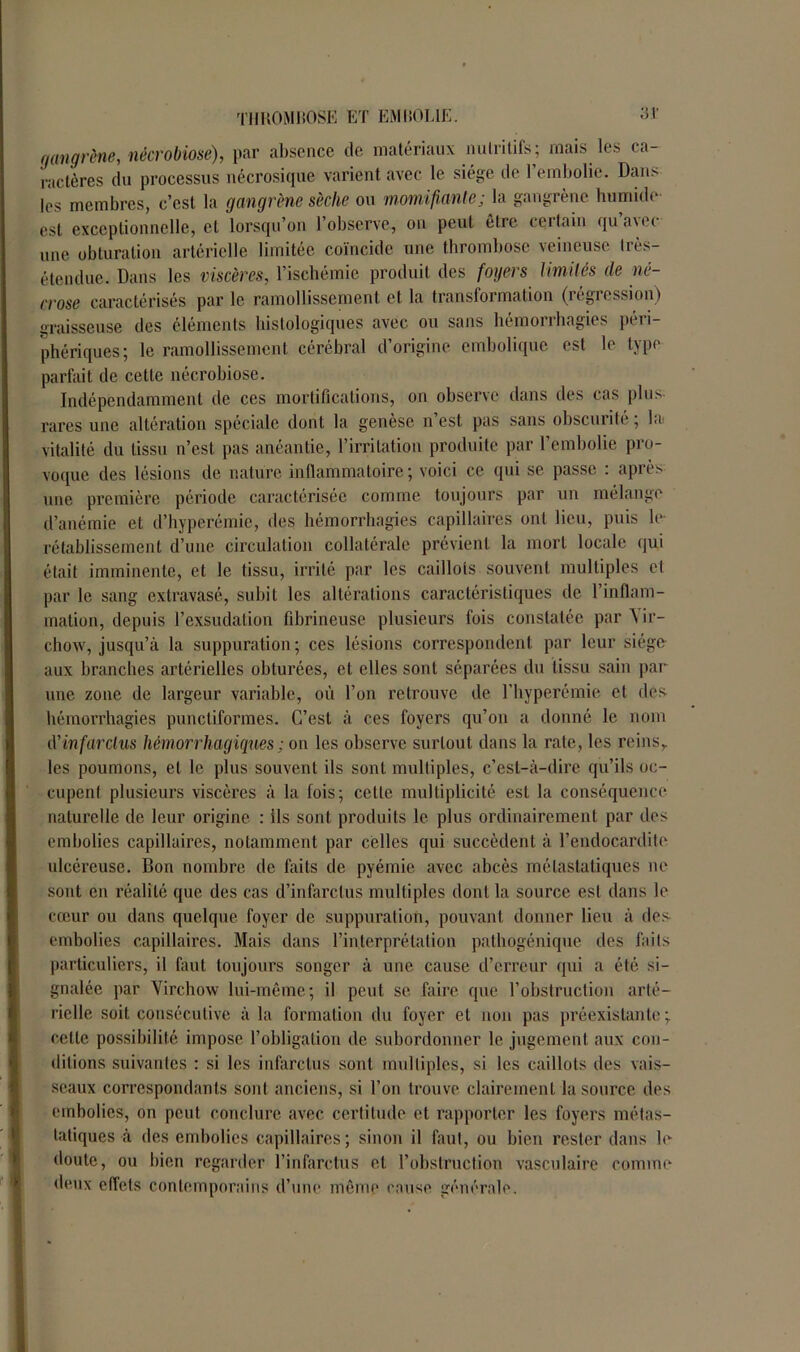 gangrène, nécrobiose), par absence de matériaux nutritifs; mais les ca- ractères du processus nécrosique varient avec le siège de l’embolie. Dans les membres, c’est la gangrène sèche ou momifiante j la gangrène humbh est exceptionnelle, et lorsqu’on l’observe, on peut être certain qu avec une obturation artérielle limitée coïncide une thrombose veineuse très- étendue. Dans les viscères, l’ischémie produit des foyers limités de né- crose caractérisés par le ramollissement et la transformation (régression) graisseuse des éléments histologiques avec ou sans hémorrhagies péri- phériques; le ramollissement cérébral d’origine embolique est le type parfait de cette nécrobiose. Indépendamment de ces mortifications, on observe dans des cas plus rares une altération spéciale dont la genèse n’est pas sans obscurité; la vitalité du tissu n’est pas anéantie, l’irritation produite par l’embolie pro- voque des lésions de nature inflammatoire; voici ce qui se passe : après une première période caractérisée comme toujours par un mélange d’anémie et d’hyperémie, des hémorrhagies capillaires ont lieu, puis le rétablissement d’une circulation collatérale prévient la mort locale qui était imminente, et le tissu, irrité par les caillots souvent multiples et par le sang extravasé, subit les altérations caractéristiques de l’inflam- mation, depuis l’exsudation fibrineuse plusieurs fois constatée par Yir- chow, jusqu’à la suppuration; ces lésions correspondent par leur siège aux branches artérielles obturées, et elles sont séparées du tissu sain par une zone de largeur variable, où l’on retrouve de l’hyperémie et des hémorrhagies punctiformes. C’est à ces foyers qu’on a donné le nom d'infarctus hémorrhagiques ; on les observe surtout dans la rate, les reinsr les poumons, et le plus souvent ils sont multiples, c’est-à-dire qu’ils oc- cupent plusieurs viscères à la fois; celte multiplicité est la conséquence naturelle de leur origine : ils sont produits le plus ordinairement par des embolies capillaires, notamment par celles qui succèdent à l’endocardite ulcéreuse. Bon nombre de faits de pyémie, avec abcès métastatiques ne sont en réalité que des cas d’infarctus multiples dont la source est dans le cœur ou dans quelque foyer de suppuration, pouvant donner lieu à des embolies capillaires. Mais dans l’interprétation pathogénique des faits particuliers, il faut toujours songer à une cause d’erreur qui a été si- gnalée par Virchow lui-même; il peut se faire que l’obstruction arté- rielle soit consécutive à la formation du foyer et non pas préexistante; celle possibilité impose l’obligation de subordonner le jugement aux con- ditions suivantes : si les infarctus sont multiples, si les caillots des vais- seaux correspondants sont anciens, si l’on trouve clairement la source des embolies, on peut conclure avec certitude et rapporter les foyers métas- tatiques à des embolies capillaires; sinon il faut, ou bien rester dans le doute, ou bien regarder l’infarctus et l’obstruction vasculaire comme deux effets contemporains d’une môme cause générale.