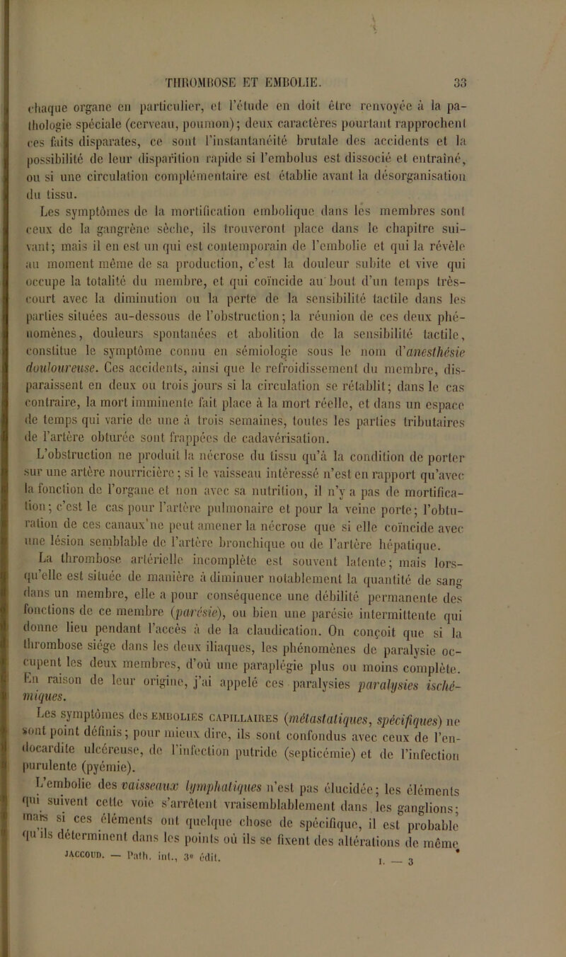 chaque organe en particulier, et l’étude en doit être renvoyée à la pa- thologie spéciale (cerveau, poumon); deux caractères pourtant rapprochent ces faits disparates, ce sont l’instantanéité brutale des accidents et la possibilité de leur disparition rapide si l’embolus est dissocié et entraîné, ou si une circulation complémentaire est établie avant la désorganisation du tissu. Les symptômes de la mortification embolique dans les membres sont ceux de la gangrène sèche, ils trouveront place dans le chapitre sui- vant; mais il en est un qui est contemporain de l’embolie et qui la révèle au moment même de sa production, c’est la douleur subite et vive qui occupe la totalité du membre, et qui coïncide au' bout d’un temps très- court avec la diminution ou la perte de la sensibilité tactile dans les parties situées au-dessous de l’obstruction; la réunion de ces deux phé- nomènes, douleurs spontanées et abolition de la sensibilité tactile, constitue le symptôme connu en sémiologie sous le nom d'anesthésie douloureuse. Ces accidents, ainsi que le refroidissement du membre, dis- paraissent en deux ou trois jours si la circulation se rétablit; dans le cas contraire, la mort imminente fait place à la mort réelle, et dans un espace de temps qui varie de une à trois semaines, toutes les parties tributaires de l’artère obturée sont frappées de cadavérisation. L’obstruction ne produit la nécrose du tissu qu’à la condition de porter sur une artère nourricière ; si le vaisseau intéressé n’est en rapport qu’avec la fonclion de l’organe et non avec sa nutrition, il n’y a pas de mortifica- tion; c’est le cas pour l’artère pulmonaire et pour la veine porte; l’obtu- ration de ces canaux'ne peut amener la nécrose que si elle coïncide avec une lésion semblable de l’artère bronchique ou de l’artère hépatique. La thrombose artérielle incomplète est souvent latente; mais lors- qu’elle est située de manière à diminuer notablement la quantité de sang dans un membre, elle a pour conséquence une débilité permanente des fonctions de ce membre (parésie), ou bien une parésie intermittente qui donne lieu pendant l’accès à de la claudication. On conçoit que si la thrombose siège dans les deux iliaques, les phénomènes de paralysie oc- cupent les deux membres, d’où une paraplégie plus ou moins complète. En raison de leur origine, j’ai appelé ces paralysies paralysies isché- miques. Les symptômes des embolies capillaires (métastatiques, spécifiques) ne sont point définis; pour mieux dire, ils sont confondus avec ceux de l’en- docardite ulcéreuse, de 1 inlectiôn putride (septicémie) et de l’infection purulente (pyémie). L’embolie des vaisseaux lymphatiques n’est pas élucidée; les éléments qui suivent cette voie s’arrêtent vraisemblablement dans les ganglions; mais si ces éléments ont quelque chose de spécifique, il est probable qu ils déterminent dans les points où ils se fixent des altérations de même Jaccoud. — Pat h. int., 3e édit. , •>