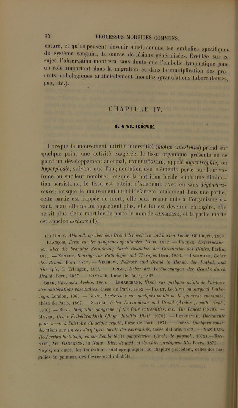 nature, cl qu’ils peuvent devenir ainsi, comme les embolies spécifiques du système sanguin, la source de lésions généralisées. Éveillée sur ce sujet, l’observation montrera sans doute que l’embolie lymphatique joue un rôle important dans la migration et dans la-multiplication des pro- duits pathologiques artificiellement inoculés (granulations tuberculeuses pus, etc.). CHAPITRE IV. CtllGItÈNE. Lorsque le mouvement nutritif interstitiel (motus intestin-us) prend sur quelque point une activité exagérée, le tissu organique présente en ce point un développement anormal, hypermégÀlie, appelé hypertrophie, ou «hyperplasie, suivant que l’augmentation des éléments porte sur leur vo- lume ou sur leur nombre; lorsque la nutrition locale subit une diminu- tion persistante, le tissu est atteint d’ATnopniE avec ou sans dégénéres- cence; lorsque le mouvement nutritif s’arrête totalement dans une partie, ■celte partie est frappée de mort; elle peut rester unie à l’organisme vi- vant, mais elle ne lui appartient plus, elle lui est devenue étrangère, elle ne vit plus. Cette mort locale porte le nom de gangrène, et la partie morte est appelée eschare (1). O) Himly, Abhandlung Hier den Brand der weiclien umt h mi ni Theile. Gottingen, I80n. - François, Essai sur les gangrènes spontanées. Mous, 1832. — Hecker, Untersuchun- gen über die brandige Zerstüriidg durcit Behinder. der Circulation des Blutes. Berlin, 1851. — EmmeRt, Beitrage zur Pathologie and Thérapie. Bern, 1846. — Oschwald, Ueber den Brand. Bern, 1847. — Virchow, Nekrose und Brand in Tlandb. der Pathol, uiul Thérapie, I. Erlangen, 1854- — Demme, Ueber die Veründerungen der Gewehe durch Brand. Bern, 1857. — Raynaud, thèse de Paris, 1862. Bryk, Virchow’s Archiv, 1860. — Lemarchand, Etude sur quelques points de l’histoire rdes oblitérations vasculaires, thèse de Paris, 1862. — Pag et. Lectures on surgirai Patho- logg. London, 1863. — Benni, Recherches sur quelques points de la gangrène spontanée, thèse de Paris, 1867.— Samuel, Ueber Enlzündung und Brand (Archiv /'. pat h. Anal , 1870). — Begg, Idiopalhic gangrène of lhe four exlremilies, etc. The Lancet (1870). — Mayer, Ueber Kribelkrankheil (Bagr. InleUig. Blalt, 1870). — I.ktf.urtre, Documents j pour servir à l’histoire du seigle ergoté, thèse de Paris, 1871. — Thèze, Quelques consi- i ■itérations sur un cas d’asphyxie locale, des extrémités, thèse deParis, 1872. — Van Laik. Recherches histologiques sur Tendartèrite gangréneuse (Areh. de phgsiol., 1872).— Ray- naud. Art. Gangrène, in Nouv. Dicl. demèd. et de cliir. pratiques, XV. Paris, 1872. — Voyez, en outre, les indications bibliographiques du chapitre précèdent, celles des ma- | ladies du poumon, des fièvres et du diabète.