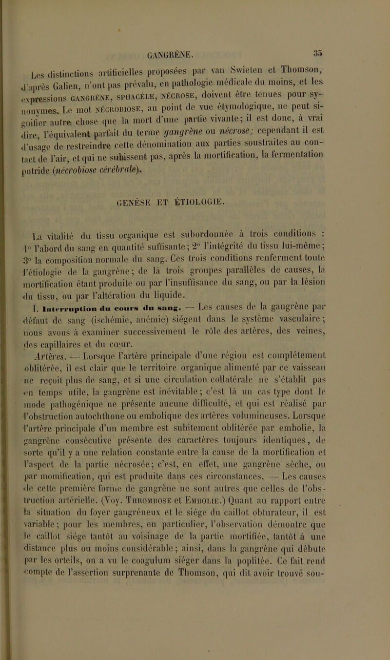 Les distinctions artificielles proposées par van Swieten et Thomson, d'après Galien, n’ont pas prévalu, en pathologie médicale du moins, et les expressions gangrène, sphacèle, nécrose, doivent être tenues pour sy- nonymes. Le mot nécrobiose, au point de vue étymologique, ne peut si- gnifier autre chose que la mort d’une partie vivante; il est donc, à vrai dire, l’équivalent parfait du terme gangrène ou nécrose; cependant il est d’usage de restreindre cette dénomination aux parties soustraites au con- tact de l’air, et qui ne subissent pas, après la mortification, la fermentation putride (inécrobiose cérébrale). GENÈSE ET ÉTIOLOGIE. La vitalité du tissu organique est subordonnée à trois conditions : 1° l’abord du sang en quantité suffisante; 2° l’intégrité du tissu lui-même; 3° la composition normale du sang. Ces trois conditions renferment, toute, l’étiologie de la gangrène ; de là trois groupes parallèles de causes, la mortification étant produite ou par l’insuffisance du sang, ou par la lésion du tissu, ou par l’altération du liquide. L iii(<‘rriii>tion «lu cours «lu sang. — Les causes de la gangrène par défaut de sang (ischémie, anémie) siègent dans le système vasculaire; nous avons à examiner successivement le rôle des artères, des veines, des capillaires et du cœur. Artères. — Lorsque l’artère principale d’une région est complètement oblitérée, il est clair que le territoire organique alimenté par ce vaisseau ne reçoit plus de sang, et si une circulation collatérale ne s’établit pas on temps utile, la gangrène est inévitable; c’est là un cas type dont le mode palhogénique ne présente aucune difficulté, et qui est réalisé par l’obstruction aulochthone ou embolique des artères volumineuses. Lorsque l’artère principale d’un membre est subitement oblitérée par embolie, la gangrène consécutive présente des caractères toujours identiques, de sorte qu’il y a une relation constante entre la cause de la mortification cl l’aspect de la partie nécrosée; c’est, en effet, une gangrène sèche, ou par momification, qui est produite dans ces circonstances. — Les causes de cette première forme de gangrène ne sont autres que celles de l’obs- truction artérielle. (Yoy. Thrombose et Embolie.) Quant au rapport entre la situation du foyer gangréneux et le siège du caillot obturateur, il est variable ; pour les membres, en particulier, l’observation démontre que le caillot siège tantôt au voisinage de la partie mortifiée, tantôt à une distance plus ou moins considérable; ainsi, dans la gangrène qui débute par les orteils, on a vu le coagulum siéger dans la poplitée. Ce fait rend compte de l’assertion surprenante de Thomson, qui dit avoir trouvé sou-