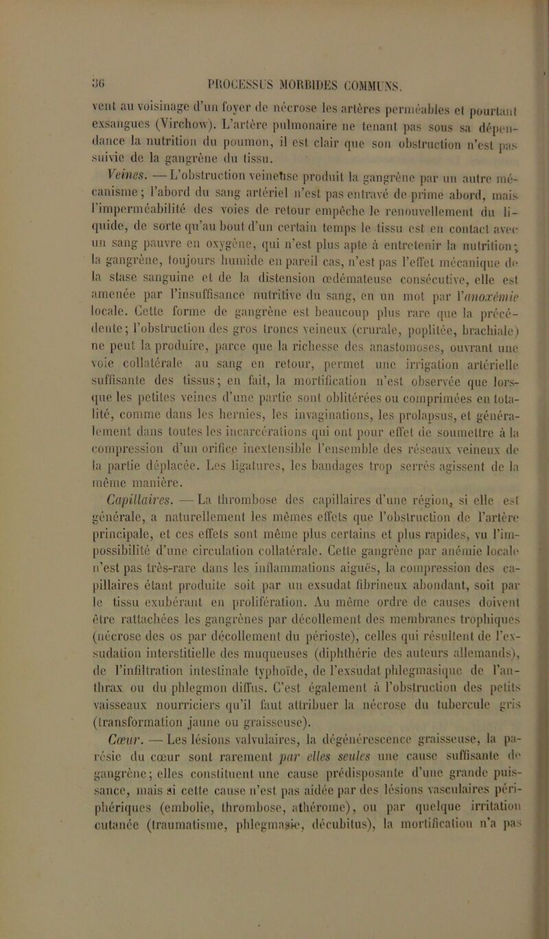 vent au voisinage d’un foyer de nécrose les artères perméables et pourtant exsangues (Virchow). L’artère pulmonaire ne tenant pas sous sa dépen- dance la nutrition du poumon, il est clair que son obstruction n’est pas suivie de la gangrène du tissu. Veines. — L’obstruction veinetisc produit la gangrène par un autre mé- canisme; l’abord du sang artériel n’est pas entravé de prime abord, mais l’imperméabilité des voies de retour empêche le renouvellement du li- quide, de sorte qu’au bout d’un certain temps le tissu est en contact avec un sang pauvre en oxygène, qui n’est plus apte à entretenir la nutrition; la gangrène, toujours humide en pareil cas, n’est pas l’effet mécanique de la stase sanguine et de la distension œdémateuse consécutive, elle est amenée par l’insuffisance nutritive du sang, en un mot par Y anoxémie locale. Cette forme de gangrène est beaucoup plus rare que la précé- dente; l’obstruction des gros troncs veineux (crurale, poplitée, brachiale) ne peut la produire, parce que la richesse des anastomoses, ouvrant une voie collatérale au sang en retour, permet une irrigation artérielle suffisante des tissus; en fait, la mortification n’est observée que lors- que les petites veines d’une partie sont oblitérées ou comprimées en tota- lité, comme dans les hernies, les invaginations, les prolapsus, et généra- lement dans toutes les incarcérations qui ont pour effet de soumettre à la compression d’un orific.c inextensible l’ensemble des réseaux veineux de la partie déplacée. Les ligatures, les bandages trop serrés agissent de la même manière. Capillaires. — La thrombose des capillaires d’une région, si elle est générale, a naturellement les mêmes effets que l’obstruction de l’artère principale, et ces effets sont même plus certains et plus rapides, vu l’im- possibilité d’une circulation collatérale. Cette gangrène par anémie locale n’est pas très-rare dans les inflammations aiguës, la compression des ca- pillaires étant produite soit par un exsudât fibrineux abondant, soit par le tissu exubérant en prolifération. Au même ordre de causes doivent être rattachées les gangrènes par décollement des membranes trophiques (nécrose des os par décollement du périoste), celles qui résultent de l’ex- sudation interstitielle des muqueuses (diphthérie des auteurs allemands), de l’infiltration intestinale typhoïde, de l’exsudât phlegmasique de l’au- lhrax ou du phlegmon diffus. C’est également à l’obstruction des petits vaisseaux nourriciers qu’il faut attribuer la nécrose du tubercule gris (transformation jaune ou graisseuse). Cœur. — Les lésions valvulaires, la dégénérescence graisseuse, la pa- résie du coeur sont rarement par elles seules une cause suffisante (h* gangrène ; elles constituent une cause prédisposante d’une grande puis- sance, mais si celte cause n’est pas aidée par des lésions vasculaires péri- phériques (embolie, thrombose, athérorae), ou par quelque irritation cutanée (traumatisme, phlegmasio, décubitus), la mortification n’a pas