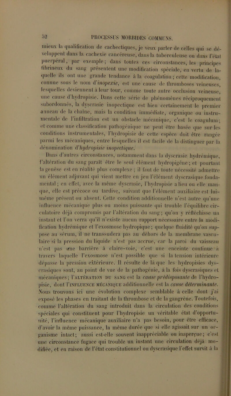 mieux l;i qualification de cachectiques, je veux parler de celles qui se dé- veloppent dans la cachexie cancéreuse, dans la tuberculeuse ou dans l’état puerpéral, par exemple; dans toutes ces circonstances, les principes fibrineux du sang présentent une modification spéciale, en vertu de la- quelle ils ont une grande tendance à la coagulation ; cette modification, connue sous le nom d’inopexie, est une cause de thromboses veineuses* lesquelles deviennent à leur tour, comme toute autre occlusion veineuse, une cause d hydropisie. Dans cette série de phénomènes réciproquement subordonnés, la dyscrasie inopectique est bien certainement le premier anneau de la chaîne, mais la condition immédiate, organique ou instru- mentale de l’infi 1 tration est un obstacle mécanique, c’est le coagulum; et comme une classification pathogénique ne peut être basée que sur les conditions instrumentales, l’hydropisie de celle espèce doit être rangée parmi les mécaniques, entre lesquelles il est facile de la distinguer par la dénomination d'hydropisie inopectique. Dans d’autres circonstances, notamment dans la dyscrasie hydrérnique, l’altération du sang paraît être le seul élément hydropigène ; et pourtant la genèse est en réalité plus complexe; il faut de toute nécessité admettre un élément adjuvant qui vient mettre en jeu l’élément dyscrasique fonda- mental ; en effet, avec la même dyscrasie, l’hydropisie a lieu ou elle man- que, elle est précoce ou tardive, suivant que l’élément auxiliaire est lui- même présent ou absent. Cette condition additionnelle n’est autre qu’une influence mécanique plus ou moins puissante qui trouble l’équilibre cir- culatoire déjà compromis par l’altération du sang; qu’on y réfléchisse un instant et l’on verra qu’il n’existe aucun rapport nécessaire entre lu modi- fication hydrérnique et l’exosmose hydropique; quelque fluidité qu’on sup- pose au sérum, il ne transsudera pas au dehors de la membrane vascu- laire si la pression du liquide n’est pas accrue, car la paroi du vaisseau n’est pas une barrière à claire-voie, c’est une enceinte continue à travers laquelle l’exosmose n’est possible que si la tension intérieure dépasse la pression extérieure. Il résulte de là que les hydropisies dys- crasiqucs sont, au point de vue de la pathogénie, à la fois dyscrasiques et mécaniques; I’altération du sang est la cause prédisposante de l’hydro- pisie, dont I’influence mécanique additionnelle est la cause déterminante. Nous trouvons ici une évolution complexe semblable à celle dont j'ai exposé les phases en traitant de la thrombose et de la gangrène. Toutefois, comme l’altération du sang introduit dans la circulation des conditions spéciales qui constituent pour l’hydropisie un véritable état d’opportu- nité, l’influence mécanique auxiliaire n’a pas besoin, pour être efficace, d’avoir la même puissance, la même durée que si elle agissait sur un or- ganisme intact; aussi est-elle souvent inappréciable ou inaperçue; c’est une circonstance fugace qui trouble un instant une circulation déjà mo- difiée, et eu raison de l’état constitutionnel ou dyscrasique l’effet survit à la