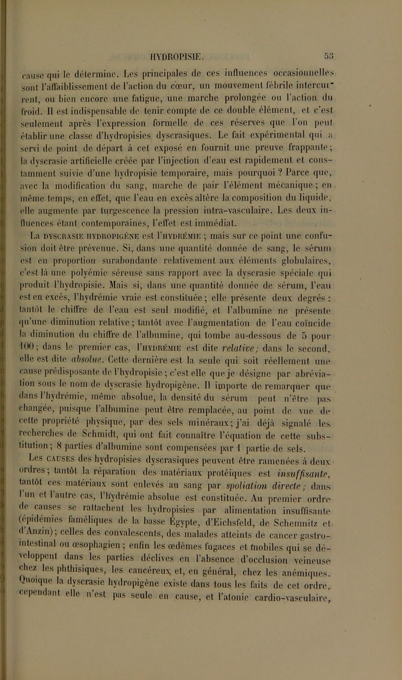 cause qui le délerminc. Les principales de ces influences occasionnelles sont l’affaiblissement de l’action du cœur, un mouvement fébrile intercur rent, ou bien encore une fatigue, une marche prolongée ou l’action du froid. Il est indispensable de tenir compte de ce double élément, et c’est seulement après l’expression formelle de ces réserves que l’on peut établir une classe d’hydropisies dyscrasiques. Le fait expérimental qui a servi de point de départ à cet exposé en fournit une preuve frappante; la dyscrasie artificielle créée par l’injection d’eau est rapidement et cons- tamment suivie d’une hydropisie temporaire, mais pourquoi ? Parce que, avec la modification du sang, marche de pair l’élément mécanique-; en même temps, en effet, que l’eau en excès altère la composition du liquide, idle augmente par turgescence la pression intra-vasculaire. Les deux in- fluences étant contemporaines, l’effet est immédiat. La dyscrasie iiydropigène est I’hydrémie ; mais sur ce point une confu- sion doit être prévenue. Si, dans une quantité donnée de sang, le sérum est en proportion surabondante relativement aux éléments globulaires, c’est là une polyémie séreuse sans rapport avec la dyscrasie spéciale qui produit l’hydropisie. Mais si, dans une quantité donnée de sérum, l’eau est en excès, l’hydrémie vraie est constituée ; elle présente, deux degrés : tantôt le chiffre de l’eau est seul modifié, et l’albumine ne présente qu’une diminution relative ; tantôt avec l’augmentation de l’eau coïncide la diminution du chiffre de l’albumine, qui tombe au-dessous de 5 pour 100; dans le premier cas, I’hydrémie est dite relative; dans le second, elle est dite absolue. Celle dernière est la seule qui soit réellement une cause prédisposante-de l’hydropisie ; c’est, elle que je désigne par abrévia- tion sous le nom de dyscrasie Iiydropigène. Il importe de remarquer que dans l’hydrémie, même absolue, la densité du sérum peut n’être pas changée, puisque l’albumine peut être remplacée, au point de vue de cette propriété physique, par des sels minéraux; j’ai déjà signalé les recherches de Schmidt, qui ont fait connaître l’équation de cette subs- titution; 8 parties d’albumine sont compensées par 1 partie de sels. Les causes des hydropisies dyscrasiques peuvent être ramenées à deux ordres; tantôt la réparation des matériaux protéiques est insuffisante, tantôt ces matériaux sont enlevés au sang par spoliation directe; dans l’nn et l’autre cas, l’iïydrémie absolue est constituée. Au premier ordre- fie causes se rattachent les hydropisies par alimentation insuffisante (épidémies faméliques de la basse Égypte, d’Eichsfcld, de Schemnilz et d’Anzin); celles des convalescents, des malades atteints de cancer gastro- intestinal ou œsophagien ; enfin les œdèmes fugaces et fnobiles qui se dé- veloppent dans les parties déclives en l’absence d’occlusion veineuse- chez les phthisiques, les cancéreux et, en général, chez les anémiques, jioupie la dyscrasie Iiydropigène existe dans tous les faits de cet ordre, a pendant (Ile n est pas seule en cause, et l’atonie cardio-vasculaire.