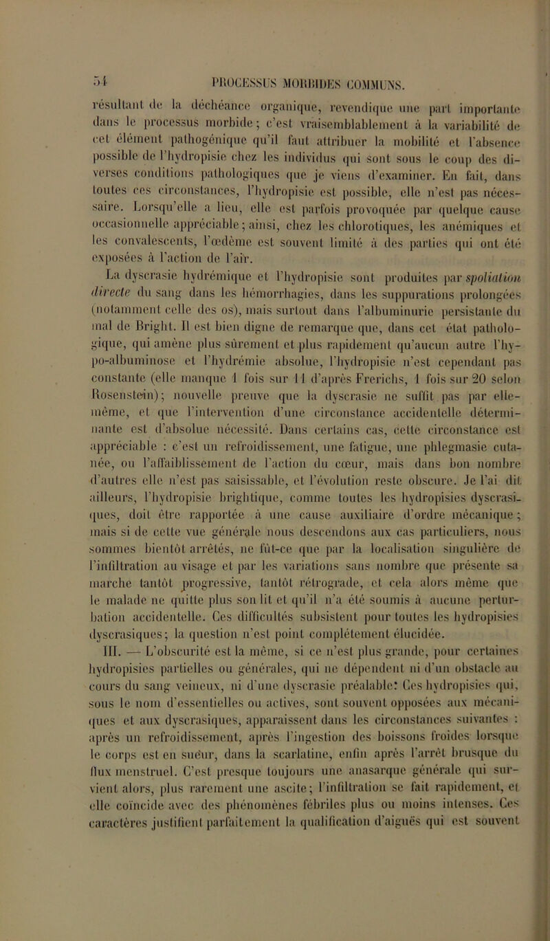 résultant de la déchéance organique, revendique une pari importante dans le processus morbide ; c’est vraisemblablement à la variabilité de cet élément pathogénique qu’il faut attribuer la mobilité et l’absence possible de l’bydropisie chez les individus qui sont sous le coup des di- verses conditions pathologiques que je viens d’examiner. En fait, dans toutes ces circonstances, l’hydropisie est possible, elle n’est pas néces- saire. Lorsqu’elle a lieu, elle est parfois provoquée par quelque cause occasionnelle appréciable ; ainsi, chez les chlorotiques, les anémiques et les convalescents, l’œdème est souvent limité à des parties qui ont été exposées à l’action de l’air. La dyscrasie hydrémique et l’hydropisie sont produites par spoliation directe du sang dans les hémorrhagies, dans les suppurations prolongées (notamment celle des os), mais surtout dans l’albuminurie persistante du mal de Bright. Il est bien digne de remarque que, dans cet état patholo- gique, qui amène plus sûrement et plus rapidement qu’aucun autre l’hy- po-albuminose et l’hydrémie absolue, l’hydropisie n’est cependant pas constante (elle manque 1 fois sur 1 1 d’après Frerichs, 1 fois sur 20 selon Rosenstein); nouvelle preuve que la dyscrasie ne suffit pas par elle- même, et que l’intervention d’une circonstance accidentelle détermi- nante est d’absolue nécessité. Dans certains cas, celte circonstance est appréciable : c’est un refroidissement, une fatigue, une phlegmasie cuta- née, ou l’affaiblissement de l’action du cœur, mais dans bon nombre d’autres elle n’est pas saisissable, et l’évolution reste obscure. Je l’ai dit ailleurs, l’hydropisie brightique, comme toutes les hydropisies dyscrasi- ques, doit être rapportée à une cause auxiliaire d’ordre mécanique ; mais si de cette vue générale nous descendons aux cas particuliers, nous sommes bientôt arrêtés, ne fût-ce que par la localisation singulière de l’infiltration au visage et par les variations sans nombre que présente sa marche tantôt progressive, tantôt rétrograde, et cela alors même que le malade ne quitte plus son lit et qu’il n’a été soumis à aucune pertur- bation accidentelle. Ces difficultés subsistent pour toutes les hydropisies dyscrasiques ; la question n’est poiid. complètement élucidée. 111. — L’obscurité est la même, si ce n’est plus grande, pour certaines hydropisies partielles ou générales, qui ne dépendent ni d’un obstacle au cours du sang veineux, ni d’une dyscrasie préalable: Ces hydropisies qui, sous le nom d’essentielles ou actives, soid souvent opposées aux mécani- ques et aux dyscrasiques, apparaissent dans les circonstances suivantes : après un refroidissement, après l’ingestion des boissons froides lorsque le corps est en sue'ur, dans la scarlatine, enfin après l'arrêt brusque du llux menstruel. C’est presque toujours une anasarque générale qui sur- vient alors, plus rarement une ascite; l’infiltration se fait rapidement, et elle coïncide avec des phénomènes fébriles plus ou moins intenses. Ces caractères justifient parfaitement la qualification d’aiguës qui est souvent