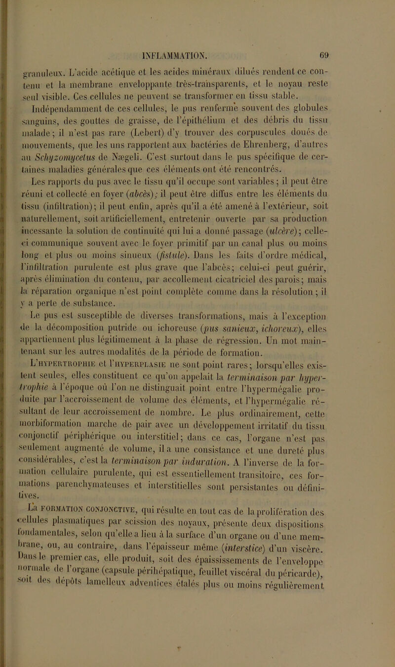 granuleux. L’acide acétique et les acides minéraux dilués rendent ce con- tenu et la membrane enveloppante très-transparents, et le noyau reste seul visible. Ces cellules ne peuvent se transformer en tissu stable. Indépendamment de ces cellules, le pus renferme souvent des globules sanguins, des gouttes de graisse, de l’épithélium et des débris du tissu malade ; il n’est pas rare (Lebert) d’y trouver des corpuscules doués de mouvements, que les uns rapportent aux bactéries de Ehrenberg, d’autres au Schyzomycelus de Nægeli. C’est surtout dans le pus spécifique de cer- taines maladies générales que ces éléments ont été rencontrés. Les rapports du pus avec le tissu qu’il occupe sont variables ; il peut être réuni et collecté en foyer (abcès); il peut être diffus entre les éléments du (issu (infiltration); il peut enfin, après qu’il a été amené à l’extérieur, soil naturellement, soil artificiellement, entretenir ouverte par sa production incessante la solution de continuité qui lui a donné passage (ulcère)] celle- ci communique souvent avec le foyer primitif par un canal plus ou moins long et plus ou moins sinueux (fistule). Dans les faits d’ordre médical, l’infiltration purulente est plus grave que l’abcès; celui-ci peut guérir, après élimination du contenu, par accollenient. cicatriciel des parois; mais la réparation organique n’est point complète comme dans la résolution ; il y a perle de substance. Le pus est susceptible de diverses transformations, mais ;i l’exception de la décomposition putride ou ichoreuse (pus sanieux, ichoreux), elles appartiennent plus légitimement à la phase de régression. Un mot main- tenant sur les autres modalités de la période de formation. L’hypertrophie et I’hyperplasie ne sont point rares; lorsqu’elles exis- tent seules, elles constituent ce qu’on appelait la terminaison par hyper- trophie a 1 époque où 1 on ne distinguait point entre l’hypermégalie pro- duite par 1 accroissement de volume des éléments, et l’hypermégalie ré- sultant de leur accroissement de nombre. Le plus ordinairement, cette inorbiformation marche de pair avec un développement irritatif du tissu eonjonclil périphérique ou interstitiel; dans ce cas, l’organe n’est pas seulement augmenté de volume, il a une consistance et une dureté plus considérables, c’est la terminaison par induration. A l’inverse de la for- mation cellulaire purulente, qui est essentiellement transitoire, ces for- mations parenchymateuses et interstitielles sont persistantes ou défini- tives. La i- or.iiai ion conjonctive, qui résulte en tout cas de la prolifération des cellules plasmatiques par scission des noyaux, présente deux dispositions fondamentales, selon qu’elle a lieu à la surface d’un organe ou d’une mem- brane, ou, au contraire, dans l’épaisseur même (interstice) d’un viscère. Ibuisle premier cas, elle produit, soil des épaississements de l’enveloppe normale de l’organe (capsule périhépalique, feuillet viscéral du péricarde), d< s d< pots lame lieux adventices étalés plus ou moins régulièrement