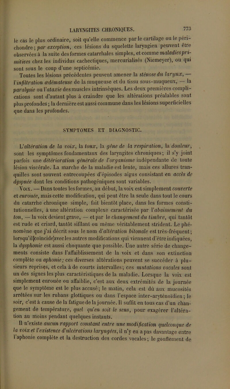 le cas le plus ordinaire, soit qu’elle commence parle cartilage ou le péri- chondre ; par exception, ces lésions du squelette laryngien peuvent être observées à la suite des formes catarrhales simples, et comme maladies pri- mitives chez les individus cachectiques, mercurialisés (Niemeyer), ou qui sont sous le coup d’une septicémie. Toutes les lésions précédentes peuvent amener la sténose du larynx, — l’infiltration œdémateuse de la muqueuse et du tissu sous-muqueux, — la paralysie ou Vataxie des muscles intrinsèques. Les deux premières compli- cations sont d’autant plus à craindre que les altérations préalables sont plus profondes ; la dernière est aussi commune dans les lésions superficielles que dans les profondes. SYMPTOMES ET DIAGNOSTIC. L'altération de la voix, la toux, la gêne de la respiration, la douleur, sont les symptômes fondamentaux des laryngites chroniques; il s’y joint parfois une détérioration générale de Vorganisme indépendante de toute lésion viscérale. La marche de la maladie est lente, mais ces allures tran- quilles sont souvent entrecoupées d’épisodes aigus consistant en accès de dyspnée dont les conditions pathogéniques sont variables. Yoix. — Dans toutes les formes, au début, la voix est simplement couverte et enrouée, mais celte modification, qui peut être la seule dans tout le cours du catarrhe chronique simple, fait bientôt place, dans les formes consti- tutionnelles, à une altération complexe caractérisée par Y abaissement du ton, — la voix devient grave, — et par le changement du timbre, qui tantôt est rude et criard, tantôt sifflant ou même véritablement strident. Le phé- nomène que j’ai décrit sous le nom d'altération bitonale est très-fréquent; lorsqu’il Jcomcide'avecles autres modifications qui viennent d’être indiquées, la dysphonie est aussi choquante que possible. Une autre série de change- ments consiste dans l’affaiblissement de la voix et dans son extinction complète ou aphonie; ces diverses altérations peuvent se succéder à plu- sieurs reprises, et cela à de courts intervalles; ces mutations vocales sont un des signes les plus caractéristiques de la maladie. Lorsque la voix est simplement enrouée ou affaiblie, c’est aux deux extrémités de la journée que le symptôme est le plus accusé; le matin, cela est dû aux mucosités arrêtées sur les rubans glottiques ou dans l’espace inter-aryténoïdien ; le soir, c’est à cause de la fatigue de la journée. Il suffit en tous cas d’un chan- gement de température, quel qu'en soit le sens, pour exagérer l’altéra- tion au moins pendant quelques instants. Il n’existe aucun rapport constant entre une modification quelconque de la voix et l'existence d'ulcérations laryngées, il n’y en a pas davantage entre l’aphonie complète et la destruction des cordes vocales; le gonflement de