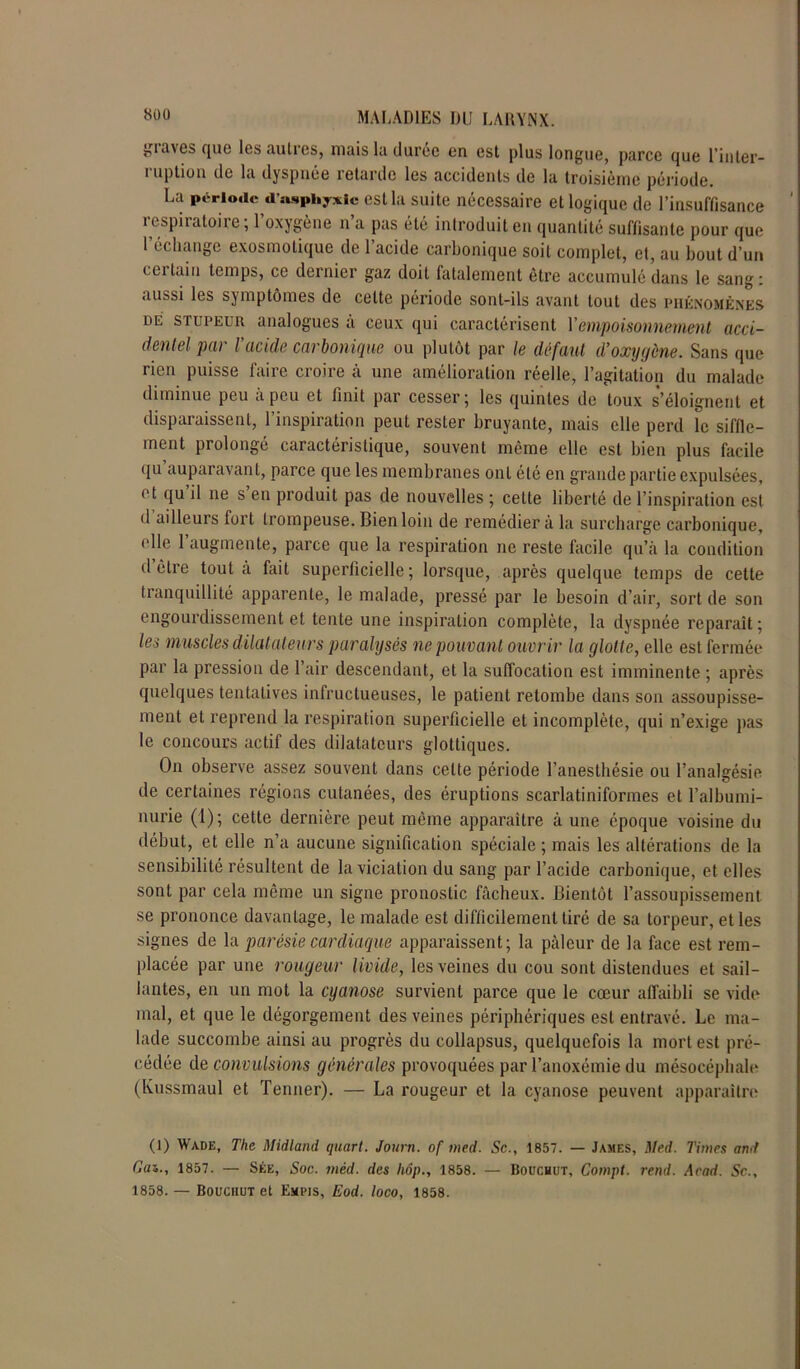 gia\es que les autres, mais la durée en est plus longue, parce que l’in ter— i uplion de la dyspnée retarde les accidents de la troisième période. La période d’asphyxie est la suite nécessaire et logique de l’insuffisance i cspiiatoii e, 1 oxygène n a pas été introduit en quantité suffisante pour que l’échange exosmotique de l’acide carbonique soit complet, et, au bout d’un ici tain temps, ce dernier gaz doit fatalement être accumulé dans le sang: aussi les symptômes de cette période sont-ils avant tout des phénomènes de stupeur analogues â ceux qui caractérisent Y empoisonnement acci- dentel par l’acide carbonique ou plutôt par le défaut d’oxygène. Sans que rien puisse faire croire à une amélioration réelle, l’agitation du malade diminue peu à peu et finit par cesser; les quintes de toux s’éloignent et disparaissent, l’inspiration peut rester bruyante, mais elle perd le siffle- ment prolongé caractéristique, souvent môme elle est bien plus facile qu’auparavant, parce que les membranes ont été en grande partie expulsées, et qu il ne s en produit pas de nouvelles ; cette liberté de l’inspiration est d ailleurs fort trompeuse. Bien loin de remédier à la surcharge carbonique, elle l’augmente, parce que la respiration ne reste facile qu’à la condition d être tout à fait superficielle; lorsque, après quelque temps de cette tranquillité apparente, le malade, pressé par le besoin d’air, sort de son engourdissement et tente une inspiration complète, la dyspnée reparaît ; les muscles dilatateurs paralysés ne pouvant ouvrir la glotte, elle est fermée par la pression de l’air descendant, et la suffocation est imminente ; après quelques tentatives infructueuses, le patient retombe dans son assoupisse- ment et reprend la respiration superficielle et incomplète, qui n’exige pas le concours actif des dilatateurs glottiques. On observe assez souvent dans cette période l’anesthésie ou l’analgésie de certaines régions cutanées, des éruptions scarlatiniformes et l’albumi- nurie (1); cette dernière peut même apparaître à une époque voisine du début, et elle n’a aucune signification spéciale; mais les altérations de la sensibilité résultent de la viciation du sang par l’acide carbonique, et elles sont par cela même un signe pronostic fâcheux. Bientôt l’assoupissement se prononce davantage, le malade est difficilement tiré de sa torpeur, et les signes de la parésie cardiaque apparaissent; la pâleur de la face est rem- placée par une rougeur livide, les veines du cou sont distendues et sail- lantes, en un mot la cyanose survient parce que le cœur affaibli se vide mal, et que le dégorgement des veines périphériques est entravé. Le ma- lade succombe ainsi au progrès du collapsus, quelquefois la mort est pré- cédée de convulsions générales provoquées par l’anoxémie du mésocéphale (Kussmaul et Tenner). — La rougeur et la cyanose peuvent apparaître (1) Wade, The Midland quart. Journ. of med. Sc., 1857. — James, Med. Times and Gai., 1857. — Sée, Soc. méd. des hôp., 1858. — Boucuut, Compt. rend. Acad. Sc., 1858. — Bouchut et Empis, Eod. loco, 1858.