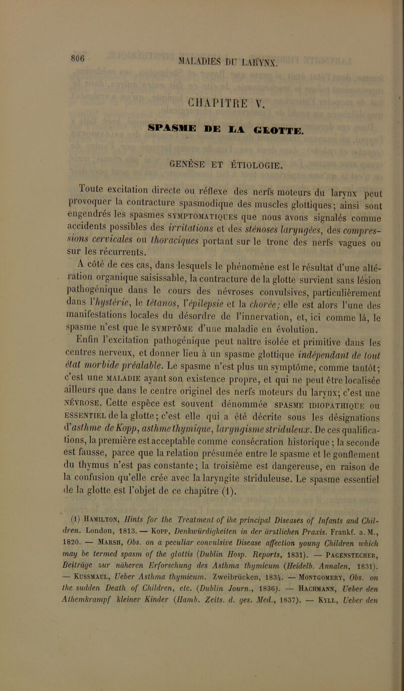 CHAPITRE V. SPASME DE LA GLOTTE. GENÈSE ET ÉTIOLOGIE. Toute excitation directe ou réflexe des nerfs moteurs du larynx peut piovoquei la contracture spasmodique des muscles gl'ottiques ; ainsi sont engendiés les spasmes symptomatiques que nous avons signalés comme accidents possibles des irritations et des sténoses laryngées, des compres- sions cet vicales ou thoraciques portant sur le tronc des nerfs vagues ou sur les récurrents. A côté de ces cas, dans lesquels le phénomène est le résultat d’une alté- îalion organique saisissable, la contracture de la glotte survient sans lésion pathogénique dans le cours des névroses convulsives, particulièrement dans 1 hystérie, le tétanos, Yépilepsie et la chorée; elle est alors l’une des manifestations locales du désordre de l’innervation, et, ici comme là, le spasme n’est que le symptôme d’une maladie en évolution. Enfin 1 excitation pathogénique peut naître isolée et primitive dans les centres nerveux, et donner lieu à un spasme glottique indépendant de tout état morbide préalable. Le spasme n’est plus un symptôme, comme tantôt; c est une maladie ayant son existence propre, et qui ne peut être localisée ailleurs que dans le centre originel des nerfs moteurs du larynx; c’est une névrose. Cette espèce est souvent dénommée spasme idiopathique ou essentiel de la glotte ; c’est elle quia été décrite sous les désignations (Yasthme deKopp, asthme thymique, laryngisme slriduleux. De ces qualifica- tions, la première est acceptable comme consécration historique; la seconde est fausse, parce que la relation présumée entre le spasme et le gonflement du thymus n’est pas constante; la troisième est dangereuse, en raison de la confusion qu’elle crée avec la laryngite striduleuse. Le spasme essentiel de la glotte est l’objet de ce chapitre (1). (1) Hamilton, Ilints for lhe Treatment of ihe principal Diseases of Infants and Chil- dren. London, 1813. — Kopp, Denkwürdiijkeiten in der antlichen Praxis. Frankf. a. M., 1820. — Marsh, Obs. on a peculiar convulsive Disease affection young Children which inay be termed spasm of the glotlis (Dublin Hosp. Reports, 1831). — Pagenstecher, Beilrdye mr naheren Erforschung des Asthma thymicum (Heidelb. Annalen, 1831). — Kussmaul, Ueber Asthma thymicum. Zweibrücken, 1834. — Montgomery, Obs. on the sudden Death of Children, etc. (Dublin Journ., 1836). — Hachmann, Ueber den Alhemkrampf kleiner Kinder (Ilamb. Zeits. d. yes. Med., 1837). — Kyll, Ueber den