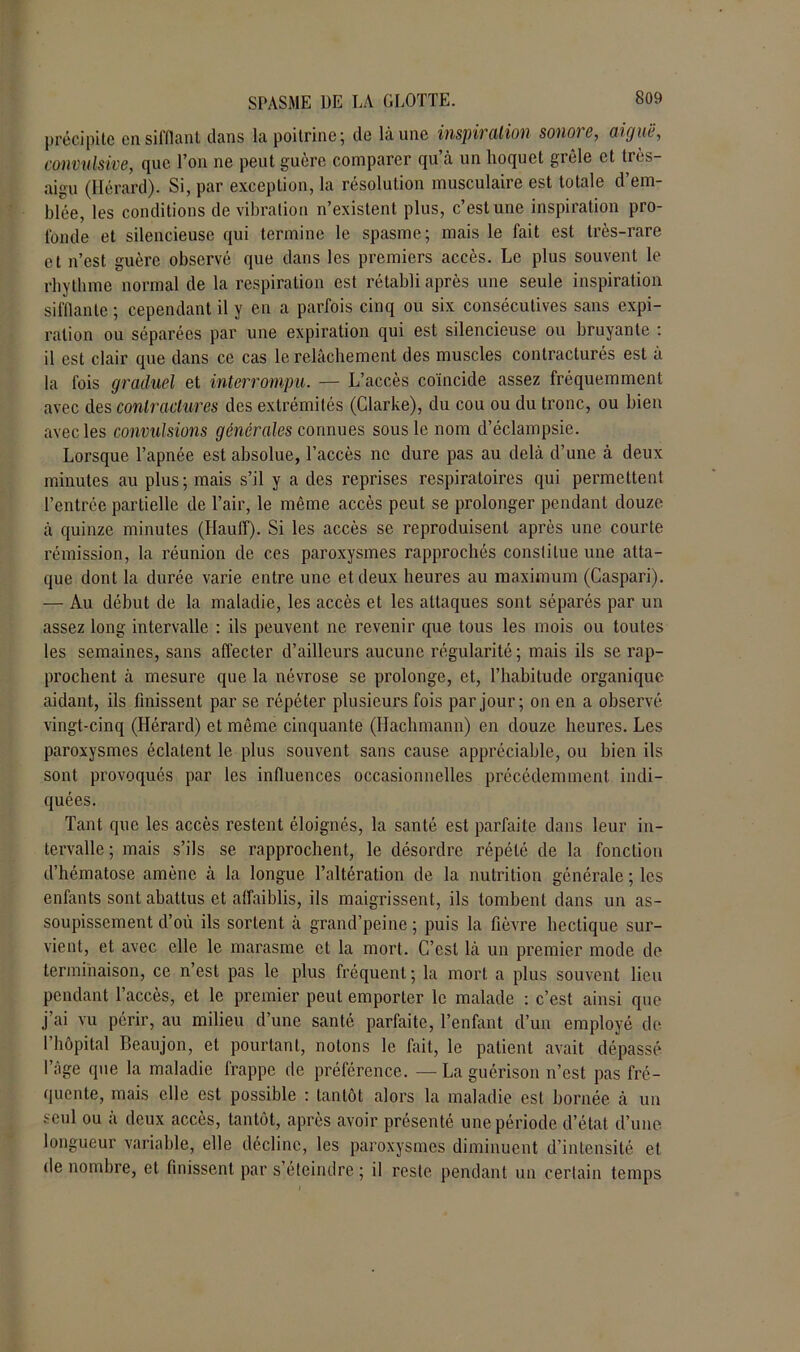 précipite en sifflant dans la poitrine; de là une inspiration sonoie, aiguë, convulsive, que l’on ne peut guère comparer qu à un hoquet grêle et très- aigu (Ilérard). Si, par exception, la résolution musculaire est totale d’em- blée, les conditions de vibration n’existent plus, c’est une inspiration pro- fonde et silencieuse qui termine le spasme; mais le fait est très-rare et n’est guère observé que dans les premiers accès. Le plus souvent le rhytlune normal de la respiration est rétabli après une seule inspiration sifflante ; cependant il y en a parfois cinq ou six consécutives sans expi- ration ou séparées par une expiration qui est silencieuse ou bruyante : il est clair que dans ce cas le relâchement des muscles contracturés est a la fois graduel et interrompu. — L’accès coïncide assez fréquemment avec des contractures des extrémités (Clarke), du cou ou du tronc, ou bien avec les convulsions générales connues sous le nom d’éclampsie. Lorsque l’apnée est absolue, l’accès ne dure pas au delà d’une à deux minutes au plus; mais s’il y a des reprises respiratoires qui permettent l’entrée partielle de l’air, le même accès peut se prolonger pendant douze à quinze minutes (Haut!). Si les accès se reproduisent après une courte rémission, la réunion de ces paroxysmes rapprochés constitue une atta- que dont la durée varie entre une et deux heures au maximum (Caspari). — Au début de la maladie, les accès et les attaques sont séparés par un assez long intervalle : ils peuvent ne revenir que tous les mois ou toutes les semaines, sans affecter d’ailleurs aucune régularité; mais ils se rap- prochent à mesure que la névrose se prolonge, et, l’habitude organique aidant, ils finissent par se répéter plusieurs fois par jour; on en a observé vingt-cinq (Hérard) et même cinquante (Hachmann) en douze heures. Les paroxysmes éclatent le plus souvent sans cause appréciable, ou bien ils sont provoqués par les influences occasionnelles précédemment indi- quées. Tant que les accès restent éloignés, la santé est parfaite dans leur in- tervalle ; mais s’ils se rapprochent, le désordre répété de la fonction d’hématose amène à la longue l’altération de la nutrition générale ; les enfants sont abattus et affaiblis, ils maigrissent, ils tombent dans un as- soupissement d’où ils sortent à grand’peine ; puis la fièvre hectique sur- vient, et avec elle le marasme et la mort. C’est là un premier mode do terminaison, ce n’est pas le plus fréquent; la mort a plus souvent lieu pendant l’accès, et le premier peut emporter le malade : c’est ainsi que j’ai vu périr, au milieu d’une santé parfaite, l’enfant d’un employé de l’hôpital Beaujon, et pourtant, notons le fait, le patient avait dépassé l’âge que la maladie frappe de préférence. — La guérison n’est pas fré- quente, mais elle est possible : tantôt alors la maladie est bornée à un seul ou à deux accès, tantôt, après avoir présenté une période d’état d’une longueur variable, elle décline, les paroxysmes diminuent d’intensité et dénombré, et finissent par s’éteindre ; il reste pendant un certain temps