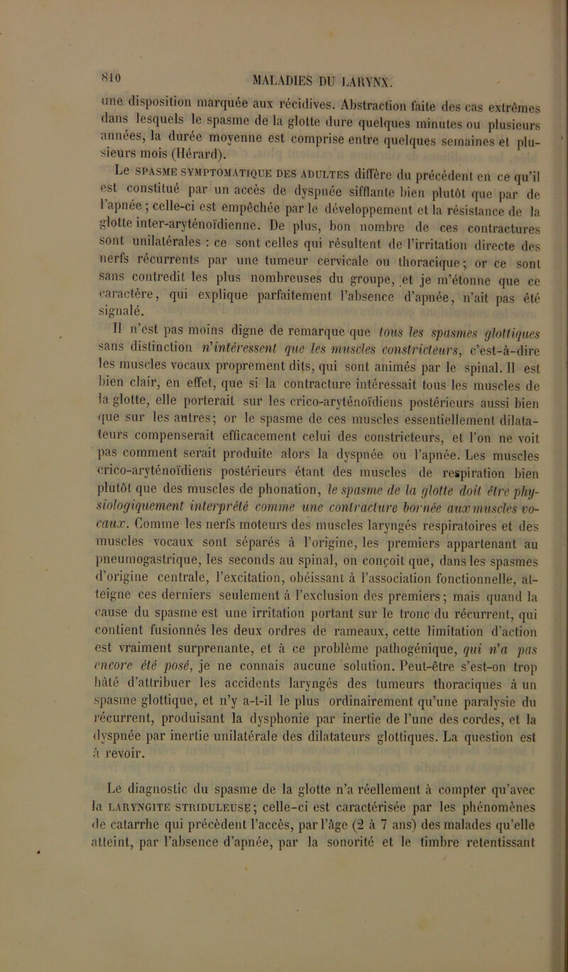 mie disposition marquée aux récidives. Abstraction laite des cas extrêmes dans lesquels le spasme de la glotte dure quelques minutes ou plusieurs années, la durée moyenne est comprise entre quelques semaines et plu- sieurs mois (Hérard). Le spasme symptomatique des adultes diffère du précédent en ce qu’il est constitué par un accès de dyspnée sifflante bien plutôt que par de 1 apnée ; celle-ci est empêchée par le développement et la résistance de la glotte inter-aryténoïdienne. De plus, bon nombre de ces contractures sont unilatérales : ce sont celles qui résultent, de l’irritation directe des nerfs récurrents par une tumeur cervicale ou thoracique; or ce sont sans contredit les plus nombreuses du groupe, et je m’étonne que ce caractère, qui explique parfaitement l’absence d’apnée, n’ait pas été signalé. Il n’est pas moins digne de remarque que tous les spasmes glottiques sans distinction n'intéressent que les muscles constricteurs, c’est-à-dire les muscles vocaux proprement dits, qui sont animés par le spinal. Il est bien clair, en effet, que si la contracture intéressait tous les muscles de la glotte, elle porterait sur les crico-aryténoïdiens postérieurs aussi bien que sur les antres; or le spasme de ces muscles essentiellement dilata- teurs compenserait efficacement celui des constricteurs, et l’on ne voit pas comment serait produite alors la dyspnée ou l’apnée. Les muscles crico-aryténoïdiens postérieurs étant des muscles de respiration bien plutôt que des muscles de phonation, le spasme (le la glotte doit être phy- siologiquement interprété comme une contracture bornée aux m uscles vo- caux. Comme les nerfs moteurs des muscles laryngés respiratoires et des muscles vocaux sont séparés à l’origine, les premiers appartenant au pneumogastrique, les seconds au spinal, on conçoit que, dans les spasmes d’origine centrale, l’excitation, obéissant à l’association fonctionnelle, at- teigne ces derniers seulement à l’exclusion des premiers ; mais quand la cause du spasme est une irritation portant sur le tronc du récurrent, qui contient fusionnés les deux ordres de rameaux, cette limitation d’action est vraiment surprenante, et à ce problème pathogénique, qui n'a pas encore été posé, je ne connais aucune solution. Peut-être s’est-on trop hâté d’attribuer les accidents laryngés des tumeurs thoraciques à un spasme glottique, et n’y a-t-il le plus ordinairement qu’une paralysie du récurrent, produisant la dysphonie par inertie de l’une des cordes, et la dyspnée par inertie unilatérale des dilatateurs glottiques. La question est à revoir. Le diagnostic du spasme de la glotte n’a réellement à compter qu’avec la laryngite striduleusç; celle-ci est caractérisée par les phénomènes de catarrhe qui précèdent l’accès, par l’àge (2 à 7 ans) des malades qu’elle atteint, par l’absence d’apnée, par la sonorité et le timbre retentissant