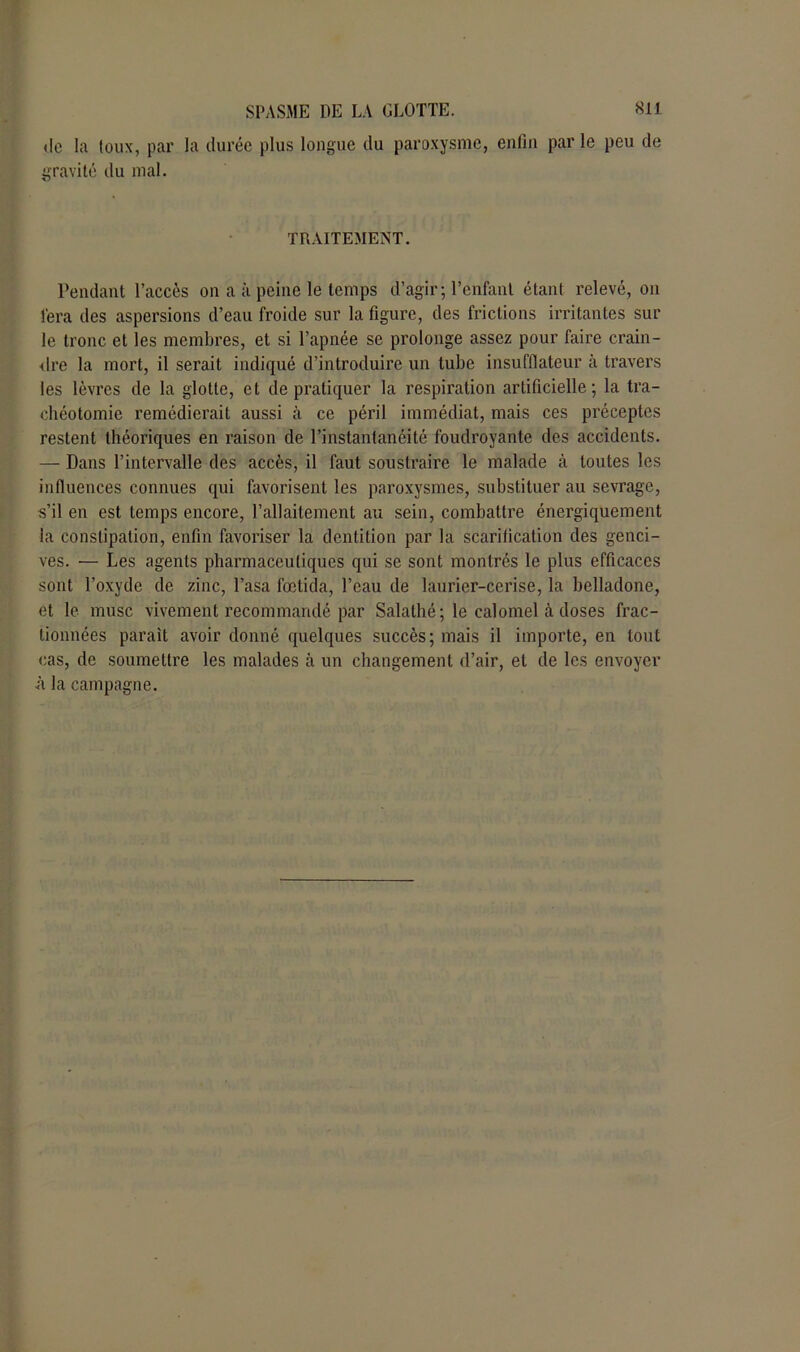 de la toux, par la durée plus longue du paroxysme, enfin par le peu de gravité du mal. TRAITEMENT. Pendant l’accès on a à peine le temps d’agir; l’enfant étant relevé, on fera des aspersions d’eau froide sur la figure, des frictions irritantes sur le tronc et les membres, et si l’apnée se prolonge assez pour faire crain- dre la mort, il serait indiqué d’introduire un tube insufflateur à travers les lèvres de la glotte, et de pratiquer la respiration artificielle; la tra- chéotomie remédierait aussi à ce péril immédiat, mais ces préceptes restent théoriques en raison de l’instantanéité foudroyante des accidents. — Dans l’intervalle des accès, il faut soustraire le malade à toutes les influences connues qui favorisent les paroxysmes, substituer au sevrage, s’il en est temps encore, l’allaitement au sein, combattre énergiquement la constipation, enfin favoriser la dentition par la scarification des genci- ves. — Les agents pharmaceutiques qui se sont montrés le plus efficaces sont l’oxyde de zinc, l’asa fœtida, l’eau de laurier-cerise, la belladone, et le musc vivement recommandé par Salalhé; le calomel à doses frac- tionnées parait avoir donné quelques succès; mais il importe, en tout cas, de soumettre les malades à un changement d’air, et de les envoyer à la campagne.