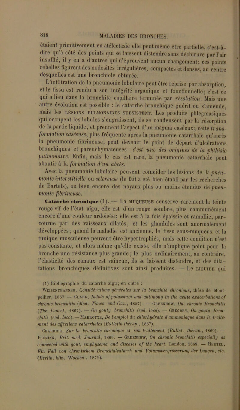 étaient primitivement en atélectasie elle peut même être partielle, c’est-à- dire cpi a côte des points qui se laissent distendre sans déchirure par l’air insufflé, il y en a d’autres qui n’éprouvent aucun changement; ces points rebelles figurent des nodosités irrégulières, compactes et denses, au centre desquelles est une bronchiole obturée. L’infiltration de la pneumonie lobulaire peut être reprise par absorption, et le tissu est rendu à son intégrité organique et fonctionnelle; c’est ce qui a lieu dans la bronchite capillaire terminée par résolution. Mais une autre évolution est possible : le catarrhe bronchique guérit ou s’amende, mais les lésions pulmonaires subsistent. Les produits phlegraasiques qui occupent les lobules s’engraissent, ils se condensent par la résorption de la partie liquide, et prennent l’aspect d’un magma caséeux; celle trans- formation caséeuse, plus fréquente après la pneumonie catarrhale qu’après la pneumonie fibrineuse, peut devenir le point de départ d’ulcérations bronchiques et parenchymateuses : c’est une des origines de la phthisie pulmonaire. Enfin, mais le cas est rare, la pneumonie catarrhale peut aboutir à la formation d’un abcès. Avec la pneumonie lobulaire peuvent coïncider les lésions de h pneu- monie interstitielle ou scléreuse (le fait a été bien établi par les recherches de Bartels), ou bien encore des noyaux plus ou moins étendus de pneu- monie fibrineuse. Catarrhe chronique (1). — La muqueuse conserve rarement la teinte rouge vif de l’état aigu, elle est d’un rouge sombre, plus communément encore d’une couleur ardoisée ; elle est à la fois épaissie et ramollie, par- courue par des vaisseaux dilatés, et les glandules sont anormalement développées; quand la maladie est ancienne, le tissu sous-muqueux et la tunique musculeuse peuvent être hypertrophiés, mais cette condition n’est pas constante, et alors même qu’elle existe, elle n’implique point pour la bronche une résistance plus grande; le plus ordinairement, au contraire, l’élasticité des canaux est vaincue, ils se laissent distendre, et des dila- tations bronchiques définitives sont ainsi produites. — Le liquide qui (1) Bibliographie du catarrhe aigu; en outre : Weisenthanner, Considérations générales sur la bronchite chronique, thèse de Mont- pellier, 1867. — Clark, Iodide of potassium and antimony in the acute exacerbations of chronic broncliilis (Med. Times and Gaz., 1857). — Greenhow, On chronic Bronchitis (The Lancet, 1867). — On gouly bronchitis (eod. loco). — Gregory, On gouty Dron- chitis (eod. loco). — Marrotte, De l’emploi du chlorhydrate d’ammoniaque dans le traite- ment des affections catarrhales (Bulletin thérap., 1867). Charrier, Sur la bronchite chronique et son traitement (Bullet. thérap., 1869). — Fleming, Brit. med. Journal, 1869. — Greenhow, On chronic bronchitis especially as connected wlth goût, emphysema and discases of the heart. London, 1869. — Hertel, Ein Fall von chronischem Bronchialcatarrh und Volumsvergrôsserung der Lungen, etc. (Berlin. klin. Wochen., 1871).