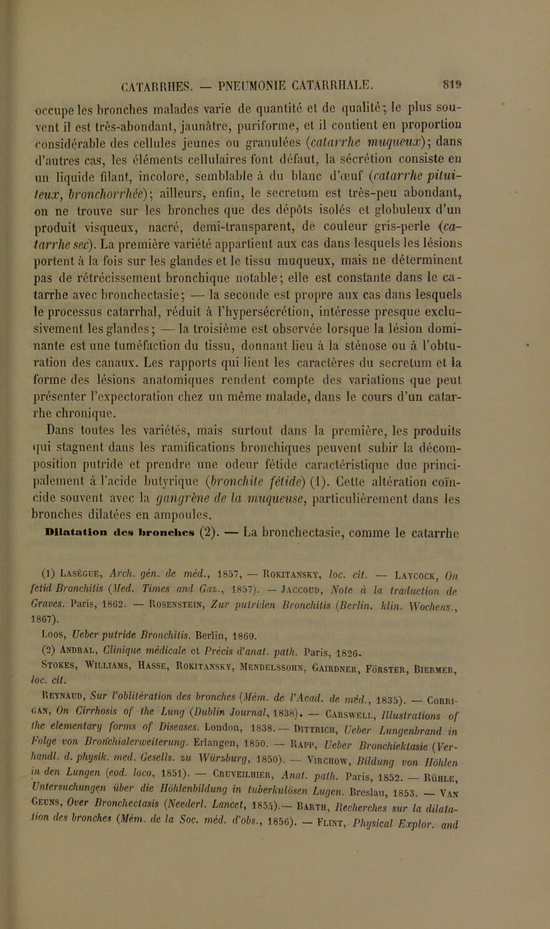 occupe les bronches malades varie de quantité et de qualité; le plus sou- vent il est très-abondant, jaunâtre, puriforme, et il contient en proportion considérable des cellules jeunes ou granulées (catarrhe muqueux); dans d’autres cas, les éléments cellulaires font défaut, la sécrétion consiste en un liquide filant, incolore, semblable à du blanc d’œuf (catarrhe pitui- teux, bronchorrhée); ailleurs, enfin, le secretu-m est très-peu abondant, on ne trouve sur les bronches que des dépôts isolés et globuleux d’un produit visqueux, nacré, demi-transparent, de couleur gris-perle (ca- tarrhe sec). La première variété appartient aux cas dans lesquels les lésions portent à la fois sur les glandes et le tissu muqueux, mais ne déterminent pas de rétrécissement bronchique notable; elle est constante dans le ca- tarrhe avec bronchectasie ; — la seconde est propre aux cas dans lesquels le processus catarrhal, réduit à l’hypersécrétion, intéresse presque exclu- sivement les glandes; —la troisième est observée lorsque la lésion domi- nante est une tuméfaction du tissu, donnant lieu à la sténose ou à l’obtu- ration des canaux. Les rapports qui lient les caractères du secretum et la forme des lésions anatomiques rendent compte des variations que peut présenter l’expectoration chez un même malade, dans le cours d’un catar- rhe chronique. Dans toutes les variétés, mais surtout dans la première, les produits qui stagnent dans les ramifications bronchiques peuvent subir la décom- position putride et prendre une odeur fétide caractéristique due princi- palement à l’acide butyrique (bronchite fétide) (1). Cette altération coïn- cide souvent avec la gangrène de la muqueuse, particulièrement dans les bronches dilatées en ampoules. Dilatation des bronches (2). — La bronchectasie, comme le catarrhe (1) Lasègue, Arcli. gén. de mêd., 1857, — Rokitansky, loc. cit. — Laycock, On fetid Bronchitis (Med. Times and Gai., 1857). — Jaccoud, Note à la traduction de Graves. Paris, 18G2. — Rosenstein, Zut pulriden Bronchitis (Berlin, klin. Wochens., 1867). Loos, Ueber putride Bronchitis. Berlin, 1869. (2) Andral, Clinique médicale et Précis d’anat. path. Paris, 1826. Stores, Williams, Hasse, Rokitansky, Mendelssohn, Gairdner, Forster, Biermer, loc. cit. Reynaud, Sur l’oblitération des bronches (Mém. de l'Acad. de mêd., 1835). — Corri- can, On Cirrhosis of the Lung (Dublin Journal, 1838). — Carswell, Illustrations of the elementarg forms of Diseuses. London, 1838. — Dittricii, Ueber Lungenbrand in Folge von Brorichialerwciterunq. Erlangcn, 1850. — Rapp, Ueber Bronchielclasie (Ver- handl. d. phgsik. med. Gesells. ni Wünburg, 1850). — Virchow, Bildung von Ilôlilen in den Lungen (eod. loco, 1851). — Cruveilhier, Anal. path. Paris, 1852. — Rühle, Untersuchungen über die Hohlenbildung in luberkulosen Lugen. Brcslau, 1853. — Van Geuns, Over Bronchectasis (Neederl. Lancet, 185.',).- Bartii, Recherches sur la dilata- tion des bronches (Mém. de la Soc. méd. d’obs., 1856). - Flint, Physical Explor. and