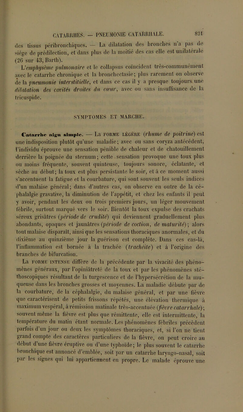 des tissus péribronchiques. — La dilatation des bronches n’a pas de siège de prédilection, et dans plus de la moitié des cas elle est unilatérale (20 sur 43, Barth). L'emphysème pulmonaire et le collapsus coïncident très-communément avec le catarrhe chronique et la bronchectasie; plus rarement on observe île la pneumonie interstitielle, et dans ce cas il y a presque toujours une dilatation des cavités droites du cœur, avec ou sans insuffisance de la tricuspide. SYMPTOMES ET MARCHE. Catarrhe a«Ru simple. — La forme légère (irhume de poitrine) est une indisposition plutôt qu’une maladie; avec ou sans coryza antécédent, l'individu éprouve une sensation pénible de chaleur et de chatouillement derrière la poignée du sternum; cette-sensation provoque une toux plus ou moins fréquente, souvent quinteuse, toujours sonore, éclatante, et sèche au début; la toux est plus persistante le soir, et à ce moment aussi s’accentuent la fatigue et la courbature, qui sont souvent les seuls indices d’un malaise général; dans d’autres cas, on observe en outre de la cé- phalalgie gravative, la diminution de l’appétit, et chez les enfants il peut y avoir, pendant les deux ou trois premiers jours, un léger mouvement fébrile, surtout marqué vers le soir. Bientôt la toux expulse des crachats séreux grisâtres (période de crudité) qui deviennent graduellement plus abondants, opaques et jaunâtres (période de coction, de maturité) ; alors tout malaise disparaît, ainsi que les sensations thoraciques anormales, et du dixième au quinzième jour la guérison est complète. Dans ces cas-là, l’inflammation est bornée à la trachée (trachéite) et à l’origine des branches de bifurcation. La forme intense diffère de la précédente par la vivacité des phéno- mènes généraux, par l’opiniâtreté de la toux et par les phénomènes sté- thoscopiques résultant de la turgescence et de l’hypersécrétion de la mu- queuse dans les bronches grosses et moyennes. La maladie débute par de la courbature, de la céphalalgie, du malaise général, et par une fièvre que caractérisent de petits frissons répétés, une élévation thermique à maximum vespéral, à rémission matinale très-accentuée (fièvre catarrhale)', souvent même la fièvre est plus que rémittente, elle est intermittente, la température du matin étant normale. Les phénomènes fébriles précèdent parfois d’un jour ou deux les symptômes thoraciques, et, si l’on ne tient grand compte des caractères particuliers de la fièvre, on peut croire au début d’une fièvre éruptive ou d’une typhoïde; le plus souvent le catarrhe bronchique est annoncé d emblée, soit par un catarrhe laryngo-nasal, soit p.u les signes qui lui appartiennent en propre. Le malade éprouve une