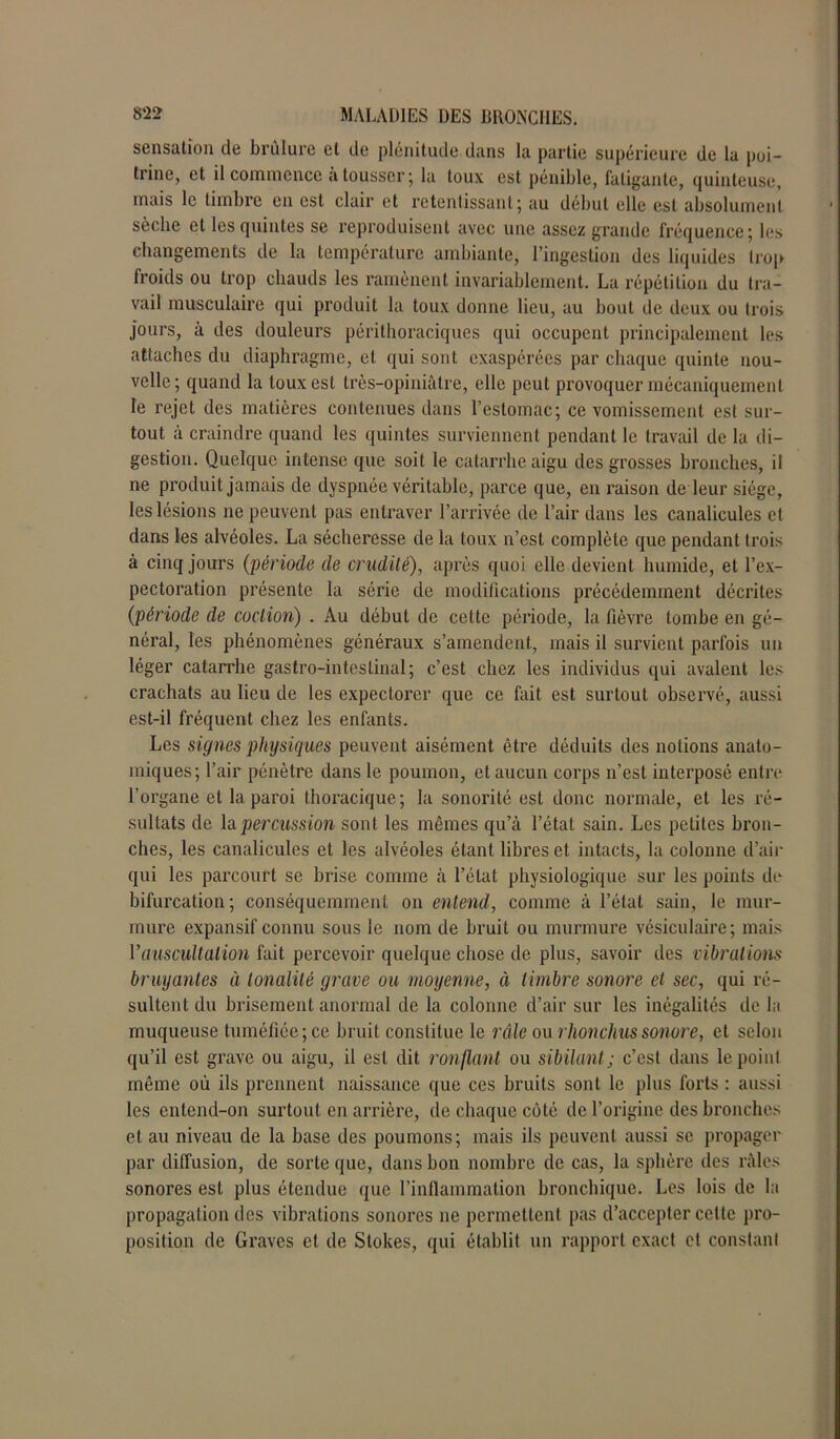 sensation de brûlure cl de plénitude dans la partie supérieure de la poi- trine, et il commence a tousser ; la toux est pénible, fatigante, quinteuse, mais le timbre en est clair et retentissant; au début elle est absolument sèche et les quintes se reproduisent avec une assez grande fréquence; les changements de la température ambiante, l’ingestion des liquides trop froids ou trop chauds les ramènent invariablement. La répétition du tra- vail musculaire qui produit la toux donne lieu, au bout de deux ou trois jours, à des douleurs périthoraciques qui occupent principalement les attaches du diaphragme, et qui sont exaspérées par chaque quinte nou- velle; quand la toux est très-opiniâtre, elle peut provoquer mécaniquement le rejet des matières contenues dans l’estomac; ce vomissement est sur- tout à craindre quand les quintes surviennent pendant le travail de la di- gestion. Quelque intense que soit le catarrhe aigu des grosses bronches, il ne produit jamais de dyspnée véritable, parce que, en raison de leur siège, les lésions ne peuvent pas entraver l’arrivée de l’air dans les canalicules et dans les alvéoles. La sécheresse de la toux n’est complète que pendant trois à cinq jours (période de crudité), après quoi elle devient humide, et l’ex- pectoration présente la série de modifications précédemment décrites (période de coclion) . Au début de cette période, la fièvre tombe en gé- néral, les phénomènes généraux s’amendent, mais il survient parfois un léger catarrhe gastro-intestinal; c’est chez les individus qui avalent les crachats au lieu de les expectorer que ce fait est surtout observé, aussi est-il fréquent chez les enfants. Les signes physiques peuvent aisément être déduits des notions anato- miques; l’air pénètre dans le poumon, et aucun corps n’est interposé entre l’organe et la paroi thoracique; la sonorité est donc normale, et les ré- sultats de la percussion sont les mêmes qu’à l’état sain. Les petites bron- ches, les canalicules et les alvéoles étant libres et intacts, la colonne d’air qui les parcourt se brise comme à l’état physiologique sur les points de bifurcation ; conséquemment on entend, comme à l’état sain, le mur- mure expansif connu sous le nom de bruit ou murmure vésiculaire; mais l’auscultation fait percevoir quelque chose de plus, savoir des vibrations bruyantes à tonalité grave ou moyenne, à timbre sonore et sec, qui ré- sultent du brisement anormal de la colonne d’air sur les inégalités de la muqueuse tuméfiée; ce bruit constitue le râle ou rlionchus sonore, et selon qu’il est grave ou aigu, il est dit ronflant ou sibilant ; c’est dans le point même où ils prennent naissance que ces bruits sont le plus forts : aussi les entend-on surtout en arrière, de chaque côté de l’origine des bronches et au niveau de la base des poumons; mais ils peuvent aussi se propager par diffusion, de sorte que, dans bon nombre de cas, la sphère des râles sonores est plus étendue que l’inflammation bronchique. Les lois de la propagation des vibrations sonores 11e permettent pas d’accepter celte pro- position de Graves et de Slokes, qui établit un rapport exact et constant