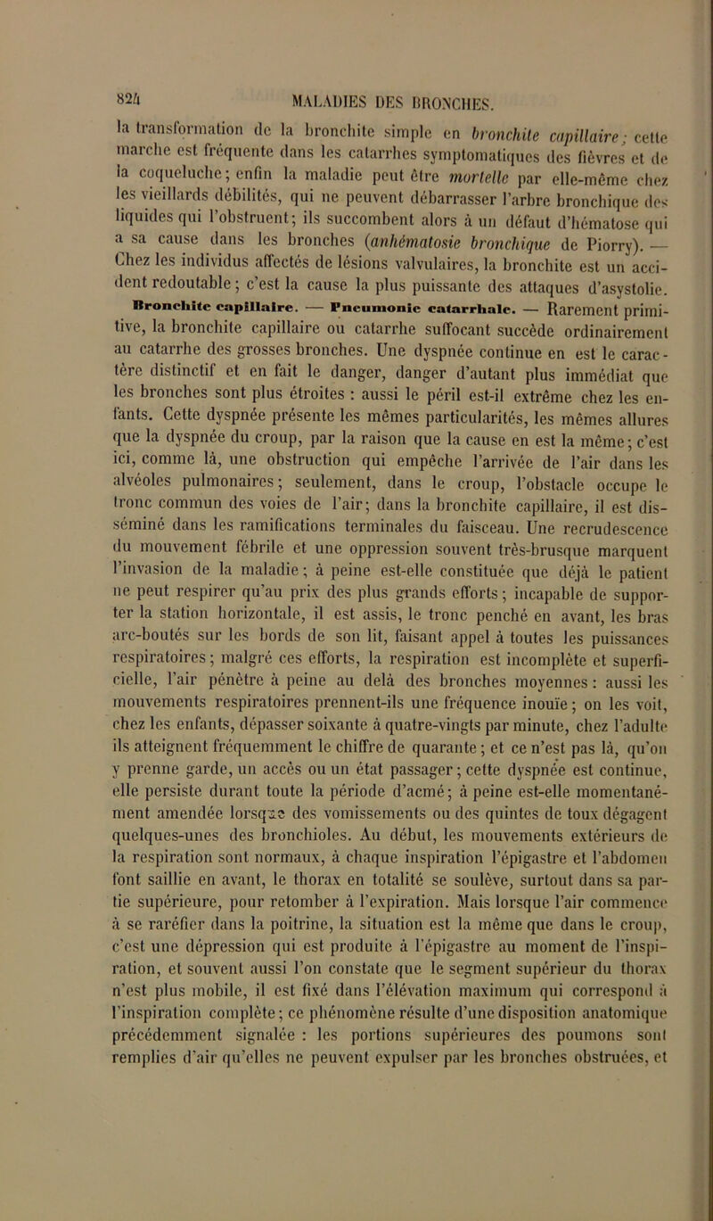 la transformation de la bronchite simple en bronchite capillaire; cette marche est fréquente dans les catarrhes symptomatiques des fièvres et de la coqueluche; enfin la maladie peut être mortelle par elle-même chez les vieillards débilités, qui ne peuvent débarrasser l’arbre bronchique des liquides qui l’obstruent; ils succombent alors à un défaut d’hématose qui a sa cause dans les bronches (anhématosie bronchique de Piorry). — Lhez les individus affectés de lésions valvulaires, la bronchite est un acci- dent redoutable ; c’est la cause la plus puissante des attaques d’asystolie. Rroncliite capillaire. — Pneumonie catarrhale. — Rarement primi- tive, la bronchite capillaire ou catarrhe suffocant succède ordinairement au catarrhe des grosses bronches. Une dyspnée continue en est le carac- tère distinctif et en fait le danger, danger d’autant plus immédiat que les bronches sont plus étroites : aussi le péril est-il extrême chez les en- fants. Cette dyspnée présente les mêmes particularités, les mêmes allures que la dyspnée du croup, par la raison que la cause en est la même; c’est ici, comme là, une obstruction qui empêche l’arrivée de l’air dans les alvéoles pulmonaires; seulement, dans le croup, l’obstacle occupe le tronc commun des voies de l’air; dans la bronchite capillaire, il est dis- séminé dans les ramifications terminales du faisceau. Une recrudescence du mouvement fébrile et une oppression souvent très-brusque marquent l’invasion de la maladie ; à peine est-elle constituée que déjà le patient ne peut respirer qu’au prix des plus grands efforts ; incapable de suppor- ter la station horizontale, il est assis, le tronc penché en avant, les bras arc-boutés sur les bords de son lit, faisant appel à toutes les puissances respiratoires ; malgré ces efforts, la respiration est incomplète et superfi- cielle, l’air pénètre à peine au delà des bronches moyennes : aussi les mouvements respiratoires prennent-ils une fréquence inouïe ; on les voit, chez les enfants, dépasser soixante à quatre-vingts par minute, chez l’adulte ils atteignent fréquemment le chiffre de quarante ; et ce n’est pas là, qu’on y prenne garde, un accès ou un état passager; cette dyspnée est continue, elle persiste durant toute la période d’acmé; à peine est-elle momentané- ment amendée lorsque des vomissements ou des quintes de toux dégagent quelques-unes des bronchioles. Au début, les mouvements extérieurs de la respiration sont normaux, à chaque inspiration l’épigastre et l’abdomen font saillie en avant, le thorax en totalité se soulève, surtout dans sa par- tie supérieure, pour retomber à l’expiration. Mais lorsque l’air commence à se raréfier dans la poitrine, la situation est la même que dans le croup, c’est une dépression qui est produite à l’épigastre au moment de l’inspi- ration, et souvent aussi l’on constate que le segment supérieur du thorax n’est plus mobile, il est fixé dans l’élévation maximum qui correspond à l’inspiration complète; ce phénomène résulte d’une disposition anatomique précédemment signalée : les portions supérieures des poumons sonl remplies d’air qu’elles ne peuvent expulser par les bronches obstruées, et