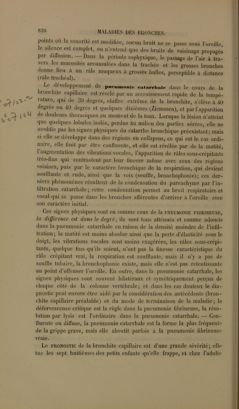 points ou la sonorité est modifiée, aucun bruit ne se passe sous l’oreille le silence est complet, on n’entend que des bruits de voisinage propagés par diffusion. — Dans la période asphyxique, le passage de l’air à tra- vers les mucosités accumulées dans la trachée et les grosses bronches donne heu à un râle muqueux à grosses bulles, perceptible à distance (râle trachéal). L< développement de pneumonie catarrhale dans le cours de la ^ ji onchite capillaire est révélé par un accroissement rapide de la tempé- } ralure> clui tle 39 degrés, chiffre extrême de la bronchite, s’élève à 40 degrés ou 40 degrés et quelques dixièmes (Ziemssen), et par l’apparition 6 ^ tlc douleurs thoraciques au moment de la toux. Lorsque la lésion n’atteint que quelques lobules isolés, perdus au milieu des parties aérées, elle ne modifie pas les signes physiques du catarrhe bronchique préexistant; mais si elle se développe dans des régions en collapsus, ce qui est le cas ordi- naire, elle finit par être confluente, et elle est révélée par de la matité, 1 augmentation des vibrations vocales, l’apparition de râles sous-crépilants très-fins qui contrastent par leur finesse même avec ceux des régions voisines, puis par le caractère bronchique de la respiration, qui devient soufflante et rude, ainsi que la voix (souffle, bronchophonie); ces der- niers phénomènes résultent de la condensation du parenchyme par l’in- filtration catarrhale ; cette condensation permet au bruit respiratoire et vocal qui se passe dans les bronches afférentes d’arriver à l’oreille avec son caractère initial. Ces signes physiques sont en somme ceux de la pneumonie fibrineuse, la différence est dans le degré; ils sont tous atténués et comme adoucis dans la pneumonie catarrhale en raison de la densité moindre de l’infil- tration; la matité est moins absolue ainsi que la perte d’élasticité sous le doigt, les vibrations vocales sont moins exagérées, les râles sous-crépi- tants, quelque fins qu’ils soient, n’ont pas la finesse caractéristique du râle crépitant vrai, la respiration est soufflante, mais il n’y a pas de souffle tubaire, la bronchophonie existe, mais elle n’est pas retentissante au point d’offenser l’oreille. En outre, dans la pneumonie catarrhale, les signes physiques sont souvent bilatéraux et symétriquement perçus de chaque côté de la colonne vertébrale ; et dans les cas douteux le dia- gnostic peut encore être aidé par la considération des antécédents (bron- chite capillaire préalable) et du mode de terminaison de la maladie ; la défervescence critique est la règle dans la pneumonie fibrineuse, la réso- lution par lysis est l’ordinaire dans la pneumonie catarrhale. — Con- fluente ou diffuse, la pneumonie catarrhale est la forme la plus fréquente de la grippe grave, mais elle aboutit parfois â la pneumonie fibrineuse vraie. Le pronostic de la bronchite capillaire est d’une grande sévérité; elle tue les sept huitièmes des petits enfants qu’elle frappe, et chez l’adulte