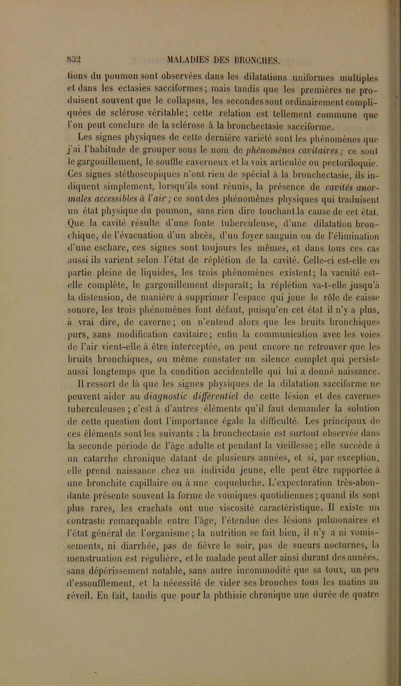 lions du poumon sont observées dans les dilatations uniformes multiples et dans les ectasies sacciformes; mais tandis que les premières ne pro- duisent souvent que le collapsus, les secondes sont ordinairement compli- quées de sclérose véritable; cette relation est tellement commune que l’on peut conclure de la sclérose à la bronchectasie sacciforme. Les signes physiques de cette dernière variété sont les phénomènes que j’ai l’habitude de grouper sous le nom de phénomènes cavitaires; ce sont le gargouillement, le souille caverneux et la voix articulée ou pectoriloquie. Ces signes stéthoscopiques n’ont rien de spécial à la bronchectasie, ils in- diquent simplement, lorsqu’ils sont réunis, la présence de cavités anor- males accessibles à l’air ; ce sont des phénomènes physiques qui traduisent un état physique du poumon, sans rien dire touchant la cause de cet état. Que la cavité résulte d’une fonte tuberculeuse, d’une dilatation bron- chique, de l’évacuation d’un abcès, d’un foyer sanguin ou de l’élimination d’une eschare, ces signes sont toujours les mêmes, et dans tous ces cas aussi ils varient selon l’état de réplétion de la cavité. Celle-ci est-elle en partie pleine de liquides, les trois phénomènes existent; la vacuité est- elle complète, le gargouillement disparaît; la réplétion va-t-elle jusqu’à la distension, de manière à supprimer l’espace qui joue le rôle de caisse sonore, les trois phénomènes font défaut, puisqu’en cet état il n’y a plus, à vrai dire, de caverne ; on n’entend alors que les bruits bronchiques purs, sans modification cavitaire; enfin la communication avec les voies de l’air vient-elle à être interceptée, on peut encore 11e retrouver que les bruits bronchiques, ou même constater un silence complet qui persiste aussi longtemps que la condition accidentelle qui lui a donné naissance. Il ressort de là que les signes physiques de la dilatation sacciforme ne peuvent aider au diagnostic différentiel de celle lésion et des cavernes tuberculeuses ; c’est à d’autres éléments qu’il faut demander la solution de celte question dont l’importance égale la difficulté. Les principaux de ces éléments sont les suivants : la bronchectasie est surtout observée dans la seconde période de l’âge adulte et pendant la vieillesse; elle succède à un catarrhe chronique datant de plusieurs années, et si, par exception, elle prend naissance chez un individu jeune, elle peut être rapportée à une bronchite capillaire ou à une coqueluche. L’expectoration très-abon- dante présente souvent la forme de vomiques quotidiennes; quand ils sont, plus rares, les crachats ont une viscosité caractéristique. Il existe un contraste remarquable entre l’âge, l’étendue des lésions pulmonaires et l’état général de l’organisme; la nutrition se fait bien, il n’y a ni vomis- sements, ni diarrhée, pas de fièvre le soir, pas de sueurs nocturnes, la menstruation est régulière, et le malade peut aller ainsi durant des années, sans dépérissement notable, sans autre incommodité que sa toux, un peu d’essouffiement, et la nécessité de vider scs bronches tous les matins au réveil. En fait, tandis que pour la phthisie chronique une durée de quatre