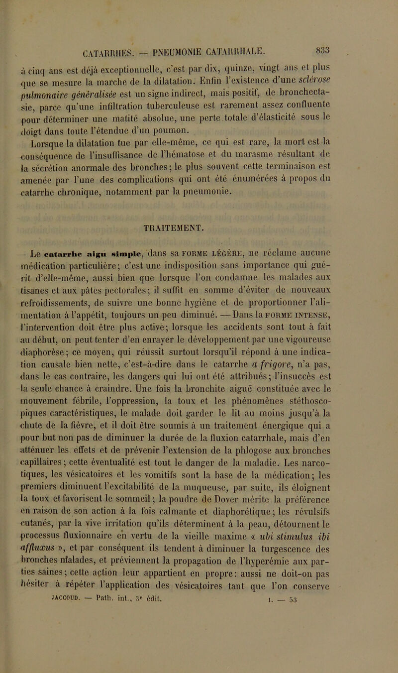 à cinq ans est déjà exceptionnelle, c’est par dix, quinze, vingt ans cl plus que se mesure la marche de la dilatation. Enfin l’existence d’une sclérose pulmonaire généralisée est un signe indirect, mais positil, de bronchecta- sie, parce qu’une infiltration tuberculeuse est rarement assez confluente pour déterminer une matité absolue, une perte totale d’élasticité sous le doigt dans toute l’étendue d’un poumon. Lorsque la dilatation tue par elle-même, ce qui est rare, la mort est la conséquence de l’insuffisance de l’hématose et du marasme résultant de la sécrétion anormale des bronches; le plus souvent cette terminaison est amenée par l'une des complications qui ont été énumérées à propos du catarrhe chronique, notamment; par la pneumonie. TRAITEMENT. Le catarrhe aigu simple, dans sa forme légère, ne réclame aucune médication particulière; c’est une indisposition sans importance qui gué- rit d’elle-même, aussi bien que lorsque l’on condamne les malades aux tisanes et aux pâtes pectorales; il suffit en somme d’éviter de nouveaux refroidissements, de suivre une bonne hygiène et de proportionner l’ali- mentation à l’appétit, toujours un peu diminué. —Dans la forme intense, l’intervention doit être plus active; lorsque les accidents sont tout à fait au début, on peut tenter d’en enrayer le développement par une vigoureuse diaphorèse; ce moyen, qui réussit surtout lorsqu’il répond à une indica- tion causale bien nette, c’est-à-dire dans le catarrhe a frigore, n’a pas, dans le cas contraire, les dangers qui lui ont été attribués ; l’insuccès est la seule chance à craindre. Une fois la bronchite aiguë constituée avec le mouvement fébrile, l’oppression, la toux et les phénomènes stéthosco- piques caractéristiques, le malade doit garder le lit au moins jusqu’à la chute de la fièvre, et il doit être soumis à un traitement énergique qui a pour but non pas de diminuer la durée de la fluxion catarrhale, mais d’en atténuer les effets et de prévenir l’extension de la phlogose aux bronches capillaires; cette éventualité est tout le danger de la maladie. Les narco- tiques, les vésicatoires et les vomitifs sont la base de la médication ; les premiers diminuent l’excitabilité de la muqueuse, par suite, ils éloignent la toux et favorisent le sommeil ; la poudre de Dover mérite la préférence en raison de son action à la fois calmante et diaphorétique ; les révulsifs cutanés, par la vive irritation qu’ils déterminent à la peau, détournent le processus fluxionnaire en vertu de la vieille maxime « nbi stimulus ibi nffluxus », et par conséquent ils tendent à diminuer la turgescence des bronches nîalades, et préviennent la propagation de l’hyperémie aux par- ties saines ; cette action leur appartient en propre : aussi ne doit-on pas hésiter a répéter l’application des vésicatoires tant que l’on conserve jaccoud. — Path. int., 3° édit. I. — 53