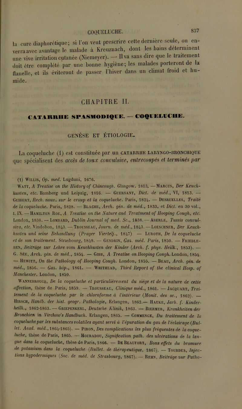 la cure diaphonique; si l’on veut prescrire cette dernière seule, on en- verra avec avantage le malade à Kreuznach, dont les bains déterminent une vive irritation cutanée (Niemeyer). —* H va sans dire que le traitement doit être complété par une bonne hygiène; les malades porteront de la flanelle, et ils éviteront de passer l’hiver dans un climat froid et hu- mide. CHAPITRE II. CAT ARUMS SPASMODIQUE. — COQUEIAJCHE. GENÈSE ET ÉTIOLOGIE. La coqueluche (1) est constituée par un catarrhe laryngo-bronchique que spécialisent des accès de toux convulsive, entrecoupés et terminés par (1) Willis, Op. med. Lugduni, 1676. Watt, A Treatise on the Historyof Chincough. Glasgow. 1813. —Marcus, Der Keucli- husten, etc. Bamberg und Leipzig, 1816. — Gueksant, Dict. de mèd., VI, 1813. — Guibert, Rech. nouv. sur le croup et la coqueluche. Paris, 1824. — Desruelles, Traité de la coqueluche. Paris, 1828. — Blache, Arch. gén. de mèd., 1833, et Dict. en 30 vol., t. IX. — Hamilton Roe, A Trealise on the Nature and Treatment of Hooping Cough, etc. London, 1838. — Lombard, Dublin Journal of med. Sc., 1838. — Aberle, Tussis convul- sion, etc. Vindobon, 1843. — Trousseau, Journ. de mèd., 1843. — Loeschner, Der Keucli- husten und seine Behandlung (Prager Viertelj., 1847) — Luroth, De la coqueluche et de son traitement. Strasbourg, 1849. — Gendrin, Gai. mèd. Paris, 1830. — Friedle- ben, Reitràge zur Lehre vom Keuchhuslen der Kinder (Arch. f. phijs. Heilk., 1833). — G. Sée, Arch. gén. de mèd., 1854. — Gjbb, A Treatise on Hooping Cough. London, 1854. — Hewitt, On the Pathologij of Hooping Cough. London, 1855. — Beau, Arch. gén. de mèd., 1856. — Gai. hop., 1861. — Whithead, Third Report of the clinical IIosp. of Manchester. London, 1859. Wannebroucq, De la coqueluche et particulièrement du siège et de la nature de cette affection, thèse de Paris, 1859. — Trousseau, Clinique mèd., 1861. — Jacquart, Trai- tement de la coqueluche par le chloroforme à L’intérieur (Monit. des sc., 1862). — Hirsch, Ilandb. der hist. geogr. Pathologie, Erlangen, 1862.— Hauke, Jarb. f. Kinder- heilk., 1862-1863. — Griepenkerl, Deutsche Klinik, 1863. — Biermer, Krankheiten der Bronchien in Virchow’s Handbucli. Erlangen, 1865. — Commence, Du traitement de la coqueluche par les substances volatiles ayant servi à l’épuration du gaz de l’éclairage (Bul- le!. Acad, mèd., 1864-1865). — Piron, Des complications les plus fréquentes de lacoque- luche, thèse de Paris, 1865. — Houradou, Signification palh. des ulcérations de la lan- gue dans la coqueluche, thèse de Paris, 1866. — DeBeaufort, Bons effets du bromure tle potassium dans la coqueluche (Bullet. de thérapeutique, 1867). — Tourdes, Injec- tions hypodermiques (Soc. de mèd. de Strasbourg, 1867). — Rf.hn, Beiirage zur Pallia-