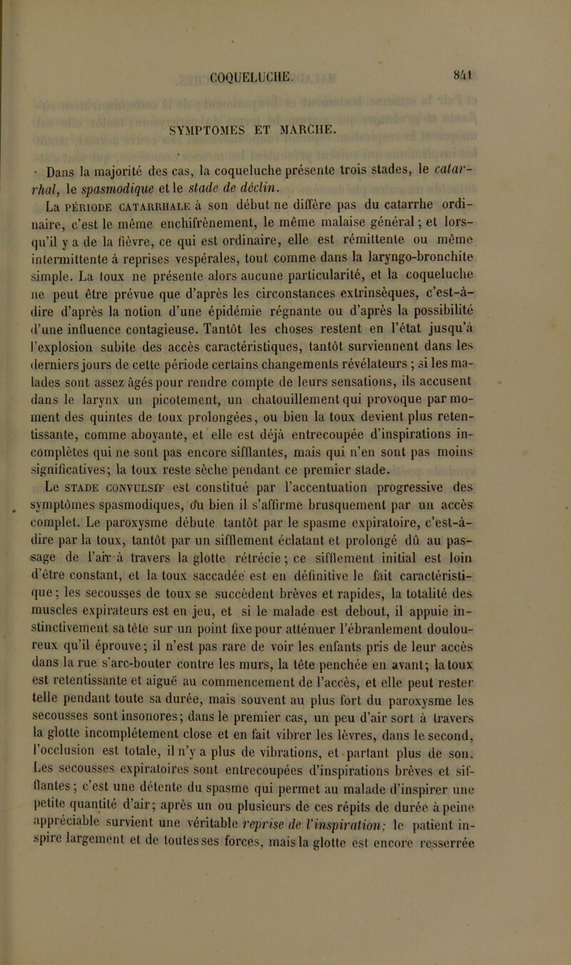 SYMPTOMES ET MARCHE. • Dans la majorité des cas, la coqueluche présente trois stades, le catar- rhal, le spasmodique et le stade de déclin. La période catarrhale à son début ne diffère pas du catarrhe ordi- naire, c’est le même enchifrènement, le même malaise général ; et lors- qu’il y a de la fièvre, ce qui est ordinaire, elle est rémittente ou même intermittente à reprises vespérales, tout comme dans la laryngo-bronchite simple. La toux ne présente alors aucune particularité, et la coqueluche ne peut être prévue que d’après les circonstances extrinsèques, c’est-à- dire d’après la notion d’une épidémie régnante ou d’après la possibilité d’une influence contagieuse. Tantôt les choses restent en l’état jusqu’à l’explosion subite des accès caractéristiques, tantôt surviennent dans les derniers jours de cette période certains changements révélateurs ; si les ma- lades sont assez âgés pour rendre compte de leurs sensations, ils accusent dans le larynx un picotement, un chatouillement qui provoque par mo- ment des quintes de toux prolongées, ou bien la toux devient plus reten- tissante, comme aboyante, et elle est déjà entrecoupée d’inspirations in- complètes qui ne sont pas encore sifflantes, mais qui n’en sont pas moins significatives; la toux reste sèche pendant ce premier stade. Le stade convulsif est constitué par l’accentuation progressive des symptômes spasmodiques, oti bien il s’affirme brusquement par un accès complet. Le paroxysme débute tantôt par le spasme expiratoire, c’est-à- dire par la toux, tantôt par un sifflement éclatant et prolongé dû au pas- sage de l’air à travers la glotte rétrécie ; ce sifflement initial est loin d’être constant, et la toux saccadée est en définitive le fait caractéristi- que ; les secousses de toux se succèdent brèves et rapides, la totalité des muscles expirateurs est en jeu, et si le malade est debout, il appuie in- stinctivement sa tète sur un point fixe pour atténuer l’ébranlement doulou- reux qu’il éprouve ; il n’est pas rare de voir les enfants pris de leur accès dans la rue s’arc-bouter contre les murs, la tête penchée en avant; la toux est retentissante et aiguë au commencement de l’accès, et elle peut rester telle pendant toute sa durée, mais souvent au plus fort du paroxysme les secousses sont insonores; dans le premier cas, un peu d’air sort à travers la glotte incomplètement close et en fait vibrer les lèvres, dans le second, I occlusion est totale, il n’y a plus de vibrations, et partant plus de son. Les secousses expiratoires sont entrecoupées d’inspirations brèves et sif- flantes ; c est une détente du spasme qui permet au malade d’inspirer une petite quantité d’air; après un ou plusieurs de ces répits de durée à peine appréciable survient une véritable reprise de l’inspiration; le patient in- spiie largement et de toutes ses forces, mais la glotte est encore resserrée