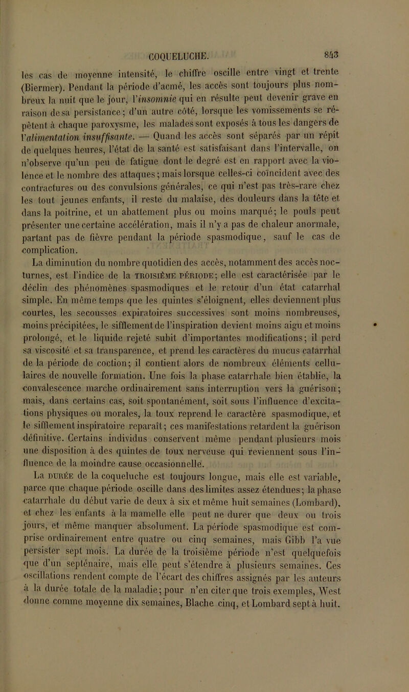 les cas de moyenne intensité, le chiffre oscille entre vingt et trente (Biermer). Pendant la période d’acmé, les accès sont toujours plus nom- breux la nuit que le jour, l'insomnie qui en résulte peut devenir grave en raison de sa persistance; d’un autre côté, lorsque les vomissements se ré- pètent à chaque paroxysme, les malades sont exposés à tous les dangers de Y alimentation insuffisante. — Quand les accès sont séparés par un répit de quelques heures, l’état de la santé est satisfaisant dans l’intervalle, on n’observe qu’un peu de fatigue dont le degré est en rapport avec la vio- lence et le nombre des attaques ; mais lorsque celles-ci coïncident avec des contractures ou des convulsions générales, ce qui n’est pas très-rare chez les tout jeunes enfants, il reste du malaise, des douleurs dans la tête et. dans la poitrine, et un abattement plus ou moins marqué; le pouls peut présenter une certaine accélération, mais il n’y a pas de chaleur anormale, partant pas de fièvre pendant la période spasmodique, sauf le cas de complication. La diminution du nombre quotidien des accès, notamment des accès noc- turnes, est l’indice de la troisième période; elle est caractérisée par le déclin des phénomènes spasmodiques et le retour d’un état catarrhal simple. En même temps que les quintes s’éloignent, elles deviennent plus •courtes, les secousses expiratoires successives sont moins nombreuses, moins précipitées, le sifflement de l’inspiration devient moins aigu et moins prolongé, et le liquide rejeté subit d’importantes modifications; il péril sa viscosité et sa transparence, et prend les caractères du mucus catarrhal de la période de coction; il contient alors de nombreux éléments cellu- laires de nouvelle formation. Une fois la phase catarrhale bien établie, la convalescence marche ordinairement sans interruption vers la guérison; mais, dans certains cas, soit spontanément, soit sous l’influence d’excita- tions physiques ou morales, la toux reprend le caractère spasmodique, et le sifflement inspiratoire reparaît; ces manifestations retardent la guérison définitive. Certains individus conservent même pendant plusieurs mois une disposition à des quintes de toux nerveuse qui reviennent sous l’in- fluence de la moindre cause occasionnelle. La durée de la coqueluche est toujours longue, mais elle est variable, parce que chaque période oscille dans des limites assez étendues; la phase catarrhale du début varie de deux à six et même huit semaines (Lombard), et chez les enfants à la mamelle elle peut ne durer que deux ou trois jours, et même manquer absolument. La période spasmodique est com- prise ordinairement entre quatre ou cinq semaines, mais Gibb l’a vue persister sept mois. La durée de la troisième période n’est quelquefois que d un septénaire, mais elle peut s’étendre à plusieurs semaines. Ces oscillations rendent compte de l’écart des chiffres assignés par les auteurs a la durée totale de la maladie; pour n’en citer que trois exemples, West donne comme moyenne dix semaines, Blache cinq, et Lombard sept à huit.