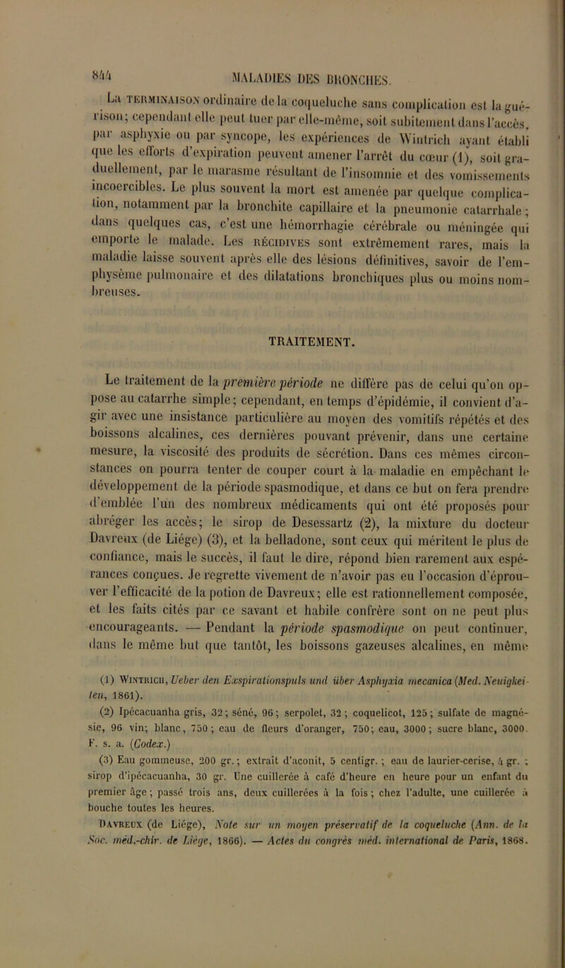 L;i terminaison ordinaire delà coqueluche sans complication est la gué- rison; cependant elle peut tuer par elle-même, soit subitement dans l’accès, par asphyxie ou par syncope, les expériences de Wintrich avant établi que les efforts d’expiration peuvent amener l’arrêt du cœur (1), soit gra- duellement, par le marasme résultant de l’insomnie et des vomissements incoercibles. Le plus souvent la mort est amenée par quelque complica- tion, notamment par la bronchite capillaire et la pneumonie catarrhale; dans quelques cas, c’est une hémorrhagie cérébrale ou méningée qui emporte le malade. Les récidives sont extrêmement rares, mais la maladie laisse souvent après elle des lésions définitives, savoir de l’em- phjsème pulmonaiie et des dilatations bronchiques plus ou moins nom- breuses. TRAITEMENT. Le traitement de la première période ne diffère pas de celui qu’on op- pose au catarrhe simple; cependant, en temps d’épidémie, il convient d’a- gir avec une insistance particulière au moyen des vomitifs répétés et des boissons alcalines, ces dernières pouvant prévenir, dans une certaine mesure, la viscosité des produits de sécrétion. Dans ces mêmes circon- stances on pourra tenter de couper court à la maladie en empêchant le développement de la période spasmodique, et dans ce but on fera prendre d emblée 1 un des nombreux médicaments qui ont été proposés pour abréger les accès; le sirop de Desessartz (2), la mixture du docteur Davreux (de Liège) (3), et la belladone, sont ceux qui méritent le plus de confiance, mais le succès, il faut le dire, répond bien rarement aux espé- rances conçues. Je regrette vivement de n’avoir pas eu l’occasion d’éprou- ver l’efficacité de la potion de Davreux; elle est rationnellement composée, et les faits cités par ce savant et habile confrère sont on ne peut plus encourageants. — Pendant la période spasmodique on peut continuer, dans le même but que tantôt, les boissons gazeuses alcalines, en même (1) Wintricii, Ueber den Exspirationspuls und über Asphyxia mecanica {Med. Neuigkei leu, 1861). (2) Ipécacuanha gris, 32 ; séné, 96 ; serpolet, 32 ; coquelicot, 125 ; sulfate de magné- sie, 96 vin; blanc, 750 ; eau de fleurs d’oranger, 750; eau, 3000 ; sucre blanc, 3000 F. s. a. {Codex.) (3) Eau gommeuse, 200 gr. ; extrait d’aconit, 5 centigr. ; eau de laurier-cerise, Zi gr. ; sirop d’ipécacuanha, 30 gr. Une cuillerée à café d’heure en heure pour un enfant du premier âge ; passé trois ans, deux cuillerées à la fois ; chez l’adulte, une cuillerée à bouche toutes les heures. Davreux (de Liège), Note sur un moyen préservatif de la coqueluche {Ann. de la Soc. mèd.-chir. de Liège, 1866). — Actes du congrès méd. international de Paris, 1868.