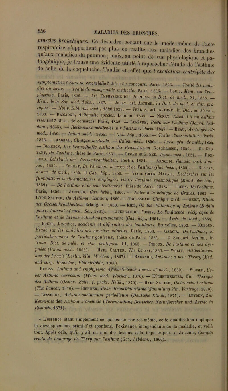 muscles bronchiques. Ce désordre portant sur le mode même de l’acte respiratoire n’appartient pas plus en réalité aux maladies des bronches qu aux maladies du poumon; mais, au point de vue physiologique et pa- thogemque, je trouve une évidente utilité à rapprocher l’étude de l’asthme de celle de la coqueluche. Tandis en effet que l’excitation centripète des symptomatica ? Sunt-ne essentialia? thèse de concours. Paris, 182G. - Traité des mala- dies du cœur.— Traité de nosographie médicale. Paris, 1846. — Loris, Mém. sur l’em- physème. Paris, 1826. — Art. Emphysème des Poumons, in Dict. de méd., XI, 1835. — Mem. de la Soc. méd. d'ohs., 1837. — Jolly, art. Asthme, in Dict. de méd. et chir. pra- tiques. - Nouv.Bibliotli. méd., 1828-1829. - Ferrus, art. Asthme, in Dict. en 30 vol., 1833. — Ramadge, Asthmatic species. London, 1835. — Nonat, Existe-t-il un asthme essentiel? thèse de concours. Paris, 1835. - Lefèvre, Rech. sur l’asthme (Journ. hed- dom., 1835). — Recherches médicales sur l’asthme. Paris, 1847. — Beau, Arcli. gén. de méd., 1840. - Union méd., 1855. - Gaz. hop., 1855. - Traité d’auscultation. Paris, 1856. — Andral, Clinique médicale. — Union méd., 1850. — Arcli. gén. de méd., 1854. Bergson, Der krampfhafte Aslhma der Erwachsenen. Nordhausen, 1850. — De Cro- zant, De l’asthme, thèse de Paris, 1851. — Léger et G. Sée, Union méd., 1851. — Rom- beug, Lehrbuch der Nervenkrankheiten. Berlin, 1851. — Arnoldi, Canada med. Jour- nal, 1852. Forget, De l’élément névrose et de l’asthme (Gaz. hebd., 1855). — Rostan, Journ. de méd., 1855, et Gaz. lmp., 1856. — Viaud Grand-Marais, Recherches sur les fumigations médicamenteuses employées contre l’asthme spasmodique (Monil. des hôp., 1859). — De l'asthme et de son traitement, thèse de Paris, 1858. — Théry, De l’asthme. Paris, 1859. Jaccoud, Gaz. hebd., 1860. — Notes à la clinique de Graves, 1863. — Hvde Salter, On Aslhma. London, 1860.—Trousseau, Clinique méd. —Geist, Klinik der Greisenkrankheiten. Erlangen, 1860. — Kidd, On the Pathology of Aslhma (Dublin quai t. Journal of med. Sc., 1861). — Gueneau de Mussy, De l’influence réciproque de l’asthme et de la tuberculisation pulmonaire (Gaz. hôp., 1861. — Arch. de méd., 1864;. ~ Boens, Maladies, accidents et difformités des houilleurs. Bruxelles, 1862. — Kuborn, Elude stir les maladies des ouvriers mineurs. Paris, 1863. — Garcia, De l’asthme, et particulièrement de l’asthme goutteux, thèse de Paris, 1864. — G. Sée, art. Asthme, in Nouv. Dict. de méd. et chir. pratiques, III, 1865. — Pidoux, De l'asthme et des dys- pnées (Union méd., 1866). — Hyde Salter, The Lancet, 1866.— Wolff, Mittheilungen ans der Praxis (Berlin, klin. Wochen., 1867). — Barnard, Asthma; a new Tlieory (Med. and surg. Reporter; Philadelphia, 1868). Bemiss, Asthma and emphysema -(New-Orleans Journ. of med., 1869).—Weiser, Ue- ber Asthma nervosum (Wien. med. Wochen., 1870). — Küciienmeister, Zur Thérapie des Asthma (Oester. Zeits. f. prakt. Heilk., 1870). — Hyde Salter, Onbronchial asthma (The Lancet, 1870). — Biermer, Ueber Bronchialasihma (Sammlung klin. Vorlrage, 1870). — Lessdorf, Aslhma nocturnum periodicum (Deutsche Klinik, 1871). — Leyden, Zur Kennlniss des Asthma bronchiale (Versammlung Deutscher Naturforsclier und Aerzte in Rostock, 1871). « L’essence étant simplement ce qui existe par soi-même, cette qualification implique le développement primitif et spontané, l’existence indépendante de la maladie, et voilà tout. Après cela, qu’il y ait ou non des lésions, cela importe peu. » Jaccoud, Compte