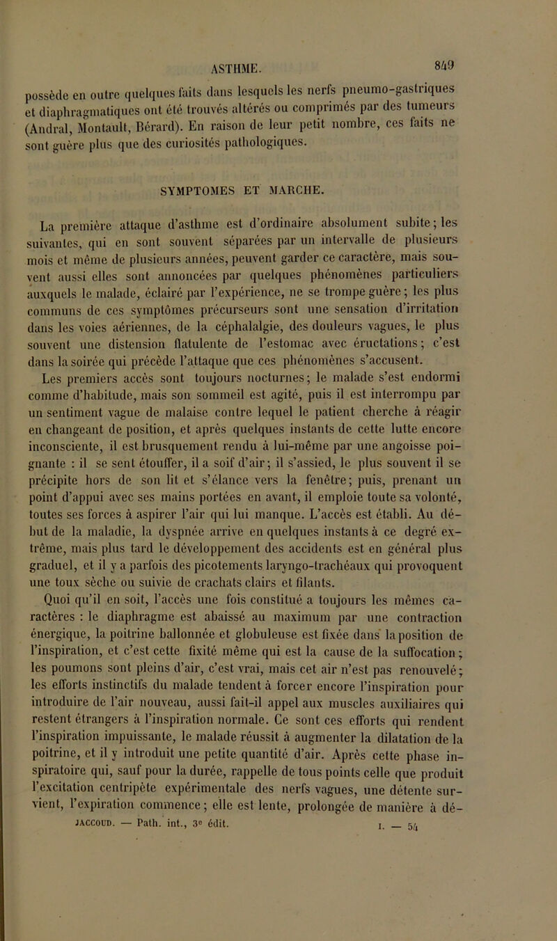 possède en outre quelques faits dans lesquels les nerfs pneumo-gastriques et diaphragmatiques ont été trouvés altérés ou comprimés par des tumeurs (Amiral, Montault, Bérard). En raison de leur petit nombre, ces faits ne sont guère plus que des curiosités pathologiques. SYMPTOMES ET MARCHE. La première attaque d’asthme est d’ordinaire absolument subite ; les suivantes, qui en sont souvent séparées par un intervalle de plusieurs mois et même de plusieurs années, peuvent garder ce caractère, mais sou- vent aussi elles sont annoncées par quelques phénomènes particuliers auxquels le malade, éclairé par l’expérience, ne se trompe guère ; les plus communs de ces symptômes précurseurs sont une sensation d’irritation dans les voies aériennes, de la céphalalgie, des douleurs vagues, le plus souvent une distension flatulente de l’estomac avec éructations; c’est dans la soirée qui précède l’attaque que ces phénomènes s’accusent. Les premiers accès sont toujours nocturnes; le malade s’est endormi comme d’habitude, mais son sommeil est agité, puis il est interrompu par un sentiment vague de malaise contre lequel le patient cherche à réagir en changeant de position, et après quelques instants de cette lutte encore inconsciente, il est brusquement rendu à lui-même par une angoisse poi- gnante : il se sent étouffer, il a soif d’air; il s’assied, le plus souvent il se précipite hors de son lit et s’élance vers la fenêtre; puis, prenant un point d’appui avec ses mains portées en avant, il emploie toute sa volonté, toutes ses forces à aspirer l’air qui lui manque. L’accès est établi. Au dé- but de la maladie, la dyspnée arrive en quelques instants à ce degré ex- trême, mais plus tard le développement des accidents est en général plus graduel, et il y a parfois des picotements laryngo-lrachéaux qui provoquent une toux sèche ou suivie de crachats clairs et filants. Quoi qu’il en soit, l’accès une fois constitué a toujours les mêmes ca- ractères : le diaphragme est abaissé au maximum par une contraction énergique, la poitrine ballonnée et globuleuse est fixée dans la position de l’inspiration, et c’est cette fixité même qui est la cause de la suffocation ; les poumons sont pleins d’air, c’est vrai, mais cet air n’est pas renouvelé; les efforts instinctifs du malade tendent à forcer encore l’inspiration pour introduire de l’air nouveau, aussi fait-il appel aux muscles auxiliaires qui restent étrangers à l’inspiration normale. Ce sont ces efforts qui rendent l’inspiration impuissante, le malade réussit à augmenter la dilatation de la poitrine, et il y introduit une petite quantité d’air. Après cette phase in- spiratoire qui, sauf pour la durée, rappelle de tous points celle que produit l’excitation centripète expérimentale des nerfs vagues, une détente sur- vient, 1 expiration commence; elle est lente, prolongée de manière à dé- jaccoud. — Path. int., 3» édit. i. — 5 k