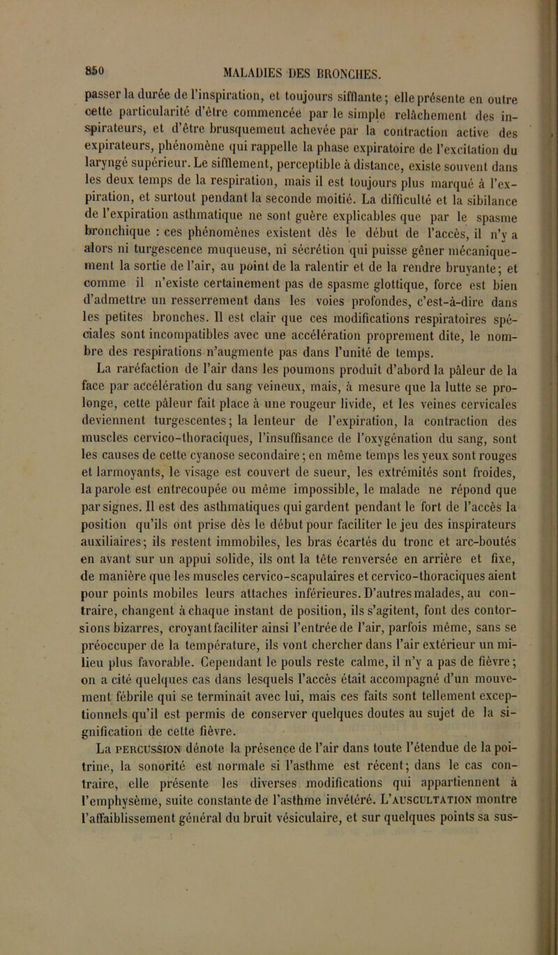 passer la durée de l’inspiration, et toujours sifflante; elle présente en outre cette particularité d’être commencée par le simple relâchement des in- spirateurs, et d’être brusquemeut achevée par la contraction active des expirateurs, phénomène qui rappelle la phase expiratoire de l’excitation du laryngé supérieur. Le sifflement, perceptible a distance, existe souvent dans les deux temps de la respiration, mais il est toujours plus marqué à l’ex- piration, et surtout pendant la seconde moitié. La difficulté et la sibilance de l’expiration asthmatique ne sont guère explicables que par le spasme bronchique : ces phénomènes existent dès le début de l’accès, il n’y a alors ni turgescence muqueuse, ni sécrétion qui puisse gêner mécanique- ment la sortie de l’air, au point de la ralentir et de la rendre bruyante; et comme il n’existe certainement pas de spasme glottique, force est bien d’admettre un resserrement dans les voies profondes, c’est-à-dire dans les petites bronches. Il est clair que ces modifications respiratoires spé- ciales sont incompatibles avec une accélération proprement dite, le nom- bre des respirations n’augmente pas dans l’unité de temps. La raréfaction de l’air dans les poumons produit d’abord la pâleur de la face par accélération du sang veineux, mais, à mesure que la lutte se pro- longe, cette pâleur fait place à une rougeur livide, et les veines cervicales deviennent turgescentes; la lenteur de l’expiration, la contraction des muscles cervico-thoraciques, l’insuffisance de l’oxygénation du sang, sont les causes de cette cyanose secondaire ; en même temps les yeux sont rouges et larmoyants, le visage est couvert de sueur, les extrémités sont froides, la parole est entrecoupée ou même impossible, le malade ne répond que par signes. Il est des asthmatiques qui gardent pendant le fort de l’accès la position qu’ils ont prise dès le début pour faciliter le jeu des inspirateurs auxiliaires; ils restent immobiles, les bras écartés du tronc et arc-boutés en avant sur un appui solide, ils ont la tête renversée en arrière et fixe, de manière que les muscles cervico-scapulaires et cervico-thoraciques aient pour points mobiles leurs attaches inférieures. D’autres malades, au con- traire, changent à chaque instant de position, ils s’agitent, font des contor- sions bizarres, croyant faciliter ainsi l’entréede l’air, parfois même, sans se préoccuper de la température, ils vont chercher dans l’air extérieur un mi- lieu plus favorable. Cependant le pouls reste calme, il n’y a pas de fièvre ; on a cité quelques cas dans lesquels l’accès était accompagné d’un mouve- ment fébrile qui se terminait avec lui, mais ces faits sont tellement excep- tionnels qu’il est permis de conserver quelques doutes au sujet de la si- gnification de cette fièvre. La percussion dénote la présence de l’air dans toute l’étendue de la poi- trine, la sonorité est normale si l’asthme est récent; dans le cas con- traire, elle présente les diverses modifications qui appartiennent à l’emphysème, suite constante de l’asthme invétéré. L’auscultation montre l’affaiblissement général du bruit vésiculaire, et sur quelques points sa sus-